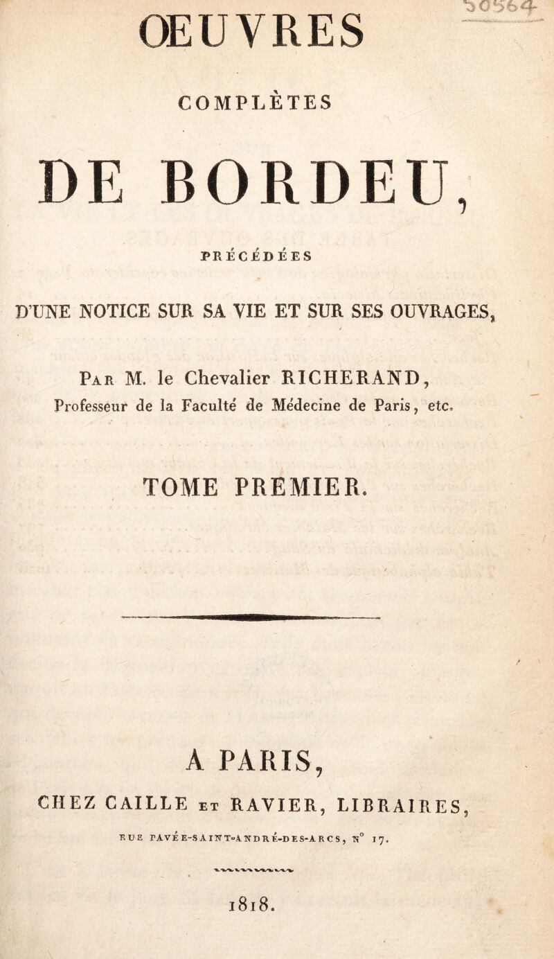 COMPLÈTES DE BORDEE, PRECEDEES ; DTJNE NOTICE SUR SA VIE ET SUR SES OUVRAGES, Par M. le Chevalier RICHERAND, Professeur de la Faculté de Médecine de Paris, etc, TOME PREMIER. A PARIS, CHEZ CAILLE et RAVIER, LIBRAIRES, RUE rAVÉE-SAlWToANDRÉ-DES-ARCS, Tî” 17. 1818.