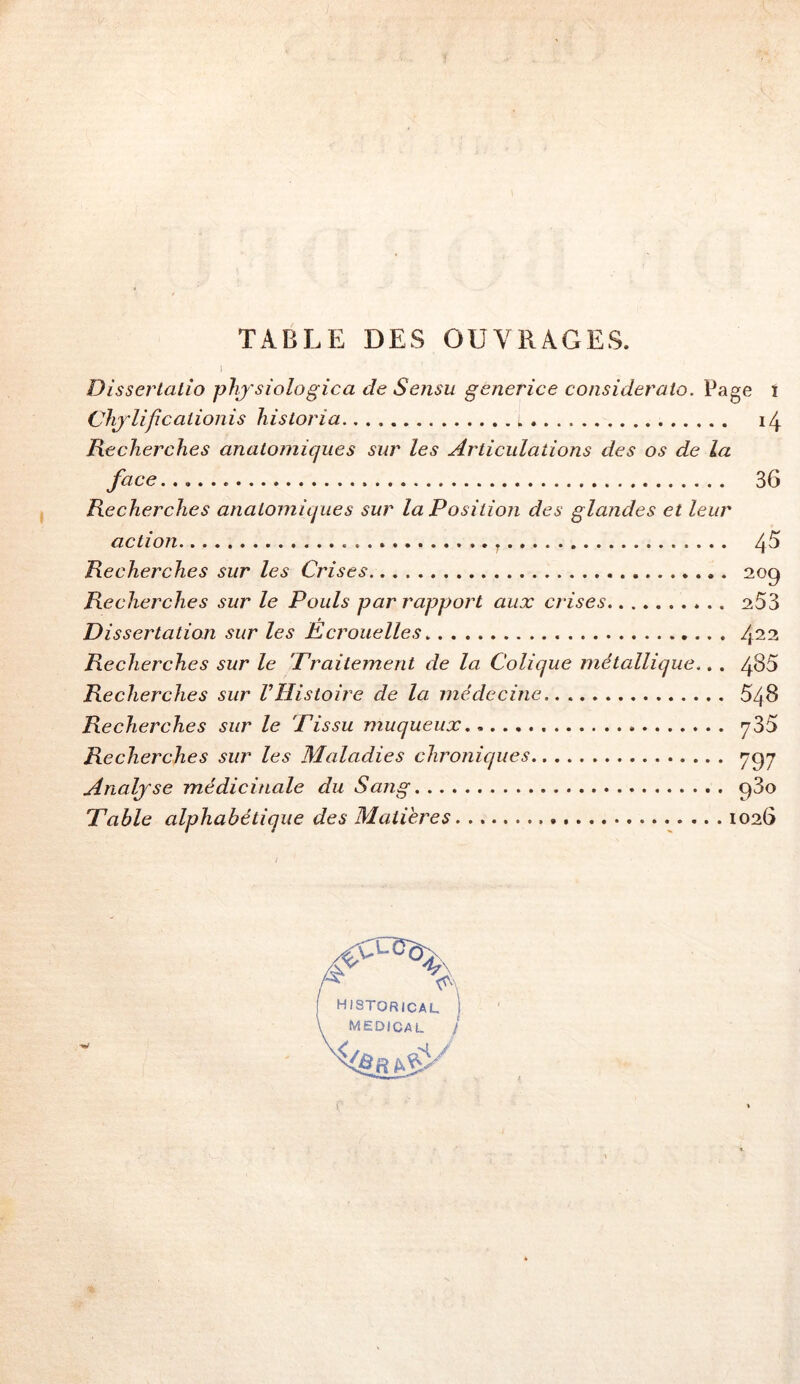 TABLE DES OUVRAGES. Dissertalio phj'siologica de Sensu generice consideraio. Page î Chjlificalionis hisloria Recherches anatomiques sur les Articulations des os de la face 36 Recherches anatomiques sur la Position des glandes et leur action. 4^ Recherches sur les Crises 209 Recherches sur le Pouls par rapport aux crises 253 Dissertation sur les Kcrouelles 4^2 Recherches sur le Traitement de la Colique métallique.. . 485 Recherches sur l’Histoire de la médecine.. 548 Recherches sur le Tissu muqueux 735 Recherches sur les Maladies chroniques 7^7 Analyse médicinale du Sang 93o Table alphabétique des Matières 1026