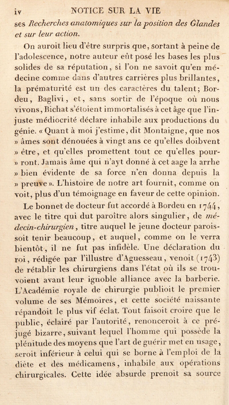 ses Recherches anatomiques sur la position des ûlandes et sur leur action. On auroit lieu d’étre surpris que, sortant à peine de l’adolescence, notre auteur eût posé les bases les plus solides de sa réputation, si l’on ne savoit qu’en mé- decine comme dans d’autres carrières plus brillantes, la prématurité est un des caractères du talent; Bor- deu, Baglivi, et, sans sortir de l’époque où nous vivons, Bichat s’étoient immortalisés à cet âge que l’in- juste médiocrité déclare inhabile aux productions du génie. « Quant à moi j’estime, dit Montaigne, que nos » âmes sont dénouées à vingt ans ce qu’elles doibvent » être, et qu’elles promettent tout ce qu’elles pour- » ront. Jamais âme qui n’ayt donné à cet aage la arrhe » bien évidente de sa force n’en donna depuis la » preuve». L’histoire de notre art fournit, comme on voit, plus d’un témoignage en faveur de cette opinion. Le bonnet de docteur fut accordé à Bordeu en r ^44 ? avec le titre qui dut paroître alors singulier, de mé- decin-chirurgien,, titre auquel le jeune docteur parois- soit tenir beaucoup, et auquel, comme on le verra bientôt, il ne fut pas infidèle. Une déclaration du roi, rédigée par l’illustre d’Aguesseau, venoit (174^) de rétablir les chirurgiens dans l’état où ils se trou- voient avant leur ignoble alliance avec la barberie. L’Académie royale de chirurgie publioit le premier volume de ses Mémoires, et cette société naissante répandoit le plus vif éclat. Tout faisoit croire que le public, éclairé par l’autorité, renonceroit à ce pré- jugé bizarre, suivant lequel l’homme qui possède la plénitude des moyens que l’art de guérir met en usage, seroit inférieur à celui qui se borne à l’ein ploi de la diète et des médicamens, inhabile aux opérations chirurgicales. Cette idée absurde prenoit sa source