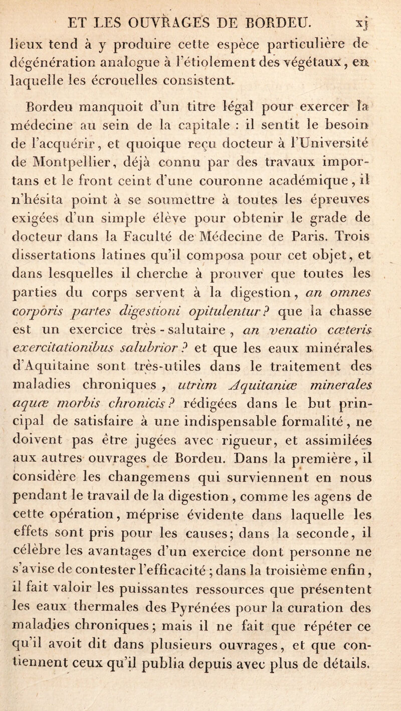 lieux tend à y produire cette espèce particulière de dégénératioR analogue à Fétioîement des yégétaux, en laquelle les écrouelles consistent Bordeu manquoit d’un titre légal pour exercer la médecine au sein de la capitale : il sentit le besoin de l’acquérir, et quoique reçu docteur à l’Université de Montpellier, déjà connu par des travaux impor- tans et le front ceint d’une couronne académique, il n’hésita point à se soumettre à toutes les épreuves exigées d’un simple élève pour obtenir le grade de docteur dans la Faculté de Médecine de Paris, Trois dissertations latines qu’il composa pour cet objet, et dans lesquelles il cherche à prouver que toutes les parties du corps servent à la digestion, an omnes corpbris partes digestioni opitulentur? que la chasse est un exercice très - salutaire , an venatio cœteris exercitationibus saluhrior ? et que les eaux minérales d’Aquitaine sont trèsuitiles dans le traitement des maladies chroniques , utriim Aquitanice minérales aquœ moj'his chronicis ? rédigées dans le but prin- cipal de satisfaire à une indispensable formalité, ne doivent pas être jugées avec rigueur, et assimilées aux autres ouvrages de Bordeu. Dans la première, il considère les changemens qui surviennent en nous pendant le travail de la digestion , comme les agens de cette opération, méprise évidente dans laquelle les effets sont pris pour les causes; dans la seconde, il célèbre les avantages d’un exercice dont personne ne s’avise de contester l’efficacité ; dans la troisième enfin, il fait valoir les puissantes ressources que présentent les eaux thermales des Pyrénées pour la curation des maladies chroniques; mais il ne fait que répéter ce qu’il avoit dit dans plusieurs ouvrages, et que con- tiennent ceux qu’il publia depuis avec plus de détails,