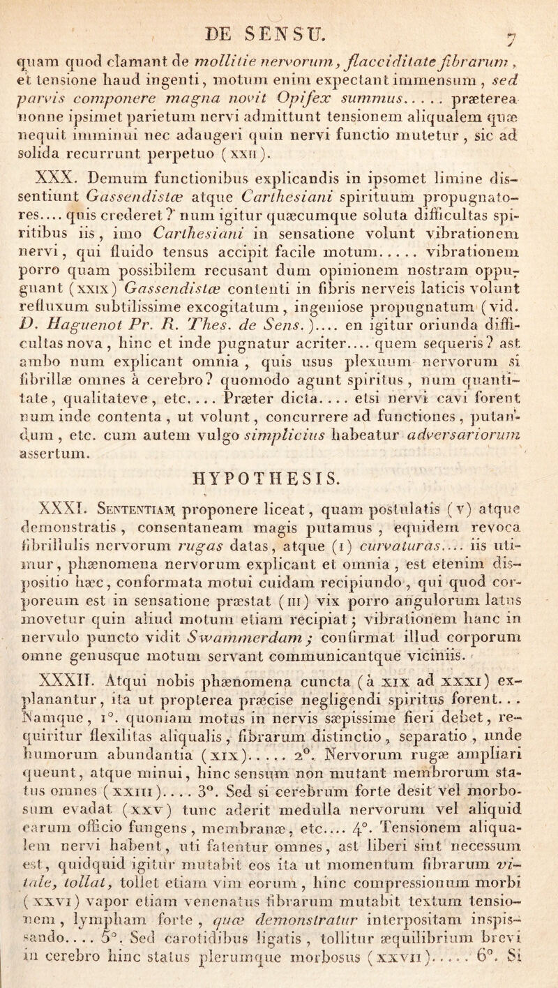 J fjiiara qiiod clamant Je molliiie nervoruin, flaccidilate fihrariim , et tensione haud ingenti, motiim eriini expectant immenstim , sed pan'is componere magna novit Opifex sinniniis præterea nonne ipsimet parietuiii nervi admittunt tensionem aliqualem qiiæ nequit imniirini nec adaugeri qnin nervi functio miitetur , sic ad solida recurrunt perpetuo (xxii). XXX. Demum functionibiis explicandis in ipsomet limine dis- sentiimt Gassendistœ atqiie Carthesiani spiritiium propugnato- res— quis crederet?’ nnm igitur quæcumque soluta difficultas spi- ritibus iis, imo Carthesiani in sensatione voluiit vibrationem nervi, qui fluido tensus accipit facile motuni vibrationem porro quam possibilem récusant dum opinionem nostram oppU7 gnant (xxix) Gassendistœ contenti in fibris nerveis laticis volunt refluxum subtilissime excogitatum, ingeniose propugnatum (vid. D. Haguenot Pr. R. 'Phes. de Sens. ) en igitur oriunda diffi- cultas nova , hinc et inde pugnatur acriter.,.. quem sequeris? ast ambo num explicant omnia , quis usus plexuum nervorum si fibrillæ omnes à cerebro? quomodo agunt spiritus , num qiianti- tate, qualitateve , etc, ... Præter dicta. ... etsi nervi cavi forent num inde contenta, ut volunt, concurrere ad functiones , putan- duni, etc. cum autem y\x\^o simplicius babeatur adversariorum assertum. HYPOTHESIS. XXXî. Sententiaivî proponere liceat, quam postulatis (v) atque demonstratis, consentaneam magis putamus , equidem revoca tibriiîulis nervorum rugas datas, atque (i) cuivaturas iis uti- inur, phænomena nervorum explicant et omnia , est etenim dis- positio hæc, conformata motui cuidam recipiundo , qui quod cor- poreum est in sensatione præstat (iii) vix porro angulorum latus inovetiir quin aliud inotum eliam recipiat y vibrationem banc in nervulo puncto vidit S w animer dam ^ conürmat illud corporum omne genusquc inotum servant communicantque viciniis. XXXn. Atqui nobis pbænomena cuncta (à xix ad xxxi) ex- planantur, ita ut proplerea jiræcise negligendi spiritus forent. . . ÎNamque, i°. quoniam motus in nervis sæpissime fieri debet, re- quiritur flexilitas aliquajis, bbrariim distinctio, separatio , imde liumorum abundantia (xix)..... 2*^. Nervorum rugæ amjiliari queunt, atque minui, bine sensum non mutant membrorum sta- tus omnes (xxiii).... 3^. Sed si cerebrum forte desit vel niorbo- siim evadat (xxv) tune aderit medulla nervorum vel aliquid earum officio fungens, membranæ, etc 4°- Tensionem aliqua- lem nervi babent, iiti fatentur omnes, ast liberi sint necessum est, quidquid igitur mutabit eos ita ut momentum fibrarum vi- tale, lollat, tollet etiam vim eoruni, bine compressioniim morbi (xxvï) vapor etiara venenatus fibrarum mutabit textum tensio- nom, Ijmpbam forte , cjuœ demonstratiir interpositani inspis- saiido.. .. 5°. Sed carotidibus ligatis , toliitur æquihbriiim brevi in cerebro bine status plerumque morbosiis (xxviî). .... 6”. Si • •