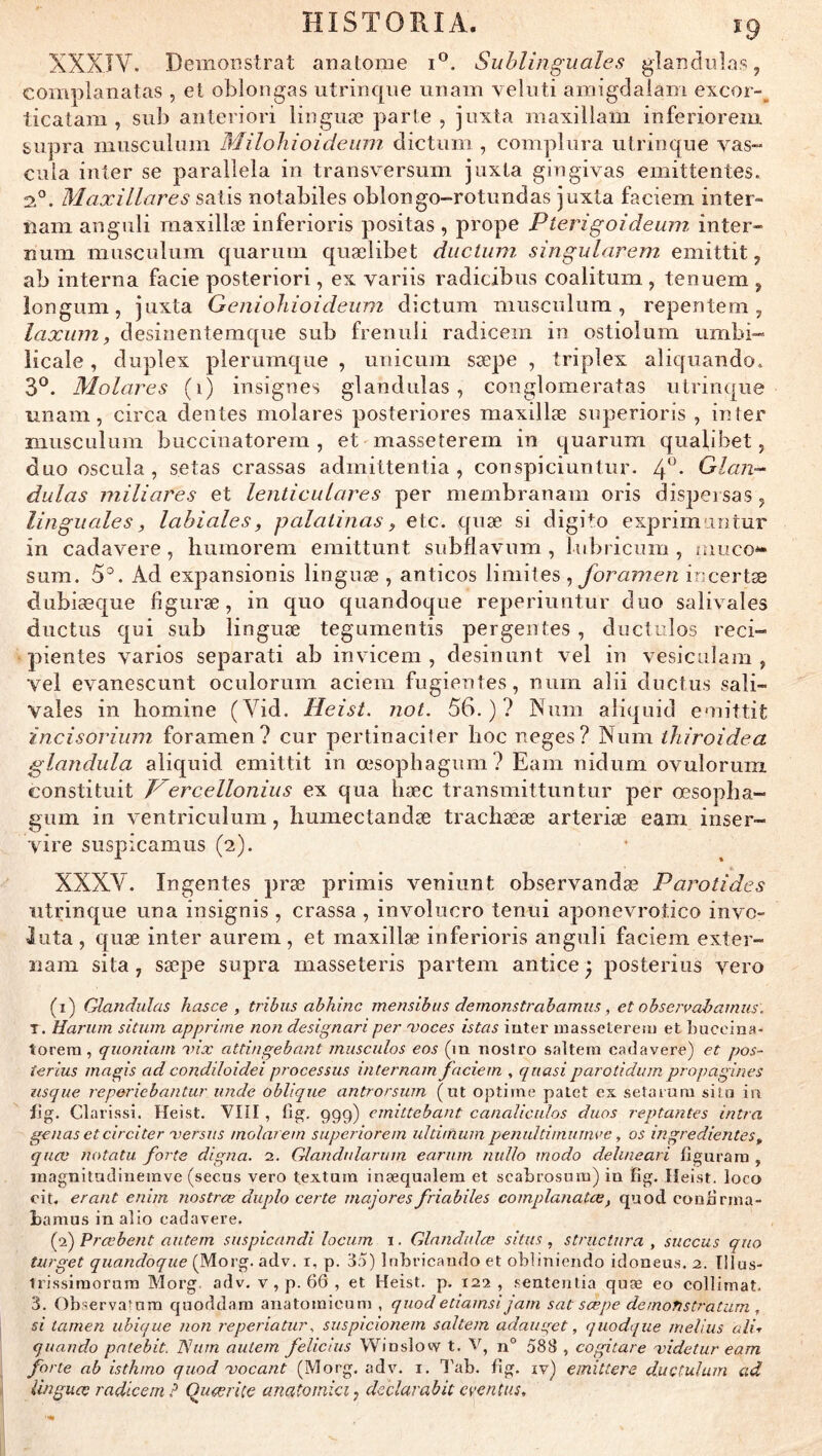 HISTORIA. î9 XXXIV. Demonstrat anatome i°. Sublinguales glaîidiilas, complanatas , et oblongas utrinque uiiain velnti aniigdalam excor-^ ticatam , sub anteriori linguæ parte , juxta maxillam iiiferioreni supra musculuin MiloJiioideum, dictum , compliira utriiique vas- cilla inter se paralîela in transversum juxta gingivas emittentes. 2®. Maxillares salis notabiles oblongo-rotiuidas juxta faciem inter- nam anguli maxillæ inferioris positas , prope Pterigoideum inter- lîum musculum quaruin quælibet ductiun singularem emittit, ab interna facie posteriori, ex variis radicibus coalitum , tenuem ^ longum, juxta Geniohioideum dictum musculum, repentem, laxum, desinentemqiie sub freniiii radicem in ostiolum umbi- iicale, duplex plerumque , unicum sæpe , triplex aliquando. 3^. Molares (i) insignes glandulas, conglomeratas utrinque iinam, circa deiites molares posteriores maxillæ superioris , in fer musculum buccinatorem , et masseterem in quarum qualibet, duo oscilla, setas crassas admittentia , conspiciuntur. 4^- Glan- dulas miliares et lenticulares per membranam oris dispersas , linguales, labiales, palaiinas, etc. quæ si digito exprirnuntur in cadavere, humorem emittunt subflavum , lubricum , muco*« sum. 5°. Ad expansionis linguæ , anticos limites ^foramen incertæ dubiæque figuræ, in qiio quandoque reperiuntur duo salivales ductus qui sub linguæ tegumentis pergentes , ductulos reci-» • pientes varios separati ab invicem , desinunt vel in vesiculam , vel evanescunt oculorum aciem fugientes, num alii ductus sali- vales in liomine (Vid. Heist. not. 56.)? Num aliquid emittit incisoriinn foramen? cur pertinaciter hoc neges? Num ihiroidea glandula aliquid emittit in œsophagum? Eam nidum ovulorum constituit T^ercellonius ex qua hæc transmittuntur per œsopha- gum in ventriculum, humectandæ trachææ arteriæ eam inser- vire suspicamus (2). XXXV. Ingentes præ primis veniiint observandæ Parotides utrinque una insignis , crassa , involncro tenui aponevrotico invo- luta , quæ inter aurem , et maxillæ inferioris anguli faciem exter- nam sita, sæpe supra masseteris partem antice ^ posterius vero (1) Glandulas hasce , tribus abhinc mensibus demonstrabamus , et obse?vad?amus. T. Uarum situm apprime non designariper 'voces istas inter inasseleretu et Luccina- torem, quoniam oux attingebant inusculos eos (m nostro saltera cadavere) et pos- îertus magis ad condiloidei processus internam faciem , quasi parotidum propagines usque reperiebantur unde oblique antrorsum (ut optirne patet ex setaruni situ io i\g. Clarissl. Heist. VIII, lî^. 999) emittehant canaliculos duos leptantes intra gênas et circiter o>ersus molarem superiorem ultimum penultimumce, os ingredientes^ quoi notatu. forte digna. 2. Glandularum earum nullo modo delineari figurara , inagnitudineinve (secus vero textmn inæqualem et scaLiosum) in fig. Heist. loco cit. erant enim nostrœ duplo certe majores friabiles complanatce, quod conürma- Lamus in allo cadavere. (2) Prœbent autem suspicandi locum i. Glnndulce situs , structura , siiccus quo turget quandoque (Morg. adv. r, p. 3.5) Inbricando et obliniendo idoneus. 2. lllus- tiissiraorarn Morg. adv. v, p. 66 , et Heist. p. 122, .sentenlia quæ eo collimat. 3. Observafom quoddam anatoinicum , quod etiamsi jam sat sæpe de mon stratum , si lamen ubique non reperiatur, suspicwnem saltem adauget, quodque melius ali-r quando pntebit. TSum autem felicius VVinslow t. V, n° 588 , cogitare midetur eam forte ab isth/no quod mocant (Morg. adv. i. 3'ab. fig. iv) emittere ductulum ad linguæ radicem P Quærice anatoinici, declarabit cvenîus.