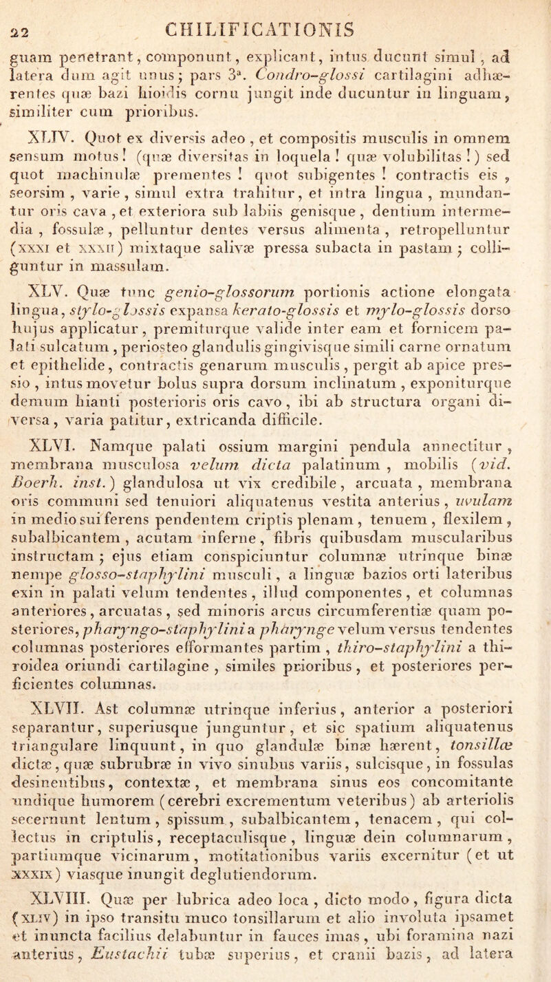 guam perietrant, coinpoDunt, explicant, intiis ducimt sirauî ad latera dum agit nnus; pars 3^. Condro-glossi cartilagini aclliæ- rentes qiiæ bazi bioidis cornu jiingit inde ducunlur in linguam, similiter ciim prioribus. XLIV. Quot ex diversîs adeo , et compositis musculis in omneni sensuin motus! ((piæ diversitas in loquela î quæ volubllitas !) sed quot inachinidæ preinentes ! quot subigentes ! contractis eis , seorsim , varie, siniul extra trahitur, et intra lingua , mundan- tur oris cava , et exteriora sub labiis genisque , dentium interme- dia , fossulæ, pelluntur dentes versus alimenta , retropelluntiir (xxxi et xxxn) mixtaque salivæ pressa subacta in pastam ^ colli- guntur in massulam. XLV. Quæ tune genio-glossorum portionis actione elongata sijlo^gljssis e'K:^ims2ikerato-glossis et injlo-glossis dorso huius applicatur, premiturque valide inter eam et fornicem pa- lati sulcatum , periosteo glandulis gingivisque simili carne ornatum et epitlielide, contractis genarum musculis, pergit ab apice pres- sio , intusmovetur bolus supra dorsum inclinatum , exponiturque demum hianti posterioris oris cavo , ibi ab structura organi di- versa, varia patitur, extricanda difficile. XLVI. Namque palati ossium margini pendula annectitur , membrana musculosa vélum dicta palatinum , mobilis {vid. Boerh. inst.) glandulosa ut vix credibile, arcuata , membrana oris communi sed tenuiori aliquatenus vestita anterius , iiviilam in medio sui ferens pendentem criptis plenam , tenuem , flexilem , subalbicantem , acutara inferne, fibris quibusdam muscuîaribus instructam ^ ejns etiam conspiciuntur columnæ utrinque binæ nempe glosso-staphjdini mnsculi, a linguæ bazios orti lateribus exin in palati vélum tendentes , illud componentes, et columnas anteriores, arcuatas, sed minoris arcus circumferentiæ quam po- sleriores, pharyngo-staphjdi?iia phaiynge vélum versus tendentes columnas posteriores elîormantes partim , thiro-staphjdini a thi- roidea oriundi cartilagine , similes prioribus, et posteriores per- beientes columnas. XLVII. Ast columnæ utrinque inferîus, anterior a posteriori separantur, superiusque junguntur, et sic spatiiim aliquatenus triangulare linquunt, in quo glandulæ binæ hærent, tonsillœ dictæ,quæ subrubræ in vivo sinubus variis, sulcisque, in fossulas desinentibus, contextæ, et membrana sinus eos concomitante Tindique humorem (cerebri excrementum veteribus) ab arteriolis secernunt lentum , spissum , subalbicantem, tenacem , qui col- lectus in criptulis, receptaculisque , linguæ dein columnarum , partiumque vicinarum, motitationibus variis excernitur ( et ut xxxix) viasque inungit deglutiendorum. XLXIII. Quæ per lubrica adeo loca , dicto modo, figura dicta (XLiv) in ipso transit!! muco tonsillarum et alio involuta ipsamet et inuncta facilius delabuntur in fauces imas , ubi foramina nazi anterius, Eustachii tubæ snperiiis, et cranii bazis, ad latera