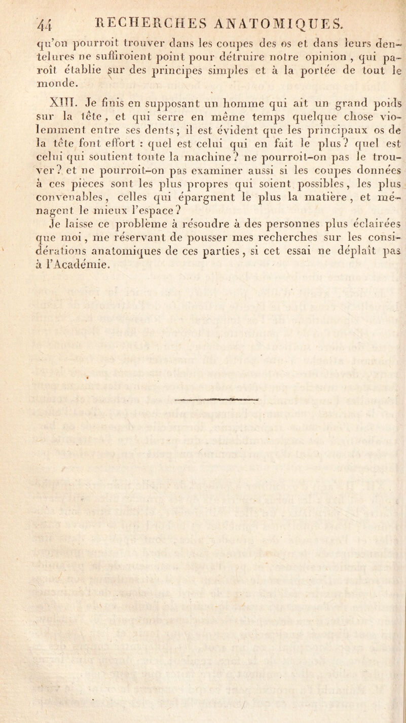 qu’oîi pourroit trouver dans les coupes des os et dans leurs den~ telures ne sufïiroient point pour détruire notre opinion , qui pa- roît établie sur des principes simples et à la portée de tout le monde. XIIÎ. Je fl nis en supposant un homme qui ait un grand poids sur la léte, et qui serre en même temps quelque chose vio- lemment entre ses dents; il est évident que les principaux os de la tête font effort : quel est celui qui en fait le plus? quel est celui qui soutient toute la machine? ne pourroit-on pas le trou- ver? et ne pourroit-on pas examiner aussi si les coupes données à ces pièces sont les plus propres qui soient possibles , les plus convenables , celles qui épargnent le plus la matière , et mé- nagent le mieux l’espace? Je laisse ce problème à résoudre à des personnes plus éclairées que moi, me réservant de pousser mes recherches sur les consi- dérations anatomiques de ces parties, si cet essai ne déplaît pas à l’Académie.