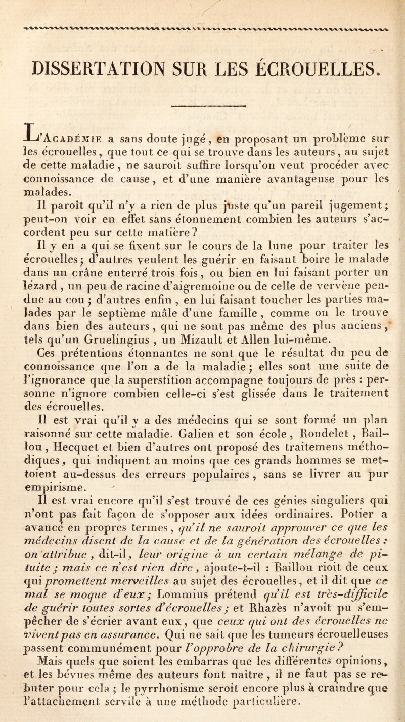 DISSERTATION SUR LES ÉCROUELLES. Ij’AcADÉMiE a sans doute jugé, en proposant un proLlème sur les écrouelles, que tout ce qui se trouve dans les auteurs, au sujet de cette maladie, ne sauroit suffire lorsqu’on veut procéder avec connoissance de cause, et d’une manière avantageuse pour les malades. Il paroît qu’il n’y a rien de plus jtiste qu’un pareil jugement; peut-on voir en effet sans étonnement combien les auteurs s’ac- cordent peu sur cette matière? Il y en a qui se fixent sur le cours de la lune pour traiter les écrouelles; d’autres veulent les guérir en faisant boire le malade dans un crâne enterré trois fois, ou bien en lui faisant porter un lézard, un peu de racine d’aigremoine ou de celle de vervène pen- due au cou ; d’autres enfin , en lui faisant toucher les parties ma- lades par le septième mâle d’une famille , comme on le trouve dans bien des auteurs, qui ne sont pas même des plus anciens,' tels qu’un Gruelingius , un Mizault et Allen lui-même. Ces prétentions étonnantes ne sont que le résultat da peu de connoissance que l’on a de la maladie ; elles sont une suite de l’ignorance que la superstition accompagne toujours de près : per- sonne n’ignore combien celle-ci s’est glissée dans le traitement des écrouelles. Il est vrai qu’il y a des médecins qui se sont formé un plan raisonné sur cette maladie. Galien et son école, Rondelet , Bâil- lon , Hecquet et bien d’autres ont proposé des traitemens métho- diques, qui indiquent au moins que ces grands hommes se met- toient au-dessus des erreurs poj)ulaires , sans se livrer au pur empirisme. Il est vrai encore qu’il s’est trouvé de ces génies singuliers qui n’ont |)as fait façon de s’opposer aux idées ordinaires. Potier a avance en propres termes, qu il ne sauroit approuver ce que les médecins disent de la cause et de la génération des écrouelles .* on attribue , dit-il, leur origine à un certain mélange de pi- tuite; mais ce nest rien dire ^ ajoute-t-il : Bâillon rioit de ceux qui promettent merveilles au sujet des écrouelles, et il dit que ce mal se moque d’eux ; Lommius prétend qu’il est tres-dijficile de guérir toutes sortes d’écrouelles ; et Rhazès n’avoit pu s’em- pêcher de s’écrier avant eux, que ceux cpd ont des écrouelles ne vivent pas en assurance. Qui ne sait que les tumeurs écrouelleuses passent communément pour l’opprobre de la chirurgie ? Mais quels que soient les embarras que les différentes opinions, et les bévues même des auteurs font naître , il ne faut pas se re^ buter pour cela ; le pyrrhonisme seroit encore plus à craindre que rattachement servile à une méthode particulière.