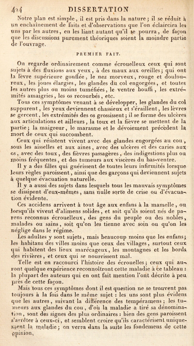 INotre plan est simple , il est pris dans la nature^ il se réduit k un enchaînement de faits et d’observations que l’on éclaircira les uns par les autres, en les liant autant qu’il se pourra, de façon que les discussions purement théoriques soient la moindre partie de l’ouvrage, PREMIER FAIT. On regarde ordinairement comme écrouelleux ceux qui sont sujets à des fluxions aux yeux, à des maux aux oreilles^ qui ont la lèvre supérieure gonflée , le nez morveux, rouge et doulou-. reux, les joues élargies, les glandes du col engorgées, et toutes les autres plus ou moins tuméfiées, le ventre bouffi , les extré-. mités amaigries, les os recourbés, etc. Tous ces symptômes venant à se développer, les glandes du col suppurent, les yeux deviennent chassieux et s’éraillent, les lèvres se gercent, les extrémités des os grossissent^ il se forme des ulcères aux articulations et ailleurs, la toux et la fièvre se mettent de la partie ÿ la maigreur, le marasme et le dévoienmt^t précèdent la mort de ceux qui succombent. Ceux qui résistent vivent avec des glandes engorgées au cou ^ sous les aisselles et aux aines , avec des ulcères et des caries aux os, avec des toux , des fièvres passagères , des indigestions plus ou moins fréquentes, et des tumeurs aux viscères du bas-ventre. tiy a des filles qui guérissent de toutes leurs infirmités lorsque leurs règles paroissent, ainsi que des garçons qui deviennent sujets à quelque évacuation naturelle. Il y a aussi des sujets dans lesquels tous les mauvais symptômes se dissipent d’eux-mêmcs, sans nulle sqrfe de crise ou d’évacua-i tion évidente. Ces accidens arrivent à tout âge aux enfans à la mamelle , ou lorsqu’ils vivent d’alimens solides , et soit qu’ils soient nés de pa-. rens reconnus écrouelleux, des gens du peuple ou des nobles, malades ou sains, soit qu’on les tienne avec soin ou qu’on les néglige dans le régime. Les adultes y sont sujets, mais beaucoup moins que les enfans^ les habitans des villes moins que ceux des villages, surtout ceux qui habitent des lieux marécageux, les montagnes et les bords des rivières, et ceux qui se nourrissent mal. Telle est en raccourci l’histoire des écrouelles ; ceux qui au-k vont quelque expérience reconnoîtront cette maladie à ce tableau : |a plupart des auteurs qui en ont fait mention l’ont décrite à peu près de cette façon. Mais tous ces symptômes dont il est question ne se trouvent pas toujours à la fois dans le meme sujet : les uns sont plus évidens que les autres , suivant la difl'érence des tempéramens ; les tu- meurs aux glandes du cou, df’oh la maladie a tiré sa dénomina- tion, sont des signes des plus ordinaires : bien des gens paroissent s’arrêter à ceux-ci, et semblent croire qu’ils caractérisent unique- laent la nialadie ) on verra dans la suite les fondemens de cette ppinion.