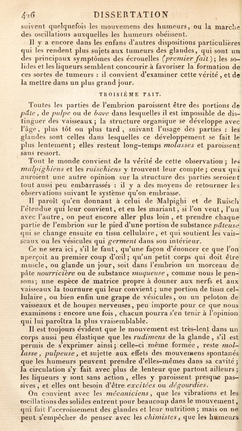 suivent quelquefois les mouvemens des humeurs, ou la marche des oscillations auxquelles les humeurs obéissent. Il y a encore dans les enfans d’autres dispositions particulières qui les rendent plus sujets aux tumeurs des glandes, qui sont un des principaux symptômes des écrouelles (premier fait )', les so- lides et les liqueurs semblent concourir à favoriser la formation de ces sortes de tumeurs : il convient d’examiner cette vérité , et de la mettre dans un plus grand jour. TROISIÈME FAIT. Toutes les parties de l’embrion paroissent être des portions de pâte, de pulpe ou de bave dans lesquelles il est impossible de dis- tinguer des vaisseaux; la structure organique se développe avec l’âge , plus tôt ou plus tard , suivant l’usage des parties : les glandes sont celles dans lesquelles ce développement se fait le plus lentement; elles restent long-temps molasses et paroissent sans ressort. Tout le monde convient de la vérité de cette observation ; les malpighiens et les ruiscliiens y trouvent leur compte; ceux qui aiiroient une autre opinion sur la structure des parties seroient tout aussi peu embarrassés : il y a des moyens de retourner les observations suivant le système qu’on embrasse. Il paroît qu’en donnant à celui de Malpigbi et de Ruiscb l’étendue qui leur convient, et en les mariant, si l’on veut, l’un avec l’autre, on peut encore aller plus loin , et prendre chaque partie de l’embrion sur le pied d’une portion de substance pâteuse qui se change ensuite en tissu cellulaire, et qui soutient les vais- seaux ou les vésicules qui germent dans son intérieur. Ce ne sera ici, s’il le faut, qu’une façon d’énoncer ce que l’on aperçoit au premier coup d’œil; qu’un petit corps qui doit être muscle, ou glande un jour, soit dans l’embrion un morceau de pâte nourricière ou de substance muqueuse, comme nous le pen- sons; une espèce de matrice propre à donner aux nerfs et aux vaisseaux la tournure qui leur convient ; une portion de tissu cel- lulaire , ou bien enfin une grape de vésicules, ou un peloton de vaisseaux et de houpes nerveuses, peu importe pour ce que nous examinons : encore une fois , chacun pourra s’en tenir à l’opinion qui lui paroîtra la plus vraisemblable. Il est toujours évident que le mouvement est très-lent dans un corps aussi peu élastique que les rudimens de la glande , s’il est permis de s’exprimer ainsi; celle-ci même formée, reste mol- lasse, pulpeuse, et sujette aux effets des mouvemens spontanés que les humeurs peuvent prendre d’elles-mêmes dans sa cavité ; la circulation s’y fait avec plus de lenteur que partout ailleurs; les liqueurs y sont sans action , elles y paroissent presque pas- sives , et elles ont besoin d’être excitées ou dégourdies. On convient avec les mécaniciens, que les vibrations et les oscillations des solides entrent pour beaucoup dans le mouvement, qui ftiit l’accroissement des glandes et leur nutrition; mais on ne peut s’empêcher de jienser avec les chimistes, que les bunieiirs;