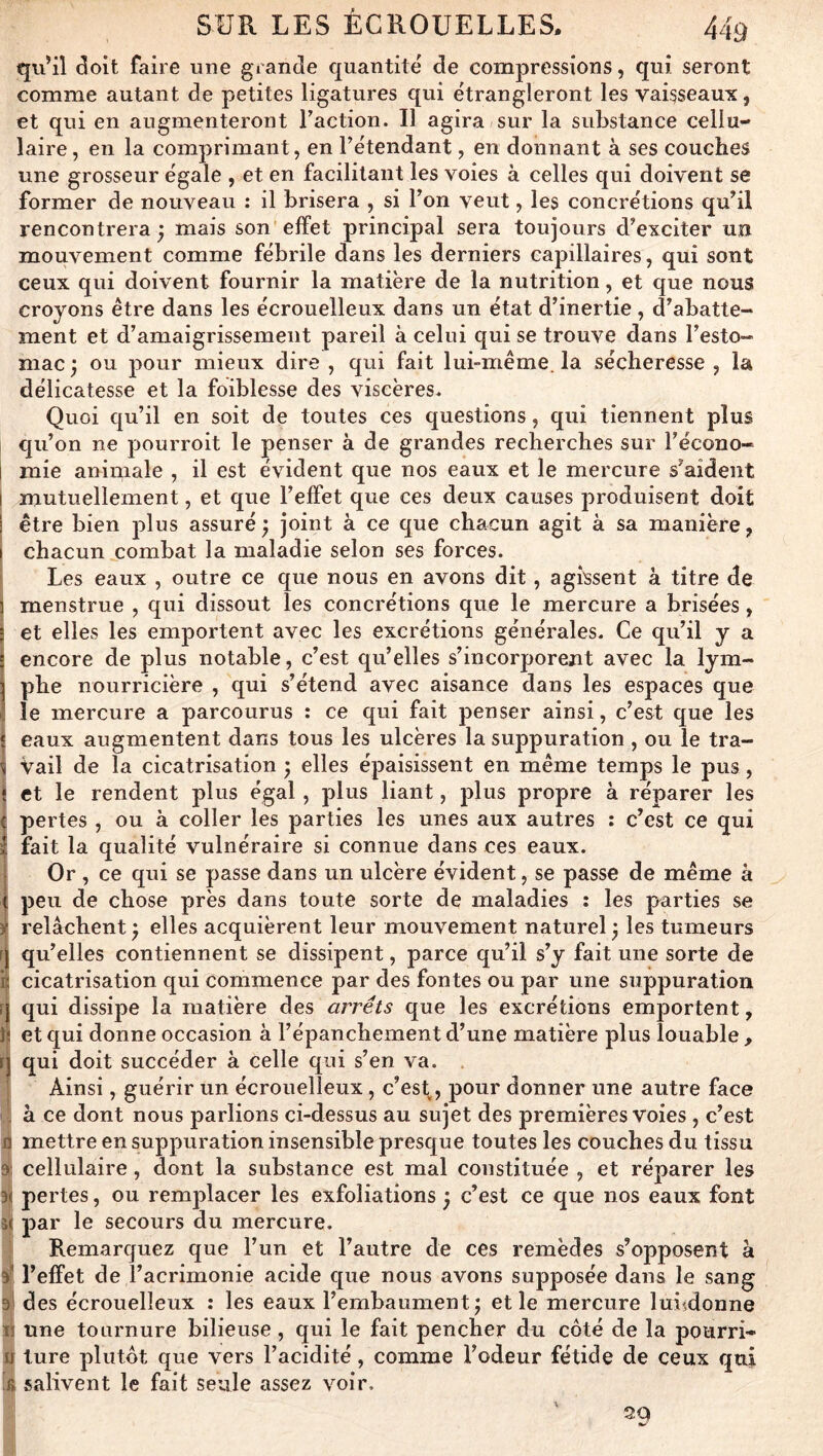 qu’il ^oit faire une grande quantité de compressions, qui seront comme autant de petites ligatures qui étrangleront les vaisseaux, et qui en augmenteront faction. Il agira sur la substance cellu- laire, en la comprimant, en Tétendant, en donnant à ses couches une grosseur égale , et en facilitant les voies à celles qui doivent se former de nouveau ; il brisera , si l’on veut, les concrétions qu’il rencontrera^ mais son effet principal sera toujours d’exciter un mouvement comme fébrile dans les derniers capillaires, qui sont ceux qui doivent fournir la matière de la nutrition, et que nous croyons être dans les écrouelleux dans un état d’inertie , d’abatte- ment et d’amaigrissement pareil à celui qui se trouve dans l’esto- mac ; ou pour mieux dire , qui fait lui-même, la sécheresse , la délicatesse et la foiblesse des viscères. Quoi qu’il en soit de toutes ces questions, qui tiennent plus qu’on ne 2^ourroit le penser à de grandes recherches sur l’écono- I mie animale , il est évident que nos eaux et le mercure s’aident I mutuellement, et que l’effet que ces deux causes produisent doit i être bien jolus assuré ^ joint à ce que chacun agit à sa manière, I chacun combat la maladie selon ses forces. Les eaux , outre ce que nous en avons dit, agissent à titre de i menstrue , qui dissout les concrétions que le mercure a brisées, I' et elles les emj)ortent avec les excrétions générales. Ce qu’il y a encore de plus notable, c’est qu’elles s’incorporent avec la lym- phe nourricière , qui s’étend avec aisance dans les espaces que le mercure a parcourus : ce qui fait penser ainsi, c’est que les eaux augmentent dans tous les ulcères la suppuration , ou le tra- vail de la cicatrisation ; elles éj^aisissent en même temps le pus, j et le rendent plus égal, plus liant, 23lus propre à réparer les t pertes , ou à coller les parties les unes aux autres : c’est ce qui I fait la qualité vulnéraire si connue dans ces eaux. Or , ce qui se passe dans un ulcère évident, se passe de même à 1; jjeu de chose près dans toute sorte de maladies : les parties se ^ relâchent ^ elles acquièrent leur mouvement naturel ÿ les tumeurs ^ qu’elles contiennent se dissipent, parce qu’il s’y fait une sorte de îï cicatrisation qui commence par des fontes ou par une suppuration r| qui dissipe la matière des arrêts que les excrétions emportent, Js et qui donne occasion à l’épanchement d’une matière jffus louable , n qui doit succéder à celle qui s’en va. ’ Ainsi, guérir un écrouelleux, c’es\, pour donner une autre face . à ce dont nous parlions ci-dessus au sujet des premières voies , c’est fl mettre en suppuration insensible presque toutes les couches du tissu 9: cellulaire, dont la substance est mal constituée , et réparer les 3( pertes, ou remplacer les exfoliations ^ c’est ce que nos eaux font î< par le secours du mercure. Remarquez que l’un et l’autre de ces remèdes s’opposent à 9^ l’effet de l’acrimonie acide que nous avons suj)j)osée dans le sang al des écrouelleux : les eaux l’embaument j et le mercure luiidonne Il une tournure bilieuse, qui le fait pencher du côté de la pourri- u ture plutôt que vers l’acidité, comme l’odeur fétide de ceux qui '6 salivent le fait seule assez voir. ' 39