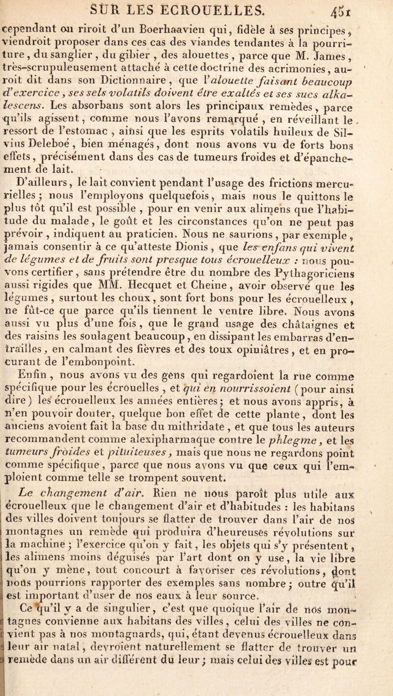 cependant au riroît d’un Boerhaavien qui, fidèle à ses principes $ viendroit proposer dans ces cas des viandes tendantes à la pourri- ture , du sanglier , du gibier , des alouettes , parce que M. James , très-scrupuleusement attaché à cette doctrine des acrimonies, au- roit dit dans son Dictionnaire , que Valouette faisant beaucoup tCexercice f ses sels volatils dowent être exaltés et ses sucs alka- lescens. Les absorbans sont alors les principaux remèdes , parce qu’ils agissent, comme nous l’avons remarqué , en réveillant le . ressort de l’estomac , ainsi que les esprits volatils huileux de Sil- vius Deleboé , bien ménagés, dont nous avons vu de forts bons effets, précisément dans des cas de tumeurs froides et d’épanche- ment de lait. D’ailleurs, le lait convient pendant l’usage des frictions mercu- rielles ) nous l’employons quelquefois, mais nous le quittons le plus tôt qu’il est possible , pour en venir aux alirqens que l’habi- tude du malade, le goiVt et les circonstances qu’on ne peut pas prévoir , indiquent au praticien. Nous ne saurions , par exemple , jamais consentir à ce qu’atteste Dionis , que les enfans qui virent de légumes et de fruits sont presque tous écrouelleux : nous pou« vous certifier, sans prétendre être du nombre des Pythagoriciens aussi rigides que MM. Hecquet et Cheine, avoir observé que les légumes , surtout les choux, sont fort bons pour les écrouelleux , ne fut-ce que parce qu’ils tiennent le ventre libre. Nous avons aussi vu plus d’une fois, que le grand usage des châtaignes et des raisins les soulagent beaucoup, en dissipant les embarras d’en- trailles^ en calmant des fièvres et des toux opiniâtres, et en pro-» curant de l’embonpoint. Enfin , nous avons vu des gens qui regardoient la rue comme spécifique pour les écrouelles , et qui en nourrissaient (pour ainsi dire ) les écrouelleux les années entières ; et nous avons appris, à n’en pouvoir douter, quelque bon effet de cette plante, dont les anciens avoient fait la base du mithridate , et que tous les auteurs recommandent comme alexipharmaque contre le phlegine, et les tumeurs froides et piîuileuses > mais que nous ne regardons point comme spécifique, parce que nous ayons vu que ceux qui l’em- ploient comme telle se trompent souvent. , Le changement d!air. Rien ne nous paroît plus Utile aux écrouelleux que le changement d’air et d’habitudes : les habitans 1 des villes doivent toujours se flatter de trouver dans l’air de noS I montagnes un remède qui produira d’heureuses révolutions sur la machine ; l’exercice qu’on y fait, les objets qui s’y présentent, les alimens moins déguisés par l’art dont on y use, la vie libre qu’on y mène, tout concourt à favoriser ces révolutions, ^ont i nous pourrions rapporter des exemples sans nombre ; outre qu’il g est important d’user de nos eaux à leur source. 5 Ce lju’il y a de singulier, c’est que quoique l’air de nOS mon-» Itagnes convienne aux habitans des villes, celui des villes ne con- vient pas à nos montagnards, qui, étant devenus écrouelleux dans leur air natal, deyroient naturellement se flatter de trouver un remède dans un air différent du leur ^ mais celui des villes est pour