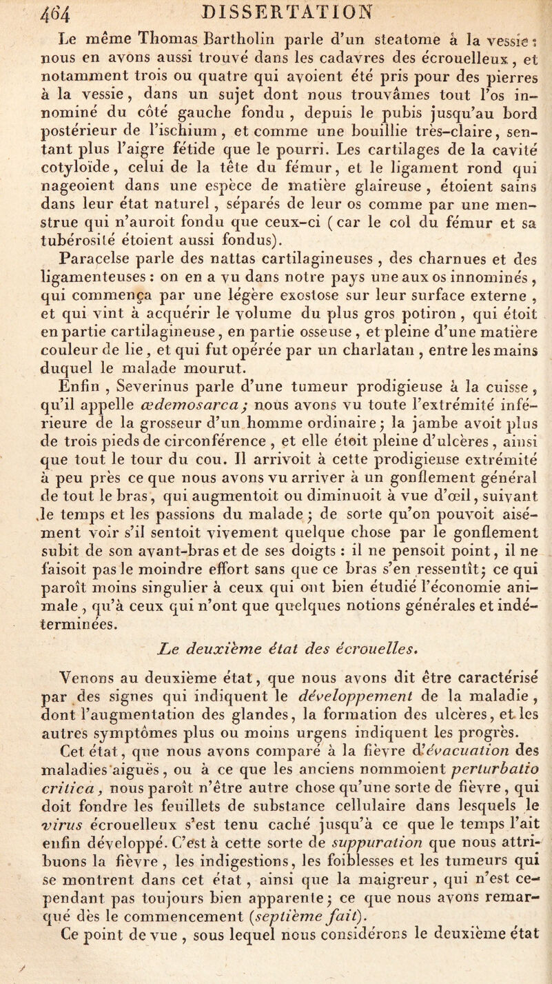 Le même Thomas Bartholin parle dhin steatome â la vessie % nous en avons aussi trouvé dans les cadavres des écrouelleux, et notamment trois ou quatre qui ayoient été pris pour des pierres à la vessie , dans un sujet dont nous trouvâmes tout l’os in- nommé du coté gauche fondu , depuis le pubis jusqu’au bord postérieur de l’ischium, et comme une bouillie très-claire, sen- tant plus l’aigre fétide que le pourri. Les cartilages de la cavité cotyloïde, celui de la tête du fémur, et le ligament rond qui nageoient dans une espèce de matière glaireuse , étoient sains dans leur état naturel, séparés de leur os comme par une men- strué qui n’auroit fondu que ceux-ci ( car le col du fémur et sa tubérosilé étoient aussi fondus). Paracelse parle des nattas cartilagineuses, des charnues et des ligamenteuses ; on en a vu dans notre pays une aux os innominés , qui commença par une légère exostose sur leur surface externe , et qui vint à acquérir le volume du yjlus gros potiron , qui étoit en partie cartilagineuse, en partie osseuse , et pleine d’une matière couleur de lie, et qui fut opérée par un charlatan , entre les mains duquel le malade mourut. Enfin , Severinus parle d’une tumeur prodigieuse â la cuisse, qu’il appelle œdejnosarca ^ nous avons vu toute l’extrémité infé- rieure de la grosseur d’un homme ordinaire j la jambe avoit plus de trois pieds de circonférence , et elle étoit pleine d’ulcères , ainsi que tout le tour du cou. Il arrivoit à cette prodigieuse extrémité à peu près ce que nous avons vu arriver à un gonflement général de tout le bras, qui augmentoit ou diminuoit à vue d’œil, suivant Je temps et les passions du malade ; de sorte qu’on pouvoit aisé- ment voir s’il sentoit vivement quelque chose par le gonflement subit de son avant-bras et de ses doigts : il ne pensoit point, il ne faisoit pas le moindre effort sans que ce bras s’en ressentît^ ce qui paroît moins singulier à ceux qui ont bien étudié l’économie ani- male , qu’à ceux qui n’ont que quelques notions générales et indé- terminées. Le deuxieme état des écrouelles. Venons au deuxième état, que nous avons dit être caractérisé par des signes qui indiquent le développement de la maladie, dont l’augmentation des glandes, la formation des ulcères, et les autres symptômes plus ou moins urgens indiquent les progrès. Cet état, que nous avons comparé à la fièvre ôlévacuation des maladies'aiguës, ou à ce que les anciens r\omxn.oiex\\, perturbatio critica, nous paroît n’être autre chose qu’une sorte de fièvre , qui doit fondre les feuillets de substance cellulaire dans lesquels le virus écrouelleux s’est tenu caché jusqu’à ce que le temps l’ait enfin développé. C’est à cette sorte de suppuration que nous attri- buons la fièvre , les indigestions, les foiblesses et les tumeurs qui se montrent dans cet état, ainsi que la maigreur, qui n’est ce- pendant pas toujours bien apparente^ ce que nous avons remar- qué dès le commencement [septième fait). Ce point de vue , sous lequel nous considérons le deuxième état