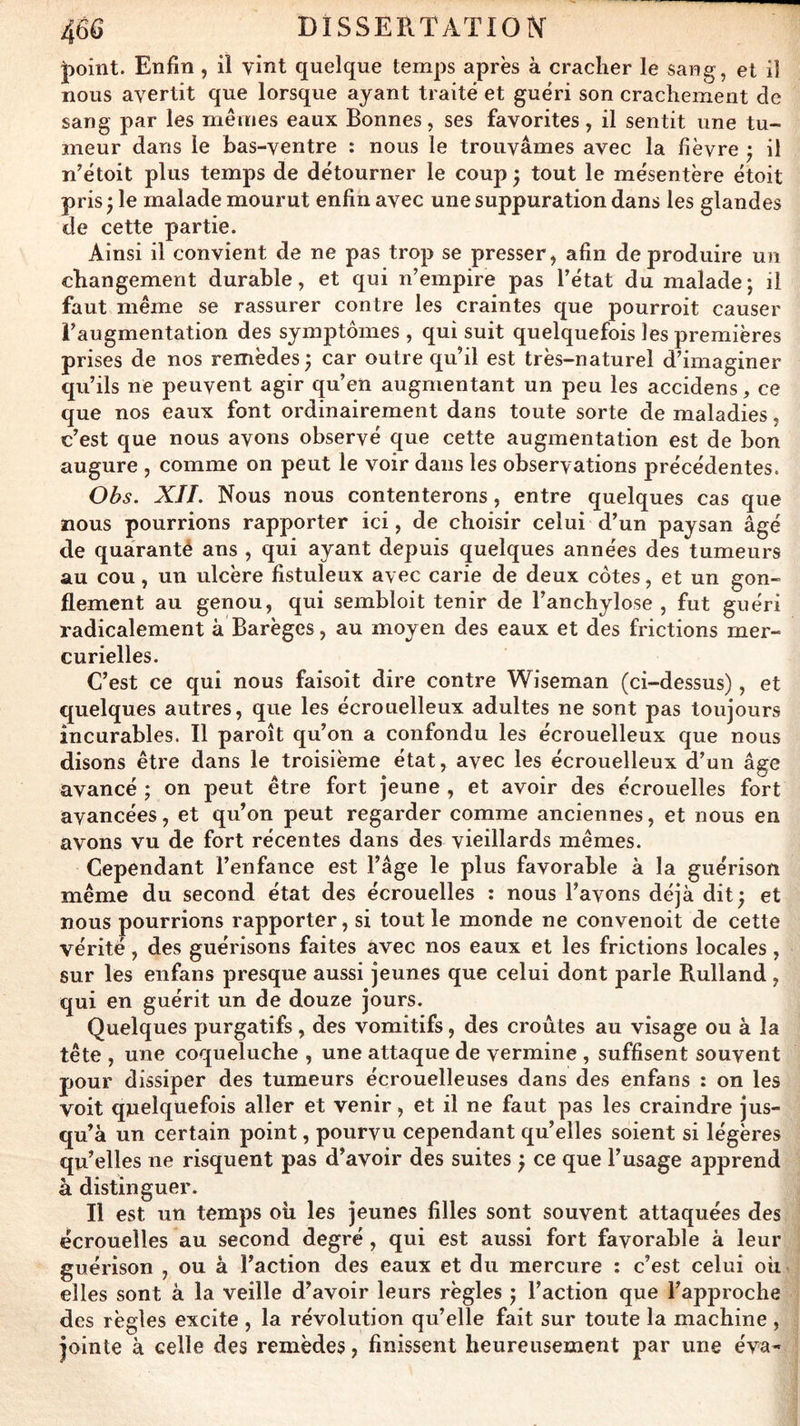 J^oint. Enfin, il vint quelque temps après à cracher le sang, et il nous avertit que lorsque ayant traité et guéri son crachement de sang par les mêmes eaux Bonnes, ses favorites, il sentit une tu- meur dans le has-ventre : nous le trouvâmes avec la fièvre ^ il n'étoit plus temps de détourner le coup j tout le mésentère étoit pris J le malade mourut enfin avec une suppuration dans les glandes de cette partie. Ainsi il convient de ne pas trop se presser, afin de produire un changement durable, et qui n’empire pas l’état du malade; il faut même se rassurer contre les craintes que pourroit causer l’augmentation des symptômes , qui suit quelquefois les premières prises de nos remèdes ; car outre qu’il est très-naturel d’imaginer qu’ils ne peuvent agir qu’en augmentant un peu les accidens, ce que nos eaux font ordinairement dans toute sorte de maladies, c’est que nous avons observé que cette augmentation est de bon augure , comme on peut le voir dans les observations précédentes. Obs. XJL Nous nous contenterons, entre quelques cas que nous pourrions rapporter ici, de choisir celui d’un paysan âgé de quaranté ans , qui ayant depuis quelques années des tumeurs au cou, un ulcère fistuleux avec carie de deux côtes, et un gon- flement au genou, qui sembloit tenir de l’anchylose , fut guéri radicalement à Barègcs, au moyen des eaux et des frictions mer- curielles. C’est ce qui nous faisoit dire contre Wiseman (ci-dessus), et quelques autres, que les écrouelleux adultes ne sont pas toujours incurables. Il paroît qu’on a confondu les écrouelleux que nous disons être dans le troisième état, avec les écrouelleux d’un âge avancé ; on peut être fort jeune , et avoir des écrouelles fort avancées, et qu’on peut regarder comme anciennes, et nous en avons vu de fort récentes dans des vieillards mêmes. Cependant l’enfance est l’âge le plus favorable à la guérison même du second état des écrouelles : nous l’avons déjà dit; et nous pourrions rapporter, si tout le monde ne convenoit de cette vérité, des guérisons faites avec nos eaux et les frictions locales, sur les enfans presque aussi jeunes que celui dont parle Rulland , qui en guérit un de douze jours. Quelques purgatifs, des vomitifs, des croûtes au visage ou à la tête , une coqueluche , une attaque de vermine , suffisent souvent pour dissiper des tumeurs écrouelleuses dans des enfans : on les voit quelquefois aller et venir, et il ne faut pas les craindre jus- qu’à un certain point, pourvu cependant qu’elles soient si légères qu’elles ne risquent pas d’avoir des suites ; ce que l’usage aiîprend à distinguer. Il est un temps oh les jeunes filles sont souvent attaquées des écrouelles au second degré, qui est aussi fort favorable à leur guérison , ou à l’action des eaux et du mercure : c’est celui oh elles sont à la veille d’avoir leurs règles ; l’action que l’approche des règles excite , la révolution qu’elle fait sur toute la machine , jointe à celle des remèdes, finissent heureusement par une éva-