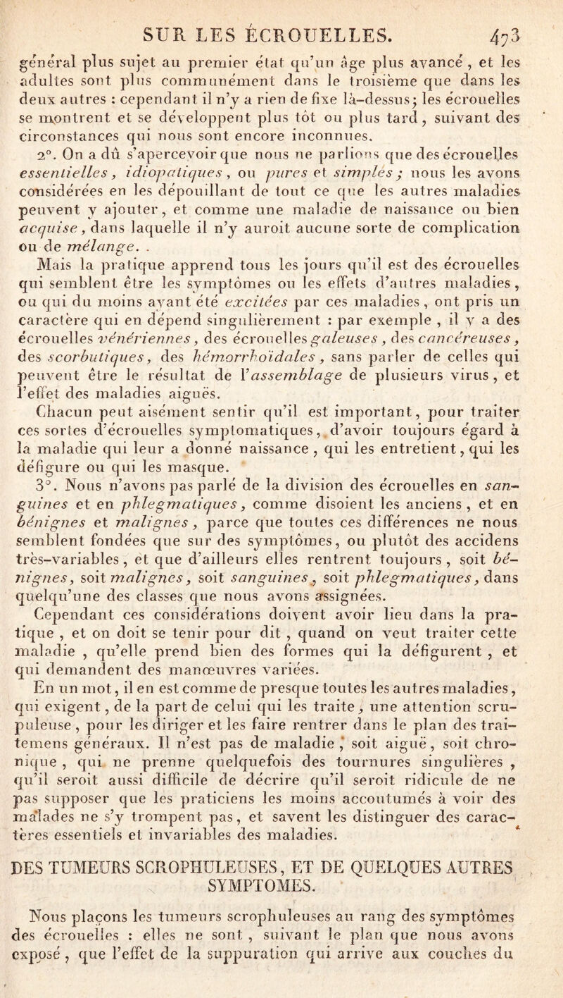 general plus sujet au premier état e[u’un âge plus avancé , et les adultes sont plus communément dans le troisième que dans les deux autres : cependant il n’y a rien de fixe là-dessus^ les écrouelles se nokpntrent et se développent plus tôt ou plus tard, suivant des circonstances qui nous sont encore inconnues. 2°. On a du s’apercevoir que nous ne parlions que des écrouelles essentielles, idiopatiqiies ^ ou pures et simplés ; nous les avons considérées en les dépouillant de tout ce c[ue les autres maladies peuvent y ajouter, et comme une maladie de naissance ou bien acquise, dans laquelle il n’y auroit aucune sorte de complication ou de mélange. . Mais la pratique apprend tous les jours qu’il est des écrouelles qui semblent être les symptômes ou les effets d’autres maladies, ou qui du moins ayant été excitées par ces maladies, ont pris un caractère qui en dépend singulièrement : par exemple , il v a des écrouelles vénériennes, des écrouelles^^of/ew^ci', ées cancéreuses y des scorbutiques, des hémorrhoïdales y sans parler de celles qui peuvent être le résultat de Vassemblage de plusieurs virus , et l’effet des maladies aiguës. Cdiacun peut aisément sentir qu’il est important, pour traiter ces sortes d’écrouelles symptomatiques, d’avoir toujours égard à la maladie qui leur a donné naissance , qui les entretient, qui les défigure ou qui les masque. 3°. Nous n’avons pas parlé de la division des écrouelles en san- guines et en phlegmatiques y comme disoient les anciens, et en bénignes et m.alignes y parce que toutes ces différences ne nous semblent fondées que sur des symptômes, ou plutôt des accidens très-variables, et que d’ailleurs elles rentrent toujours , soit bé- nignes y soit malignes y soit sanguines , soit phlegmatiques y éidiXis quelqu’une des classes que nous avons assignées. Cependant ces considérations doivent avoir lieu dans la pra- tique , et on doit se tenir pour dit , quand on veut traiter cette maladie , qu’elle prend bien des formes qui la défigurent , et qui demandent des manœuvres variées. En un mot, il en est comme de presque toutes les autres maladies, qui exigent, de la part de celui qui les traite, une attention scru- puleuse , poiir les diriger et les faire rentrer dans le plan des trai- teniens généraux. Il n’est pas de maladie ,* soit aiguë, soit chro- nique , qui ne prenne quelquefois des tournures singulières , qu’il seroit aussi difficile de décrire qu’il seroit ridicule de ne pas supposer que les praticiens les moins accoutumés à voir des malades ne s’y trompent yias, et savent les distinguer des carac- tères essentiels et invariables des maladies. DES TUMEURS SGROPHULEUSES, ET DE QUELQUES AUTRES SYMPTOMES. Nous plaçons les tumeurs scrophuleuses au rang des symptômes des écrouelles : elles ne sont , suivant le plan que nous avons exposé , que l’effet de la suppuration qui arrive aux couches du