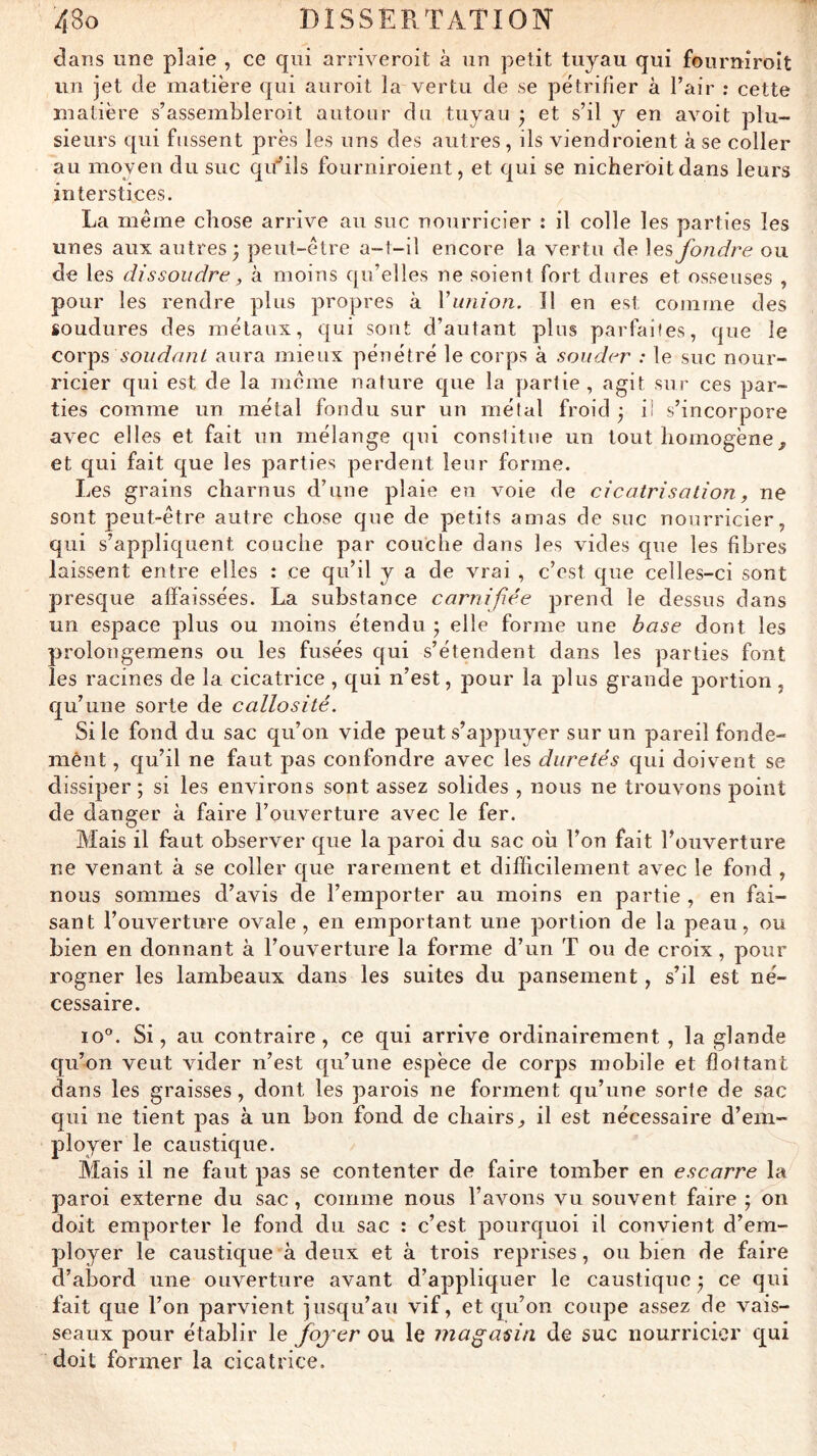 dans une plaie , ce qui arriveroit à un petit tuyau qui fourniroît un jet de matière qui auroit la vertu de se pétrifier à l’air : cette matière s’assembleroit autour du tuyau • et s’il y en avoit plu- sieurs qui fussent près les uns des autres, ils viendroient à se coller au moyen du suc qu’’ils fourniroient, et qui se nicherôit dans leurs interstices. La même chose arrive au suc nourricier : il colle les parties les unes aux autres; peut-être a-t-il encore la vertu de les fondre ou de les dissoudre, à moins qu’elles ne soient fort dures et osseuses , pour les rendre plus propres à Vunion. Il en est comme des soudures des métaux, qui sont d’autant plus parfaites, que le COY^s soudant aura mieux pénétré le corps à souder : le suc nour- ricier qui est de la même nature que la partie, agit sur ces par- ties comme un métal fondu sur un métal froid ; ii s’incorpore avec elles et fait un mélange qui constitue un tout homogène, et qui fait que les parties perdent leur forme. Les grains charnus d’une plaie en voie de cicatrisation, ne sont peut-être autre chose que de petits amas de suc nourricier, qui s’appliquent couche par couche dans les vides cpie les fibres laissent entre elles : ce qu’il y a de vrai , c’est que celles-ci sont presque affaissées. La substance carnifiée prend le dessus dans un espace plus ou moins étendu ; elle forme une base dont les prolongemens ou les fusées qui s’étendent dans les parties font les racines de la cicatrice, qui n’est, pour la plus grande portion, qu’une sorte de callosité. Si le fond du sac qu’on vide peut s’appuyer sur un pareil fonde- mènt, qu’il ne faut pas confondre avec les duretés qui doivent se dissiper ; si les environs sont assez solides , nous ne trouvons point de danger à faire l’ouverture avec le fer. Mais il faut observer que la paroi du sac oh l’on fait l’ouverture ne venant à se coller que rarement et difficilement avec le fond , nous sommes d’avis de l’emporter au moins en partie , en fai- sant l’ouverture ovale , en emportant une portion de la peau, ou bien en donnant à l’ouverture la forme d’un T ou de croix, pour rogner les lambeaux dans les suites du pansement, s’il est né- cessaire. 10°. Si, au contraire, ce qui arrive ordinairement , la glande cju’on veut vider n’est qu’une espèce de corps mobile et flottant dans les graisses, dont les parois ne forment qu’une sorte de sac qui ne tient pas à un bon fond de chairs, il est nécessaire d’em- ployer le caustique. Mais il ne faut pas se contenter de faire tomber en escarre la paroi externe du sac , comme nous l’avons vu souvent faire ; on doit emporter le fond du sac : c’est pourquoi il convient d’em- ployer le caustique à deux et à trois reprises, ou bien de faire d’abord une ouverture avant d’appliquer le caustique ; ce qui fait que l’on parvient jusqu’au vif, et qu’on coupe assez de vais- seaux pour établir le fojer ou le magasin de suc nourricier qui doit former la cicatrice.