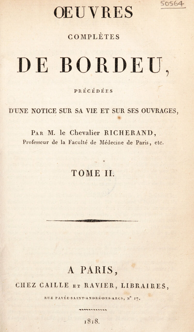 COMPLÈTES DE BORDEU, PRÉCÉDÉES D’UNE NOTICE SUR SA VIE ET SUR SES OUVRAGES, ♦ Par M. le Chevalier RICHERAND, Professeur de la Faculté de Médecine de Paris, etc. TOME II. A PARIS, CHEZ CAILLE et RAVIER, LIBRAIRES, RTIE PAVÉE SAINT-AîîI)RÉ-DES-ARCS, n” I7. 18 î 8.