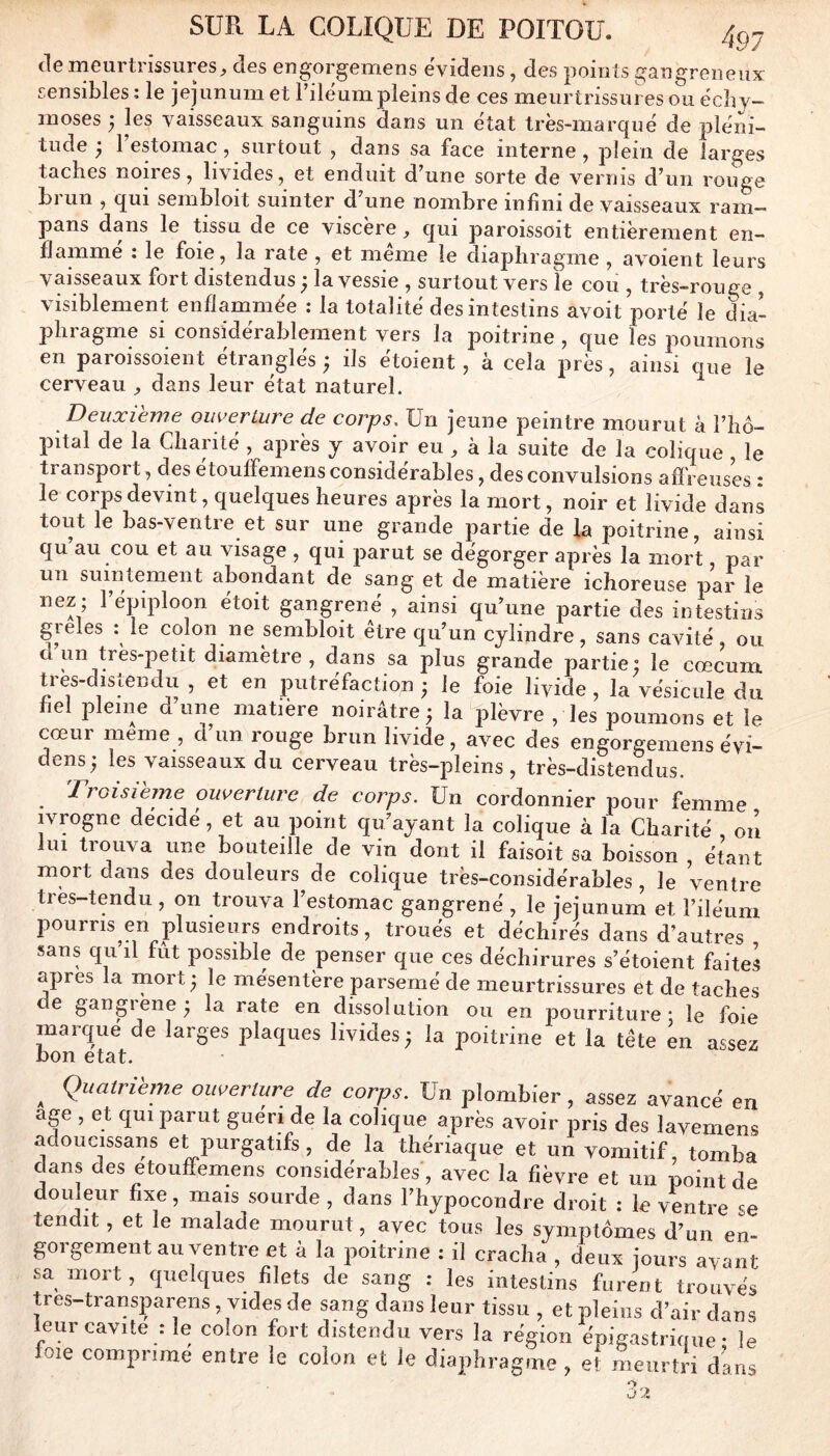 de meurtrissures, des eugorgemens eVideiis, des points gangreneux sensibles ; le jéjunum et riléum pleins de ces meurtrissures ou écby- moses 7 les vaisseaux sanguins dans un état très-marqué de pléni- tude ^ 1 estomac, surtout , dans sa face interne, plein de larges taches noires, livides, et enduit d’une sorte de vernis d’un rouge brun , qui sembloit suinter d’une nombre infini de vaisseaux ram- pans dans le tissu de ce viscère, qui paroissoit entièrement en- flammé : le foie, la rate , et meme le diaphragme , avoient leurs vaisseaux fort distendus} la vessie , surtout vers le cou , très-rouge visiblement enflammée : la totalité des intestins avoit porté le dia- phragme si considérablement vers la poitrine , que les poumons en paroissoient étranglés ^ ils étoient, à cela près, ainsi que le cerveau , dans leur état naturel. Deuxième ouverture de corps, üri jeune peintre mourut à l’hô- pital de la Charité , après y avoir eu , à la suite de la colique le ti anspoi t, des etouffemens considérables, des convulsions afïreuses : le corps devint, quelques heures après la mort, noir et livide dans tout le bas-ventre et sur une grande partie de fa poitrine, ainsi qu au cou et au visage , qui parut se dégorger après la mort, par un suintement abondant de sang et de matière ichoreuse par le nez; 1 épiploon étoit gangrené , ainsi qu’une partie des intestins gieles : le colon ne sembloit etre qu’un cylindre, sans cavité ou un très-petit diamètre, dans sa plus grande partie: le cæcum, tres-distendu , et en putréfaction ; le foie livide, la vésicule du fiel pleine d une matière noirâtre ; la ^^lèvre , les poumons et le cœur meme , d un rouge brun livide, avec des engorgemens évi- dens; les vaisseaux du cerveau très-pleins, très-distendus. Troisième ouverture de corps. Un cordonnier pour femme ivrogne décidé, et au point qu’ayant la colique à la Charité ou lui trouva une bouteille de vin dont il faisoit sa boisson , étant mort dans des douleurs de colique très-considérables , le ventre tres-tendu , on trouva l’estomac gangrené , le jéjunum et l’iléum pourris en plusieurs endroits, troués et déchirés dans d’autres sans qu’il fût possible de penser que ces déchirures s’étoient faites apres la mort; le mésentère parsemé de meurtrissures et de taches e gangiene; la rate en dissolution ou en pourriture* le foie marqué de larges plaques livides; la poitrine et la tête en assez bon état. ^ Quatrième ouverture de corps. Un plombier, assez avancé en âge , et qui parut guéri de la colique après avoir pris des lavemens adoucissans et purgatifs, de la thériaque et un vomitif, tomba dans des etouffemens considérables, avec la fièvre et un point de douleur fixe, mais sourde , dans l’hypocondre droit : le ventre se tendit, et le malade mourut, avec tous les symptômes d’un en- gorgement au ventre et à la poitrine : il cracha , deux jours ayant sa mort, quelques filets de sang : les intestins furent trouvés tres-transparens, vides de sang dans leur tissu , et pleins d’air dans leur cavité : le colon fort distendu vers la région épigastrique* le foie comprime entre le colon et le diaphragme , et meurtri dans