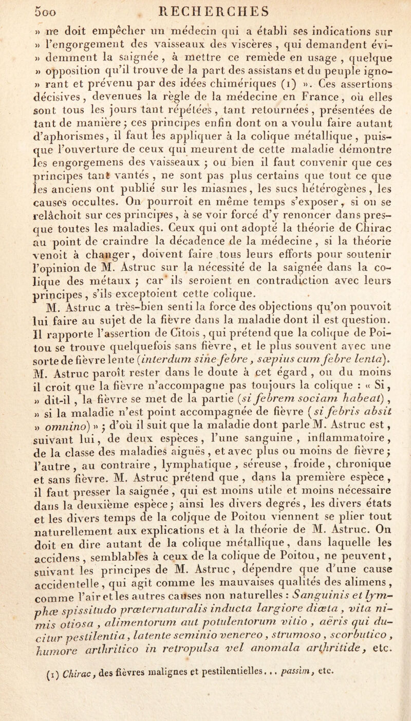 » ire doit empêclier un médecin qui a établi ses indications sur » rengorgement des vaisseaux des viscères , qui demandent évi- » demment la saignée , à mettre ce remède en usage , quelque « opposition qu’il trouve de la part des assistans et du peuple igno- » rant et prévenu par des idées chimériques (i) ». Ces assertions décisives, devenues la règle de la médecine en France, où elles sont tous les jours tant répétées, tant retournées, présentées de tant de manière ^ ces principes enfin dont on a voulu faire autant d’aphorismes, il faut les appliquer à la colique métallique, puis- que l’ouverture de ceux qui meurent de cette maladie démontre les engorgemens des vaisseaux • ou bien il faut convenir que ces principes tant vantés , ne sont pas plus certains que tout ce que les anciens ont publié sur les miasmes, les sucs hétérogènes , les causes occultes. On pourroit en même temps s’exposer, si on se relâchoit sur ces principes , à se voir forcé d’y renoncer dans pres- que toutes les maladies. Ceux qui ont adopté la théorie de Chirac au point de craindre la décadence de la médecine , si la théorie venoit à changer, doivent faire tous leurs efforts pour soutenir l’opinion de M. Astruc sur la nécessité de la saignée dans la co- lique des métaux ^ car* ils seroient en contradiction avec leurs principes, s’ils exceptoient cette colique. M. Astruc a très-bien senti la force des objections qu’on pouvoit lui faire au sujet de la fièvre dans la maladie dont il est question. Il rapporte l’assertion de Citois , qui prétend que la colique de Poi- tou se trouve quelquefois sans fièvre, et le plus souvent avec une sorte de fièvre lente sine fehre, sœpius cum fehre lenld)^ M. Astruc paroît rester dans le doute à cet égard , ou du moins il croit que la fièvre n’accompagne pas toujours la colique : « Si, » dit-il , la fièvre se met de la partie {si fehrein sociani habeat), » si la maladie n’est point accompagnée de fièvre {sifebris absit y omnino) » j d’où il suit que la maladie dont parle M. Astruc est, suivant lui, de deux espèces , l’une sanguine , inflammatoire, de la classe des maladies aiguës , et avec plus ou moins de fièvre ; l’autre , au contraire , lymphatique , séreuse , froide, chronique et sans fièvre. M. Astruc prétend que , dans la première espèce , il faut presser la saignée , qui est moins utile et moins nécessaire dans la deuxième espèce ^ ainsi les divers degrés, les divers états et les divers temps de la colique de Poitou viennent se plier tout naturellement aux explications et à la théorie de M. Astruc. On doit en dire autant de la colique métallique, dans laquelle les accidens , semblables à ceux de la colique de Poitou, ne peuvent, suivant les principes de M. Astruc, dépendre que d’une cause accidentelle, qui agit comme les mauvaises qualités des alimens, comme l’air et les autres causes non naturelles : Sanguinis et Ijm- phœ spissitudo prœternatiiralis inducta largiore diœia ^ vita ni- mis otiosa , alimentorum mit potulentorum vitio , aëris qui du- citiir pestilentia, latente seminio venereo, strinnoso, scorbiitico, humore arthritico in retropulsa vel anomala arthritide, etc. (i) Chirac, des fièvres maligaes et pestilentielles. .. passî/n, etc.