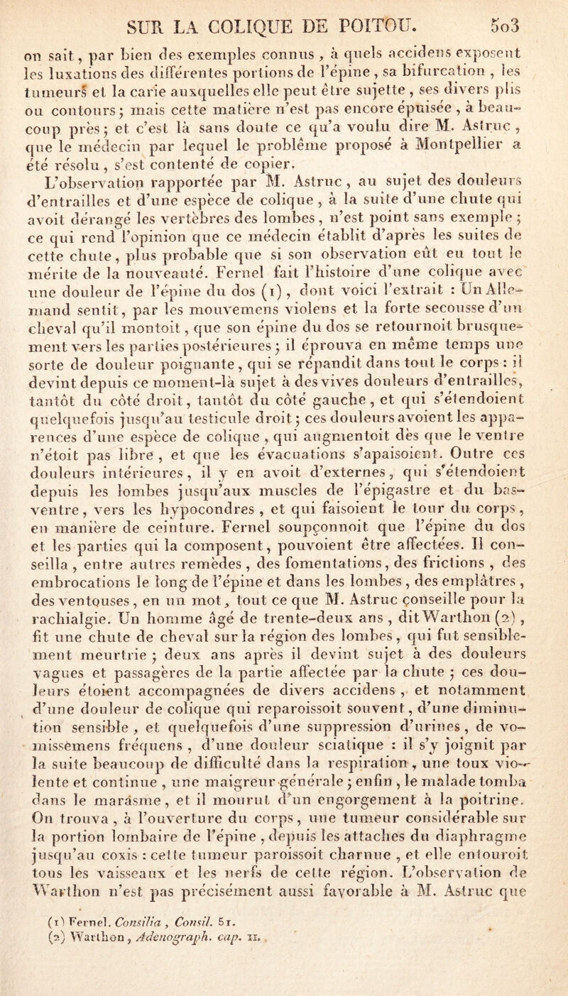 on sait, par bien des exemples eonnus, à quels accidens exposent les Uixations des dilTerentes portions de l’ëpine , sa bifurcation , les tumeurs et la carie auxquelles elle peut être sujette , ses divers plis ou contours ; mais cette matière n’est pas encore épuisée , à beau- coup près; et c’est là sans doute ce qu’a voulu dire M, Asfruc , que le médecin par lequel le problème proposé à Montpellier a été résolu, s’est contenté de copier. L’observation rapportée par M. Astruc , au sujet des douleurs d’entrailles et d’une espèce de colique , à la suite d’une chute qui avoit dérangé les vertèbres des lombes , n’est point sans exemple ; ce qui rend l’opinion que ce médecin établit d’après les suites de cette chute, plus probable que si son observation eût eu tout le mérite de la nouveauté. Fernel fait l’histoire d’une colique avec une douleur de l’épine du dos (i) , dont voici l’extrait : Un Alle- mand sentit, par les mouvemens violens et la forte secousse d’un cheval qu’il montoit, que son épine du dos se retournoit brusque- ment vers les parties postérieures ^ il éprouva en meme temps une sorte de douleur poignante, qui se répandit dans tout le corps : il devint depuis ce moment-là sujet à des vives douleurs d’entrailles, tantôt du côté droit, tantôt du côté gauche, et qui s’élendoient quelquefois jusqu’au testicule droit j ces douleurs avoient les appa- rences d’une espèce de colique , qui aiigmentoit dès que le ventre n’étoit pas libre, et que les évacuations s’apaisoient. Outre ccs douleurs intérieures, il y en avoit d’externes., qui s’étendoient depuis les lombes jusqu’aux muscles de l’épigastre et du bas- ventre, vers les hypocondres , et qui faisoient le tour du corps, en manière de ceinture. Fernel soupçonnoit que l’épine du dos et les parties qui la composent, pouvoient être affectées. Il con- seilla , entre autres remèdes, des fomentations, des frictions , des embrocations le long de l’épine et dans les lombes , des emplâtres, des ventouses , en un mot, tout ce que M. Astruc conseille pour la rachialgie. Un homme âgé de trente-deux ans , dit Warthoii (2) , fit une chute de cheval sur la région des lombes, qui fut sensible- ment meurtrie j deux ans après il devint sujet à des douleurs vagues et passagères de la partie affectée par la chute * ces dou- leurs étoient accompagnées de divers accidens , et notamment d’une douleur de colique qui reparoissoit souvent, d’une diminu- tion sensible , et quelquefois d’une suppression d’urines, de vo- inissèmens fréquens , d’une douleLir sciatique : il s’y joignit par la suite beaucoup de difficulté dans la respiration , une toux vio--' lente et continue , une maigreur générale j enfin , le malade tomba dans le marasme, et il mourut d’un engorgement à la poitrine. On trouva, à l’ouverture du corps, une tumeur considérable sur la portion lombaire de l’épine , depuis les attaches du diaphragme jusqu’au coxis : cette tumeur paroissoit charnue , et elle enlouroit tous les vaisseaux et les nerfs de cette région. L’observation de Warthon n’est pas précisément aussi favorable à M. Astruc que (l'i Fernel. Consi/ra , Consil. 5r. (2) Warllion, Adeno^raÿh. cap, ii.