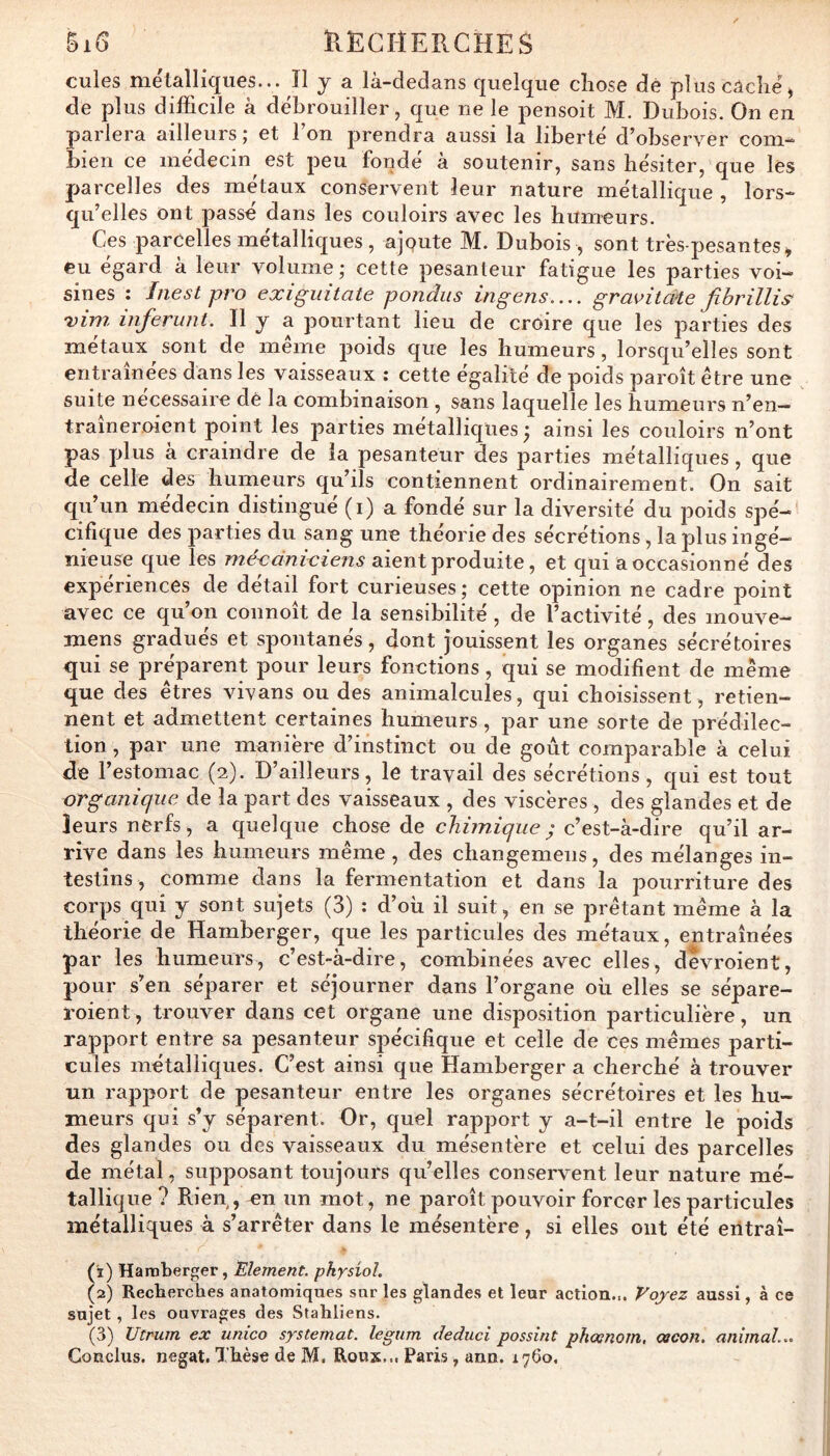 BiG ÏIECHERCHES cules métalliques... Il j a là-dedans quelque chose dé plus caché^ de plus difficile à débrouiller, que ne le pensoit M. Dubois. On en parlera ailleurs ; et Ton prendra aussi la liberté d’observer com- bien ce médecin^ est peu fondé à soutenir, sans hésiter, que les parcelles des métaux conservent leur nature métallique , lors- qu’elles ont passé dans les couloirs avec les humeurs. Ces parcelles métalliques , ajqute M. Dubois , sont très-pesantes^ eu égard à leur volume ; cette pesanteur fatigue les parties voi- sines : Inest pro exigiiitate pondus ingens.... gravitaie fibrillis^ xbn inferunt. Il y a pourtant lieu de croire que les parties des métaux sont de meme poids que les humeurs, lorsqu’elles sont entraînées dans les vaisseaux : cette égalité de poids paroît être une suite nécessaire de la combinaison , sans laquelle les humeurs n’en- traîneroient point les parties métalliques ; ainsi les couloirs n’ont pas plus à craindre de la pesanteur des parties métalliques, que de celle des humeurs qu’ils contiennent ordinairement. On sait qu’un médecin distingué (i) a fondé sur la diversité du poids spé- cifique des parties du sang une théorie des sécrétions, la plus ingé- nieuse que les méxdniciens aient produite, et qui a occasionné des expériences de détail fort curieuses ; cette opinion ne cadre point avec ce qu’on connoît de la sensibilité, de l’activité, des mouve- mens gradués et spontanés, dont jouissent les organes sécrétoires qui se préparent pour leurs fonctions, qui se modifient de même que des êtres vivans ou des animalcules, qui choisissent , retien- nent et admettent certaines humeurs, par une sorte de prédilec- tion , par une manière d’instinct ou de goût comparable à celui de l’estomac (2). D’ailleurs, le travail des sécrétions , qui est tout organique de la part des vaisseaux , des viscères , des glandes et de leurs nerfs, a quelque chose de chimique ^ c’est-à-dire qu’il ar- rive dans les humeurs même, des changemens, des mélanges in- testins, comme dans la fermentation et dans la pourriture des corps qui y sont sujets (3) : d’oii il suit, en se prêtant même à la théorie de Hamberger, que les particules des métaux, entraînées par les humeurs, c’est-à-dire, combinées avec elles, devroient, pour s’en séparer et séjourner dans l’organe où elles se sépare- roient, trouver dans cet organe une disposition particulière, un rapport entre sa pesanteur spécifique et celle de ces mêmes parti- cules métalliques. C’est ainsi que Hamberger a cherché à trouver un rapport de pesanteur entre les organes sécrétoires et les hu- meurs qui s’y séparent. Or, quel rapport y a-t-il entre le poids des glandes ou des vaisseaux du mésentère et celui des parcelles de métal, supposant toujours qu’elles conservent leur nature mé- tallique? Rien,, en un mot, ne paroît pouvoir forcer les particules métalliques à s’arrêter dans le mésentère, si elles ont été eiitraî- (1) Hamberger, Elément, physiol. (2) Recberches anatomiques sur les glandes et leur action... Voyez aussi, à ce sujet , les ouvrages des Stahliens. (3) Utrum ex unico systemat. legum deduci possint phœnotn, çacon. animal... Conclus, negat. Thèse de M. Roux... Paris, ann. 1760.