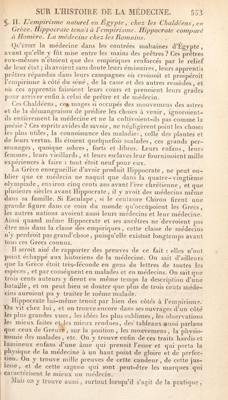 §. II. L’empirisme naturel en Ègjpte, chez les Clialdéens, en Grèce. Hippocrate tenolt à Vempirisme. Hippocrate comparé à Homère. La médecine chez les Romains. Qü’étoit la médecine dans les contrées malsaines d’Égjpte , avant qu’elle y fut mise entre les mains des prêtres ? Ces prêtres eux-mêmes n’étoient que des empiriques renforcés par le relief de leur état j ils avoieiit sans doute leurs émissaires, leurs ajiprentis prêtres répandus dans leurs campagnes où croissoit et prospéroit rempirisine à côté du séné , de la casse et des autres remèdes, et où ces apprentis faisoient leurs cours et prenoient leurs grades pour arriver enfin à celui de prêtre et de médecin. Ces Clialdéens , ces mages si occupés des mouvemeiis des astres et de la démangeaison de prédire les choses à venir, ignoroient- ils entièrement la médecine et ne la cultivoient-ils pas comme la poésie ? Ces esprits avides de savoir, ne négligèrent point les choses les plus utiles, la connoissance des maladie^;, celle des plantes et de leurs vertus. Ils étoient quelquefois malades, ces grands per- sonnages , quoique sobres , forts et libres. Leurs enfans , leurs femmes, leurs vieillards , et leurs esclaves leur fournissoient mille expériences à faire : tout étoit neuf pour eux. La Grèce enorgueillie d’avoir produit Hippocrate , ne peut ou- blier que ce medecm ne naquit que dans la quatre-vingtième olympiade , environ cinq cents ans avant Fère chrétienne , et que plusieurs siècles avant Hippocrate, il y avoit des médecins même dans sa famille. Si Esculape , si le centaure Chiron firent une grande figure dans ce coin du monde qu’occùpoient les Grecs, les autres nations avoient aussi leurs médecins et leur médecine. Ainsi quand même Hippocrate et ses ancêtres ne devroient pas être mis dans la classe des empiriques, cette classe de médecins ii’y perdrbit pas grand’chose, puisqu’elle existoit longtemps avant tous ces Grecs connus. Il seroit aisé de rapporter des preuves de ce fait : elles n’ont point échappé aux historiens de la médecine. On sait d’ailleurs que la Grèce étoit très-féconde en gens de lettres de toutes les espèces , et par conséquent en malades et en médecins. On sait que trois cents auteurs y firent en même temps la description d’une bataille , et on peut bien se douter que plus de trois cents méde- cins auroient pu y traiter le même malade. Hippocrate lui-même tenoit par bien des côtés à l’empirisme. On vit chez lui , et on trouve encore dans ses ouvrages d’un côté les plus grandes vues, les idées les plus sublimes , les observations les mieux faites et les mieux rendues, des' tableaux aussi parlans que ceux de Greuze , sur la position, les mouvemens , la physio- nomie des malades , etc. On y trouve enfin de ces traits hardis et lümineux enfans d’une âme qui prenait l’essor et qui porta la physique de la médecine à un haut point de gloire et de perfec- tion. On y trouve mille preuves de cette candeur, de cette jus- tesse , et de cette sagesse qui sont peut-être les marques qui caractérisent le mieux un médecin. Mais on y trouve aussi, surtout lorsqu’il s’agit de la pratirpie ,