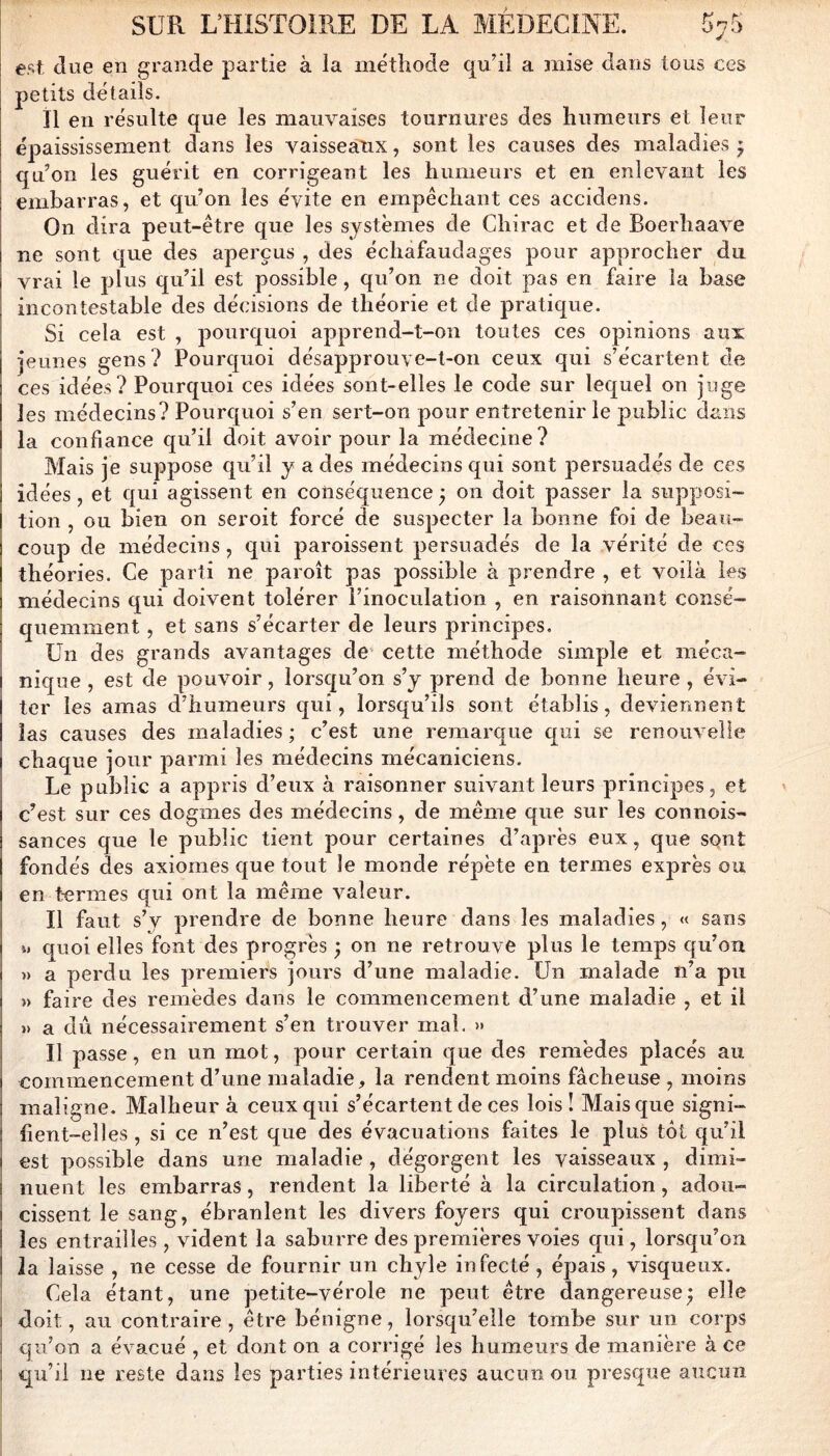 est due en grande partie à la méthode cphl a mise dans tous ces petits détails. il en résulte que les mauvaises tournures des humeurs et leur épaississement dans les vaisseatix, sont les causes des maladies ; qu’on les guérit en corrigeant les humeurs et en enlevant les embarras, et qu’on les évite en empêchant ces accidens. On dira peut-être que les systèmes de Chirac et de Boerhaave ne sont que des aperçus , des échafaudages pour approcher du vrai le plus qu’il est possible, qu’on ne doit pas en faire la base incontestable des décisions de théorie et de pratique. Si cela est , pourquoi apprend-t-on toutes ces oj)inions aux •jeunes gens? Pourquoi désapprouve-t-on ceux qui s’écartent de ces idées? Pourquoi ces idées sont-elles le code sur lequel on juge les médecins? Pourquoi s’en sert-on pour entretenir le public dans la confiance qu’il doit avoir pour la médecine? Mais je suppose qu’il y a des médecins qui sont persuadés de ces idées, et qui agissent en conséquence ; on doit passer la supposi- tion , ou bien on seroit forcé de suspecter la bonne foi de beau- coup de médecins, qui paroissent persuadés de la vérité de ccs théories. Ce parti ne paroît pas possible à prendre , et voilà les médecins qui doivent tolérer l’inoculation , en raisonnant consé- quemment , et sans s’écarter de leurs principes. Un des grands avantages de‘ cette méthode simple et méca- nique , est de pouvoir, lorsqu’on s’y prend de bonne heure , évi- ter les amas d’humeurs qui, lorsqu’ils sont établis, deviennent las causes des maladies ; c’est une remarque qui se renouvelle chaque jour parmi les médecins mécaniciens. Le public a appris d’eux à raisonner suivant leurs principes, et c’est sur ces dogmes des médecins, de même que sur les connois- sauces que le public tient pour certaines d’après eux, que SQnt fondés des axiomes que tout le monde répète en termes exprès ou en termes qui ont la même valeur. Il faut s’y prendre de bonne heure dans les maladies, « sans quoi elles font des progrès ; on ne retrouve plus le temps qu’on » a perdu les premiers jours d’une maladie. Un malade n’a pu » faire des remèdes dans le commencement d’une maladie , et il » a dû nécessairement s’en trouver mal. >» Il passe, en un mot, pour certain que des remèdes placés au commencement d’une maladie, la rendent moins fâcheuse , moins maligne. Malheur à ceux qui s’écartent de ces lois! Mais que signi- fient-elles , si ce n’est que des évacuations faites le plus tôt qu’il est possible dans une maladie, dégorgent les vaisseaux , dimi- nuent les embarras, rendent la liberté à la circulation, adou- cissent le sang, ébranlent les divers foyers qui croupissent dans les entrailles, vident la saburre des premières voies qui, lorsqu’on la laisse , ne cesse de fournir un chyle infecté, épais, visqueux. Cela étant, une petite-vérole ne peut être dangereuse; elle doit, au contraire, être bénigne, lorsqu’elle tombe sur un corps qu’on a évacué , et dont on a corrigé les humeurs de manière à ce qu’il ne reste dans les parties intérieures aucun ou presque aucun