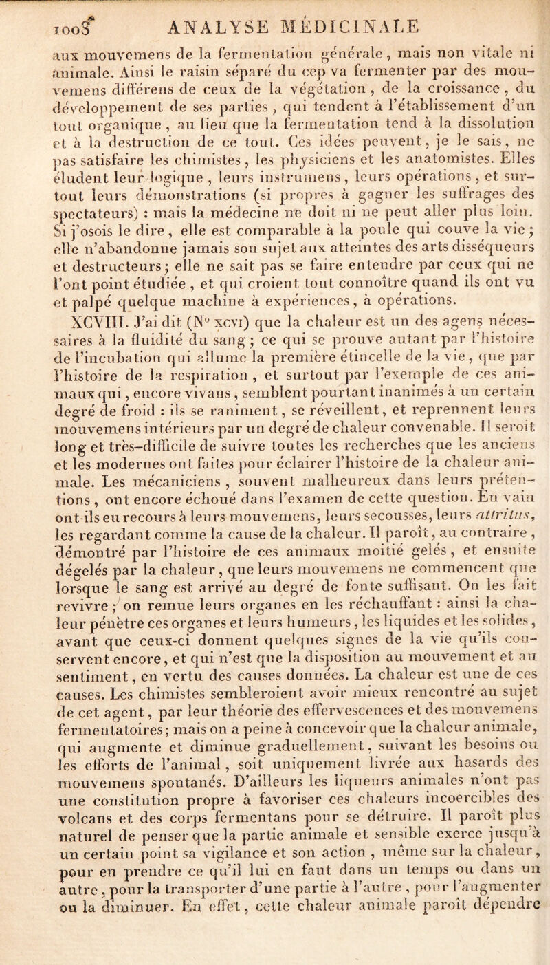 aux mouvemens de la fermentation générale, mais non vitale nî animale. Ainsi le raisin séparé du cep va fermenter par des rnou- vemens dilïérens de ceux de la végétation , de la croissance , du développement de ses parties , qui tendent à rétablissement d’un tout organique , au lieu que la fermentation tend à la dissolution et à la destruction de ce tout. Ces idées peuvent, je le sais, ne pas satisfaire les chimistes , les physiciens et les anatomistes. Elles éludent leur logique , leurs instrumens, leurs opérations , et sur- tout leurs démonstrations (si propres à gagner les suffrages des spectateurs) : mais la médecine ne doit ni ne peut aller plus loin. Si j’osois le dire, elle est comparable à la poule qui couve la vie ^ elle n’abandonne jamais son sujet aux atteintes des arts disséqueurs et destructeurs J elle ne sait pas se faire entendre par ceux qui ne Font point étudiée , et qui croient tout connoître quand ils ont vu et palpé quelque machine à expériences, à opérations. XCVIII. J’ai dit (N° xcvi) que la chaleur est un des agens néces- saires à la fluidité du sang; ce qui se prouve autant par l’histoire de l’incubation qui allume la première étincelle de la vie, que par l’histoire de la respiration , et surtout par l’exemple de ces ani- maux qui , encore vivans , semblent pourtant inanimés à un certain degré de froid : ils se raniment, se réveillent, et reprennent leurs mouvemens intérieurs par un degré de chaleur convenable. Il seroit long et très-difficile de suivre tou tes les recherches que les anciens et les modernes ont faites jîour éclairer l’histoire de la chaleur ani- male. Les mécaniciens , souvent malheureux dans leurs préten- tions , ont encore échoué dans l’examen de cette question. En vain ont-ils eu recours à leurs mouvemens, leurs secousses, leurs atlrilus, les regardant comme la cause de la chaleur. Il paroît, au contraire , démontré par l’histoire de ces animaux moitié gelés, et ensuite dégelés par la chaleur , que letirs mouvemens ne commencent que lorsque le sang est arrivé au degré de fonte suffisant. On les fait revivre ; on remue leurs organes en les réchauffant : ainsi la ciia- îeur pénètre ces organes et leurs humeurs, les liquides et les solides, avant que ceux-ci donnent quelques signes de la vie qu’ils con- servent encore, et qui n’est que la disposition au mouvement et aii sentiment, en vertu des causes données. La chaleur est une de ces causes. Les chimistes sembleroient avoir mieux rencontré au sujet de cet agent, par leur théorie des effervescences et des mouvemens fermentatoires; mais on a peine à concevoir que la chaleur animale, qui augmente et diminue graduellement, suivant les besoins ou les efforts de l’animal, soit uniquement livrée aux hasards des mouvemens spontanés. D’ailleurs les üqLieurs animales n’ont pas une constitution propre à favoriser ces chaleurs incoercibles des volcans et des corps fermentans pour se détruire. Il paroît plus naturel de penser que la partie animale et sensible exerce jusqLi’à un certain point sa vigilance et son action , meme sur la chaleur, pour en prendre ce qu’il lui en faut dans un temps ou dans un autre , pour la transporter d’une partie k l’autre , pour l’augraenter ou la diminuer. En effet, cette chaleur animale paroît dépendre