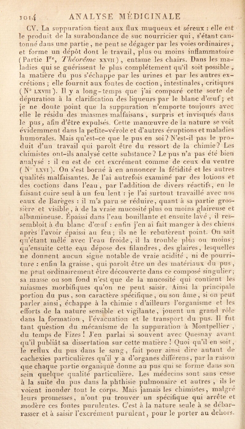 CV. La suppuration tient aux flux muqueux et séreux : elle est îe produit de la surabondance de suc nourricier qui, s’étant can- tonné dans une partie , ne peut se dégager par les voies ordinaires , et forme un dépôt dont le travail, plus ou moins inflammatoire (Partie F®, 'Théorème xxvii ) , entame les chairs. Dans les ma- ladies qui se guérissent le plus complètement qu’il soit possible y la matière du pus s’échappe par les urines et par les autres ex- crétions ; elle fournit aux fontes de coction, intestinales, critiques ( Lxviii). Il y a long-temps que j’ai comparé cette sorte de dépuration à la clarification des liqueurs par le blanc d’œuf ) et je ne doute point que la suppuration n’emporte toujours avec elle le résidu des miasmes malfaisans , surpris et invisqués dans îe pus^ afin d’être expulsés. Cette manœuvre de la nature se voit évidemment dans la petite-vérole et d’autres éruptions et maladies humorales. Mais qu’est-ce que le pus en soi? N’est-il pas le pro- duit d’un travail qui paroît être du ressort de la chimie? Les chimistes ont-ils analysé cette substance? Le pus n’a pas été bien analysé : il en est de cet excrément comme de ceux du ventre ( Lxvi). On s’est borné à en annoncer la fétidité et les autres cfualités malfaisantes. Je l’ai autrefois examiné par des lotions et des coctions dans l’eau, par l’addition de divers réactifs, en le faisant cuire seul à un feu lent : je l’ai surtout travaillé avec nos eaux de Barèges : il m’a paru se réduire, quant à sa partie gros- sière et visible , à de la vraie mucosité plus ou moins glaireuse et albumineuse. Épaissi dans l’eau bouillante et ensuite lavé , il res- sembloit à du blanc d’œuf : enfin j’en ai fait manger à des chiens après l’avoir épaissi au feu ; ils ne le rebutèrent point. On sait qu’étant mêlé avec l’eau froide , il la trouble plus ou moins ÿ qu’ensuite cette ea,u dépose des filandres, des glaires, lesquelles ne donnent aucun signe notable de vraie acidité , ni de pourri- ture : enfin la graisse , qui paroit être un des matériaux du pus , ne peut ordinairement être découverte dans ce composé singulier; sa masse ou son fond n’est que de la mucosité qui contient les miasmes morbifiques qu’on ne peut saisir. Ainsi la principale portion du pus , son caractère spécifique , ou son âme , si on peut parler ainsi, échappe à la chimie : d’ailleurs l’organisme et les efforts de la nature sensible et vigilante, jouent un grand rôle dans la formation , l’évacuation et le transport du pus. Il fut tant question du mécanisme de la suppuration à Montpellier , du temps de Fizes ! J’en parlai si souvent avec Quesnay avant qu’il publiât sa dissertation sur cette matière î Quoi qu’il en soit, le reflux du pus dans le sang , fait pour ainsi dire autant de cachexies particulières qu’il y a d’organes diiîérens, par la raison que chaque partie organique donne au pus qui se forme dans son sein quelque qualité particulière. Les médecins sont sans cesse à la suite du pus dans la phthisie pulmonaire et autres , ils le voient inonder tout îe corps. Mais jamais les chimistes, maigre leurs promesses, n’ont pu trouver un spécifique qui arrête et modère ces fontes purulentes. C’est à la nature seule à se débar- rasser et à saisir rexcrément purulent, pour le porter au dehors.