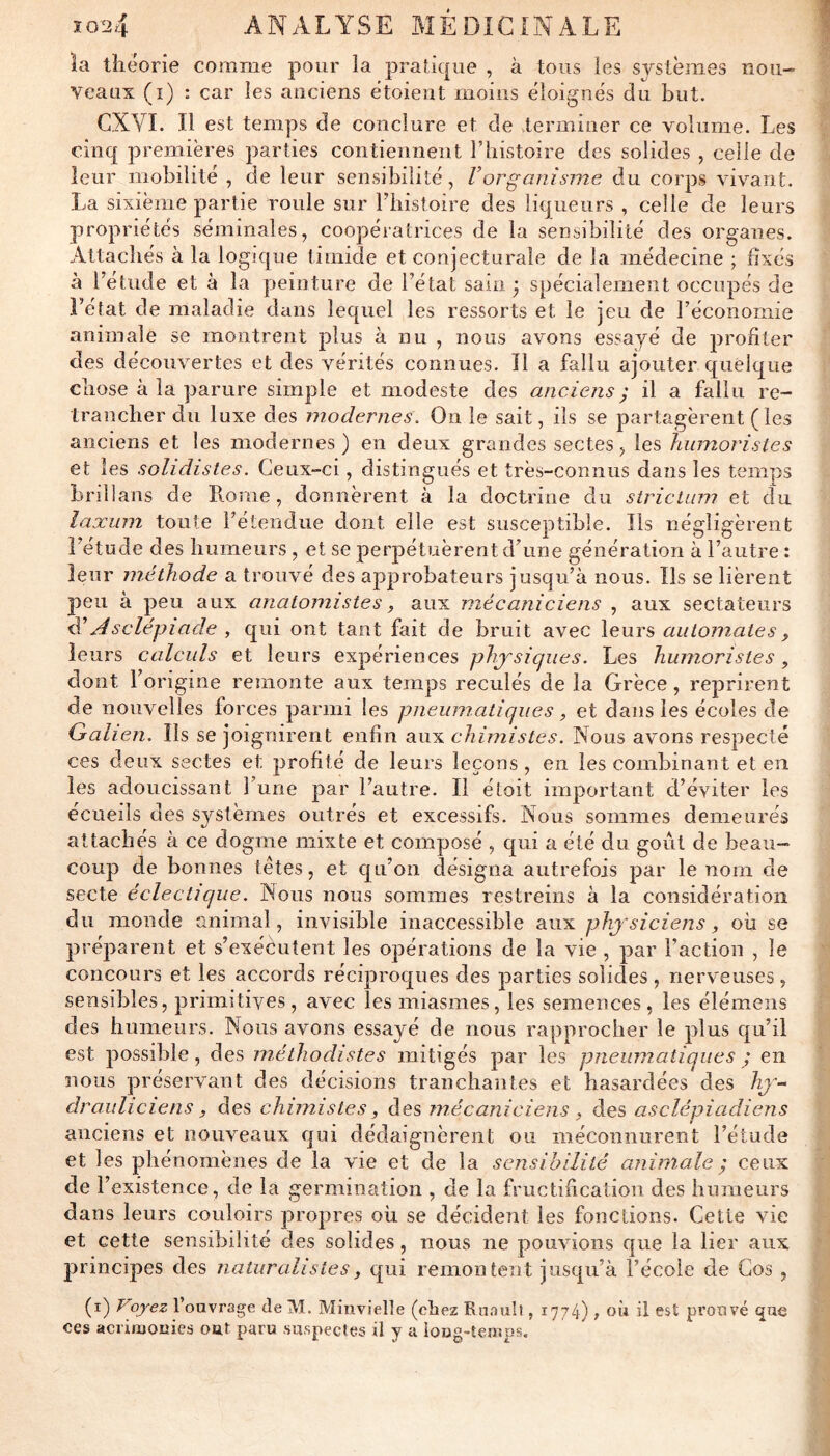 la théorie comme pour îa pratique , à tous les systèmes nou- veaux (i) : car les anciens étoient moins éloignés du but. CXVI. Il est temps de conclure et de .terminer ce volume. Les cinq premières parties contiennent l’iiistoire des solides , celle de leur mobilité , de leur sensibilité, Vorganisme du corps vivant. La sixième partie roule sur Thistoire des liqueurs , celle de leurs propriétés séminales, coopératrices de la sensibilité des organes. Attachés à la logique timide et conjecturale de la médecine ; fixés à l’étude et à la peinture de l’état sam y spécialement occupés de î’état de maladie dans lequel les ressorts et le jeu de l’économie animale se montrent plus à nu , nous avons essayé de profiter des découvertes et des vérités connues. Il a fallu ajouter quelque chose à la parure simple et modeste des anciens; il a fallu re- trancher du luxe des modernes. On le sait, ils se partagèrent (les anciens et les modernes ) en deux grandes sectes, les humoristes et les solidistes. Ceux-ci, distingués et très-connus dans les temps brillans de Lvonie, donnèrent à la doctrine du strictum et cîu laxiim toute l’étendue dont elle est susceptible. Ils négligèrent l’étude des humeurs , et se perpétuèrent d’une génération à l’autre : leur méthode a trouvé des approbateurs jusqu’à nous. Ils se lièrent peu à peu aux anatomistes, aux mécaniciens , aux sectateurs éi A sciéj)i a de , qui ont tant fait de bruit avec leurs automates ^ leurs calculs et leurs expériences phj''siques. Les humoristes, dont l’origine remonte aux temps reculés de la Grèce, reprirent de nouvelles forces parmi les pneumatiques, et dans les écoles de Galien, Ils se joignirent enfin aux chimistes. Nous avons respecté ces deux sectes et profité de leurs leçons , en les combinant et en les adoucissant l’une par l’autre. Il étoit important d’éviter les écueils des systèmes outrés et excessifs. Nous sommes demeurés «y attachés à ce dogme mixte et composé , qui a été du goût de beau- coup de bonnes têtes, et qu’on désigna autrefois par le nom de secte éclectique. Nous nous sommes restreins à la considération du monde animal, invisible inaccessible aux phj'siciens, oh se préparent et s’exécutent les opérations de la vie , par l’action , le concours et les accords réciproques des parties solides, nerveuses, sensibles, primitives, avec les miasmes, les semences, les élémeiis des humeurs. Nous avons essayé de nous rapprocher le plus qu’il est possible, des méthodistes mitigés par les pneumatiques j en nous préservant des décisions tranchantes et hasardées des hj’’-^ drauliciens y des chimistes, des mécaniciens , des asclépiadiens anciens et nouveaux qui dédaignèrent ou méconnurent l’étude et les phénomènes de la vie et de la sensibilité animale ; ceux de l’existence, de la germination , de la fructification des humeurs dans leurs couloirs propres oh se décident les fonctions. Cette vie et cette sensibilité des solides, nous ne pouvions que la lier aux principes des naturalistes, qui remontent jusqu’à l’école de Cos , (i) Vojez 1 ouvrage de M. Minvielle (chez Rnnuît, 1774) t oà il prouvé que ces acrimonies ont paru suspectes il y a long-temps.