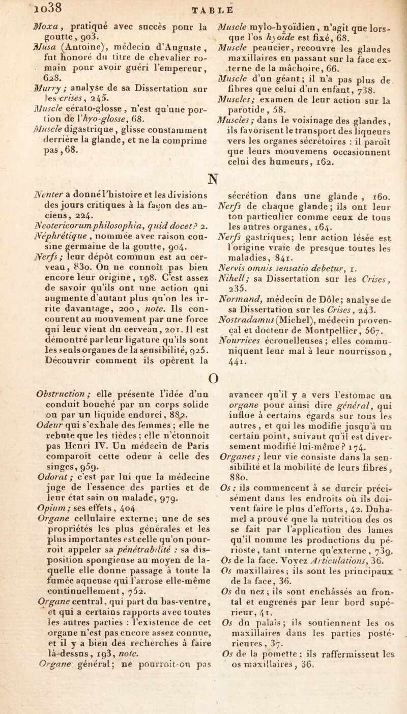 Moxa, pratiqué avec succès pour la goutte, 903. Nusa (Antoine), médecin d’Auguste, fut honoré du titre de chevalier ro- main pour avoir guéri l’empereur, 6a8. Murry ; analyse de sa Dissertation sur les crises, Muscle cérato-glosse , n’est qu’une por- tion de Vhyo-glosse, 68. Muscle digastrique , glisse constamment derrière la glande, et ne la comprime pas, 68. Muscle mylo-hyoïdien, n’agit que lors- que l’os hyoïde est fixé, 68, Muscle peaucier, recouvre les glandes maxillaires en passant sur la face ex- terne de la ntâchoire, 66. Muscle d’un géant; il n’a pas plus de fibres que celui d’un enfant, 738. Muscles; examen de leur action sur la parotide, 58. Museles; dans le voisinage des glandes, ils favorisent le transport des liqueurs vers les organes sécrétoires : il paroît que leurs mouvemens occasionnent celui des humeurs, 162. N Nenter a donné l’histoire et les divisions des jours critiques à la façon des an- ciens, 224. ISeotericoriimphilosophia, quiddocet? 2. Néphrétique , nommée avec raison cou- sine germaine de la goutte, 904. Nerfs ; leur dépôt commun est au cer- veau, 83o. On ne connoît pas bien encore leur origine, 198. C’est assez de savoir qu’ils ont une action qui augmente d’autant plus qu'on les ir- rite davantage, 200, note. Ils con- courent au mouvement par une force qui leur vient du cerveau, 201. Il est démontré par leur ligature qu’ils sont les seulsorganes de la s,eQsibilité, 926. Découvrir comment ils opèrent la sécrétion dans une glande , 160. Nerfs de chaque glande ; ils ont leur ton particulier comme ceux de tous les autres organes, 164, Nerfs gastriques; leur action lésée est l’origine vraie de presque toutes les maladies, 841. Nervis omnis sensatio debetur, i. Nihell; sa Dissertation sur les Crises, 235. Normand, médecin de Dole; analyse de sa Dissertation sur les Crises, 243. Nostradamus(Mïch.e\), médecin proven- çal et docteur de Montpellier, 56/. Nourrices écrouelleuses ; elles commu- niquent leur mal à leur nourrisson , 441. Obstruction; elle présente l’idée d’un conduit bouché par un corps solide ou par un liquide endurci, 882. Odeur qui s’exhale des femmes ; elle ne rebute que les tièdes ; elle n’étonnoit pas Henri IV. Un médecin de Paris comparoit cette odeur à celle des singes, 959. Odorat ; c’est par lui que la médecine juge de l’essence des parties et de leur état sain ou malade, 979. Opium; ses effets, 4o4 Organe cellulaire externe; une de ses propriétés les plus générales et les plus importantes est celle qu’on pour- roit appeler sa pénétrabdité : sa dis- position spongieuse au moyen de la- quelle elle donne passage à toute la fumée aqueuse qui l’arrose elle-même continuellement, 762. Organe central, qui part du has-ventre, et qui a certains rapports avec toutes les autres parties : l’existence de cet organe n’est pas encore assez connue, et il y a bien des recherches à faire là-dessus, 198, note. Organe général; né pourroit-on pas avancer qu’il y a vers l’estomac un organe pour ainsi dire général, qui influe à certains égards sur tous les autres , et qui les modifie jusqu’à un certain point, suivant qu'il est diver- sement modifié lui-même.^ 174. Organes ; leur vie consiste dans la sen- sibilité et la mobilité de leurs fibres , 880. Os; ils commencent à se durcir préci- sément dans les endroits où ils doi- vent faire le plus d’efforts, 42. Duha- mel a prouvé que la nutrition des os se fait par l’application des lames qu’il nomme les productions du pé- rioste, tant interne qu’externe, 789. Os de la face. Voyez Articulations, 36. Os maxillaires; ils sont les principaux de la face, 36. Os du nez; ils sont enchâssés au fron- tal et eugrénés par leur bord supé- rieur, 4t. Os du palais; ils soutiennent les os maxillaires dans les parties posté- rieures, 87. Os de la pomette ; ils raffermissent les os maxillaires, 36.