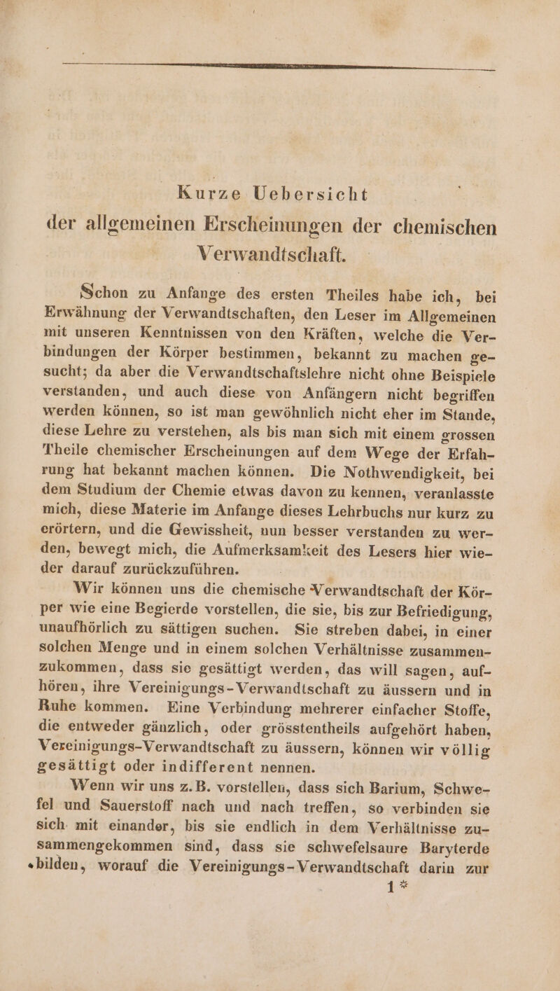 Kurze Uebersicht der allgemeinen Erscheinungen der chemischen Verwandtschaft. Schon zu Anfange des ersten 'Theiles habe ich, bei Erwähnung der Verwandtschaften, den Leser im Allgemeinen mit unseren Kenntnissen von den Kräften, welche die Ver- bindungen der Körper bestimmen, bekannt zu machen ge- sucht; da aber die Verwandtschaftslehre nicht ohne Beispiele verstanden, und auch diese von Anfängern nicht begriffen werden können, so ist man gewöhnlich nicht eher im Stande, diese Lehre zu verstehen, als bis man sich mit einem grossen Theile chemischer Erscheinungen auf dem Wege der Erfah- rung hat bekannt machen können. Die Nothwendigkeit, bei dem Studium der Chemie etwas davon zu kennen, veranlasste mich, diese Materie im Anfange dieses Lehrbuchs nur kurz zu erörtern, und die Gewissheit, nun besser verstanden zu wer- den, bewegt mich, die Aufmerksamkeit des Lesers hier wie- der darauf zurückzuführen. Wir können uns die chemische Verwandtschaft der Kör- per wie eine Begierde vorstellen, die sie, bis zur Befriedigung, unaufhörlich zu sättigen suchen. Sie streben dabei, in einer solchen Menge und in einem solchen Verhältnisse zusammen- zukommen, dass sie gesättigt werden, das will sagen, auf- hören, ihre Vereinigungs-Verwandtschaft zu äussern und in Ruhe kommen. Eine Verbindung mehrerer einfacher Stoffe, die entweder gänzlich, oder grösstentheils aufgehört haben, Vereinigungs-Verwandtschaft zu äussern, können wir völlig gesättigt oder indifferent nennen. | Wenn wir uns z.B. vorstellen, dass sich Barium, Schwe- fel und Sauerstoff nach und nach treffen, so verbinden sie sich. mit einander, bis sie endlich in dem Verhältnisse zu- sSammengekommen sind, dass sie schwefelsaure Baryterde «bilden, worauf die Vereinigungs- Verwandtschaft darin zur 1*