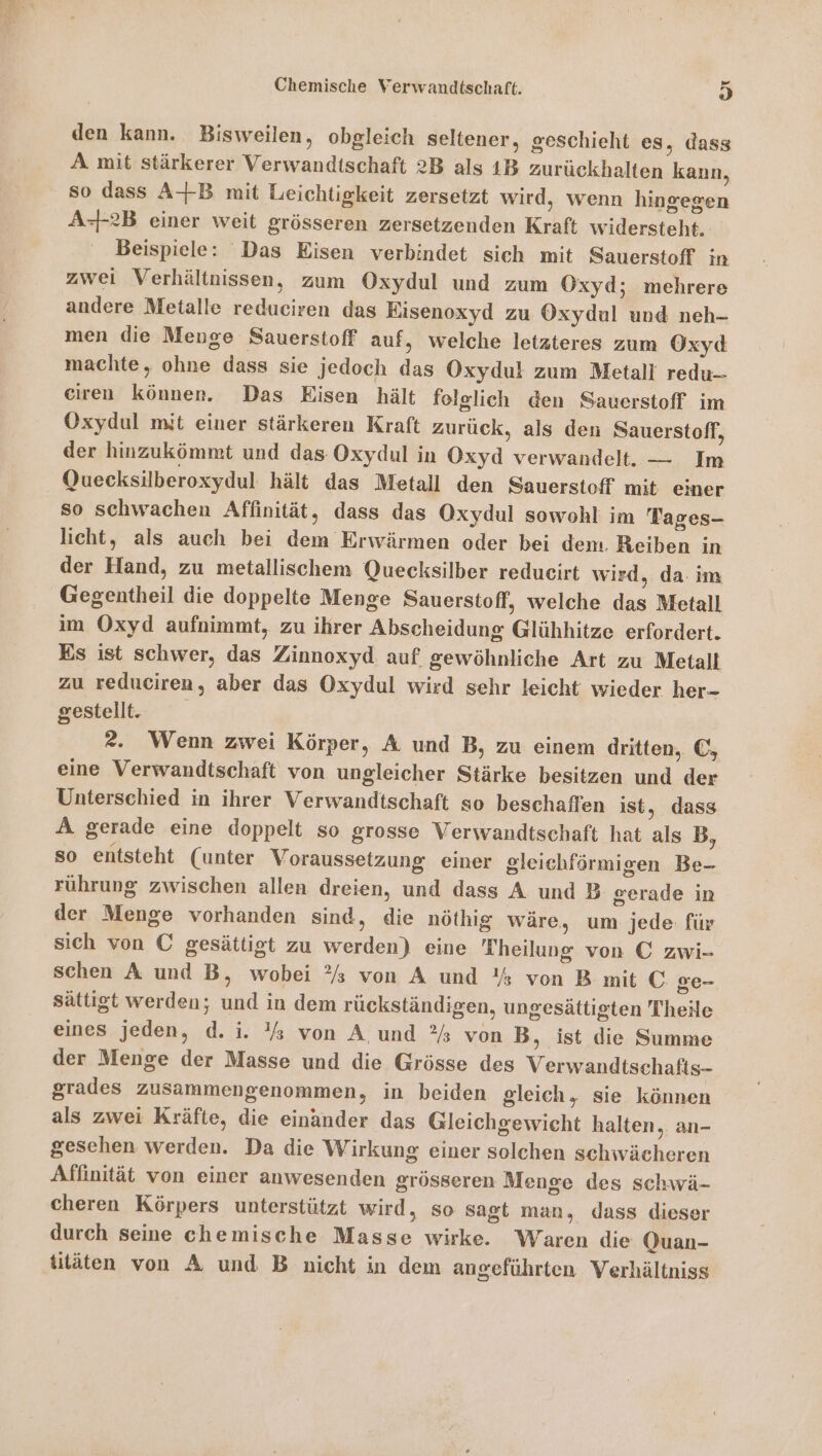 den kann. Bisweilen, obgleich seltener, geschieht es, dass A mit stärkerer Verwandtschaft 2B als 1B zurückhalten kann, so dass A+B mit Leichtigkeit zersetzt wird, wenn hingegen A-2B einer weit grösseren zersetzenden Kraft widersteht. Beispiele: Das Eisen verbindet sich mit Sauerstoff in zwei Verhältnissen, zum Oxydul und zum Oxyd; mehrere andere Metalle reduciren das Eisenoxyd zu Oxydul und neh- men die Meuge Sauerstoff auf, welche letzteres zum Oxyd machte, ohne dass sie jedoch das Oxydul zum Metall redu- eiren können. Das Eisen hält folglich den Sauerstoff im Oxydul mit einer stärkeren Kraft zurück, als den Sauerstoff, der hinzukömmt und das Oxydul in Oxyd verwandelt. — Im Quecksilberoxydul hält das Metall den Sauerstoff mit einer so schwachen Affinität, dass das Oxydul sowohl im Tages- licht, als auch bei dem Erwärmen oder bei dem. Reiben in der Hand, zu metallischem Quecksilber redueirt wird, da: im Gegentheil die doppelte Menge Sauerstoff, welche das Metall im Oxyd aufnimmt, zu ihrer Abscheidung Glühhitze erfordert. Es ist schwer, das Zinnoxyd auf gewöhnliche Art zu Metalt zu reduciren, aber das Oxydul wird sehr leicht wieder her- gestellt. ?. Wenn zwei Körper, A und B, zu einem dritten, €, eine Verwandtschaft von ungleicher Stärke besitzen und der Unterschied in ihrer Verwandtschaft so beschaffen ist, dass A gerade eine doppelt so grosse Verwandtschaft hat als B, so entsteht (unter Voraussetzung einer gleichförmigen Be- rührung zwischen allen dreien, und dass A und B gerade in der Menge vorhanden sind, die nöthig wäre, um jede für sich von C gesättigt zu werden) eine Theilung von C zwi- schen A und B, wobei ?%s von A und '% von B mit C ge- sättigt werden; und in dem rückständigen, ungesättigten Theile eines jeden, d. i. ’% von A,und ®%s von B, ist die Summe der Menge der Masse und die Grösse des Verwandtschafts- grades zusammengenommen, in beiden gleich, sie können als zwei Kräfte, die einander das Gleichgewicht halten,. an- gesehen werden. Da die Wirkung einer solchen schwächeren Affinität von einer anwesenden grösseren Menge des schwä- cheren Körpers unterstützt wird, so sagt man, dass dieser durch seine chemische Masse wirke. Waren die Quan- titäten von A und B nicht in dem angeführten Verhältniss