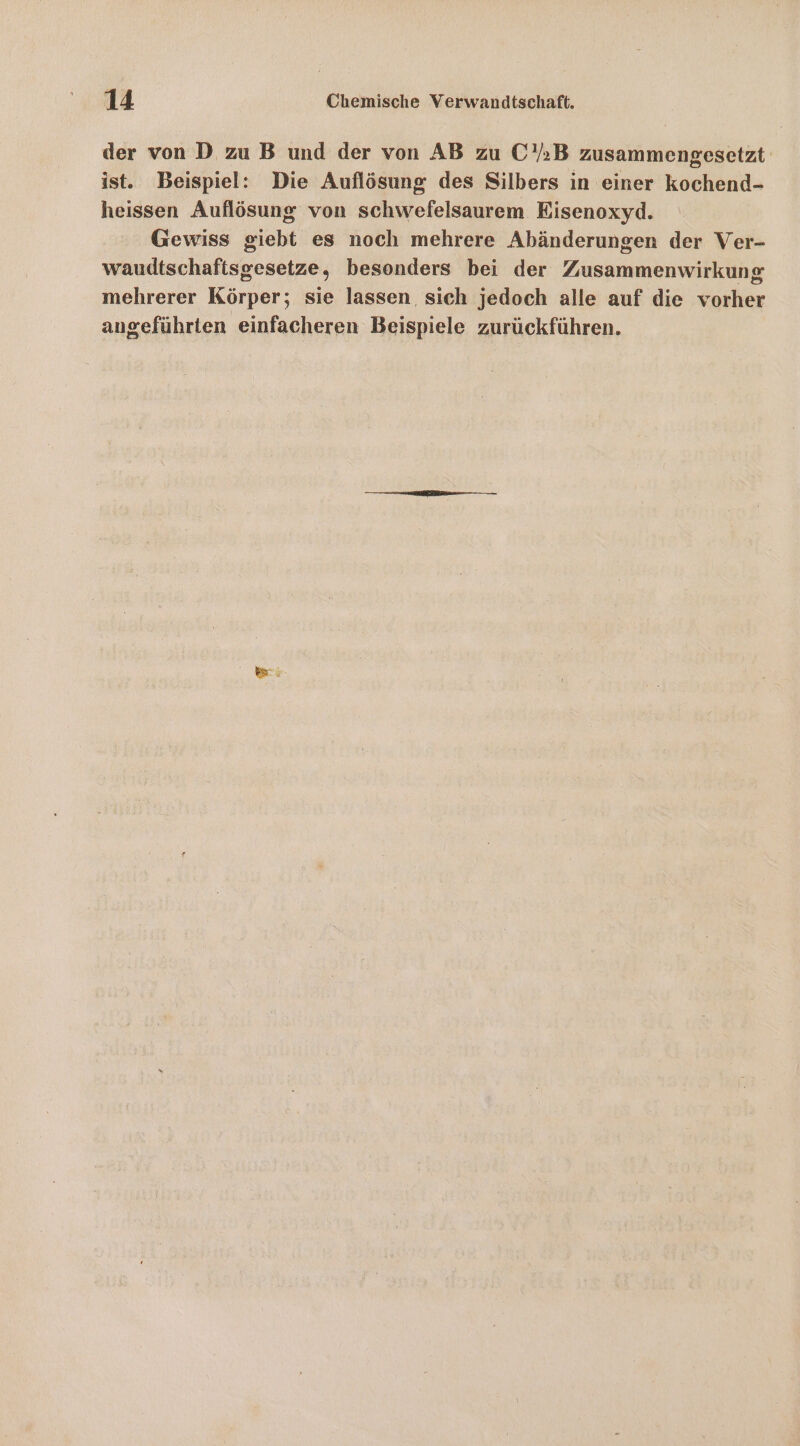 der von D zu B und der von AB zu C’;B zusammengesetzt ist. Beispiel: Die Auflösung des Silbers in einer kochend- heissen Auflösung von schwefelsaurem Eisenoxyd. Gewiss giebt es noch mehrere Abänderungen der Ver- waudtschaftsgesetze, besonders bei der Zusammenwirkung mehrerer Körper; sie lassen, sich jedoch alle auf die vorher angeführten einfacheren Beispiele zurückführen.