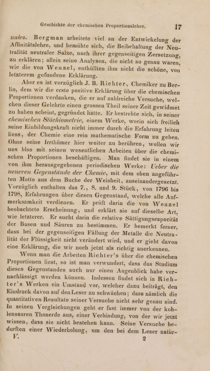 nales. Bergman arbeitete viel an der Entwickelung der Affinitätslehre, und bemühte sich, die Beibehaltung der Neu- tralität neutraler Salze, nach ihrer gegenseitigen Zersetzung, zu erklären; allein seine Analysen, die nicht so genau waren, wie die von Wenzel, enthüllten ihm nicht die schöne, von letzterem gefundene Erklärung. Aber es ist vorzüglich J. B. Richter, Chemiker zu Ber- lin, dem wir die erste positive Erklärung über die chemischen Proportionen verdanken, die er auf zahlreiche Versuche, wel- chen dieser Gelehrte einen grossen Theil seiner Zeit gewidmet zu haben scheint, gegründet hätte. Er bestrebte sich, in seiner chemischen Slöchiometrie, einem Werke, worin sich freilich seine Einbildungskraft nicht immer durch die Erfahrung leiten liess, der Chemie eine rein mathematische Form zu geben. Ohne seine Irrthümer hier weiter zu berühren, wollen wir uns blos mit seinen wesentlichen Arbeiten über die chemi- schen Proportionen beschäftigen. Man findet sie in einem von ihm herausgegebenen periodischen Werke: Ueber die neueren Gegenstände der Chemie, mit dem oben angeführ- ten Motto aus dem Buche der Weisheit, auseinandergesetzit. Vorzüglich enthalten das 7., 8. und 9. Stück, von 1796 bis 1798, Erfahrungen über diesen Gegenstand, welche alle Auf- merksamkeit verdienen. Er prüft darin die von Wenzel beobachtete Erscheinung, und erklärt sie auf dieselbe Art, wie letzterer. Er sucht darin die relative Sättigungscapacität der Basen und Säuren zu bestimmen. Er bemerkt ferner, lität der Flüssigkeit nicht verändert wird, und er giebt davon eine Erklärung, die wir noch jetzt als richtig anerkennen. Wenn man die Arbeiten Richter’s über die chemischen Proportionen liest, so ist man verwundert, dass das Studium dieses Gegenstandes auch nur einen Augenblick habe ver- nachlässigt werden können. Indessen findet sich in Bich- ter’s Werken ein Umstand vor, welcher dazu beiträgt, den Eindruck davon auf den Leser zu schwächen; dass nämlich die quantitativen Resultate seiner Versuche nicht sehr genau sind. In seinen Vergleichungen geht er fast immer von der koh- lensauren Thonerde aus, einer Verbindung, von der wir jetzt wissen, dass sie nicht bestehen kann. Seine Versuche be- durften einer Wiederholung, um den bei dem Leser natür- V. 2