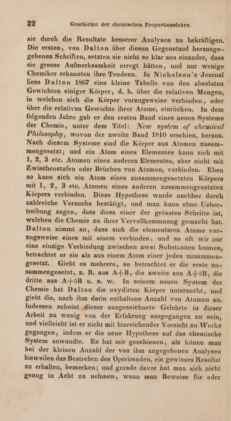 sie durch die Resultate besserer Analysen zu bekräftigen, Die ersten, von Dalton über diesen Gegenstand herausge- gebenen Schriften, setzten sie nicht so klar aus einander, dass sie grosse Aufmerksamkeit erregt hätten, und nur wenige Chemiker erkannten ihre Tendenz. In Nicholson’s-Journal liess Dalton 1807 eine kleine Tabelle von den absoluten Gewichten einiger Körper, d. h. über die relativen Mengen, in welchen sich die Körper vorzugsweise verbinden, oder über die relativen Gewichte ihrer Atome, einrücken. In dem folgenden Jahre gab er den ersten Band eines neuen Systems der Chemie, unter dem Titel: New system of chemical Philosophy, wovon der zweite Band 1810 erschien, heraus. Nach diesem Systeme sind die Körper aus Atomen zusam- ‚mengesetzt; und ein Atom eines Elementes kann sich mit 1, 2, 3 etc. Atomen eines anderen Elementes, aber nicht mit Zwischenstufen oder Brüchen von Atomen, verbinden. Eben so kann sich ein Atom eines zusammengesetzten Körpers mit 1, 2, 3 etc. Atomen eines anderen zusammengesetzten Körpers verbinden. Diese Hypothese wurde nachher durch zahlreiche Versuche bestätigt, und man kann ohne Ueber- treibung sagen, dass diess einer der grössten Schritte ist, welchen die Chemie zu ihrer Vervollkommnung gemacht hat. Dalton nimmt an, dass sich die elementaren Atome vor- zugsweise eines mit einem verbinden, und so oft wir nur eine einzige Verbindung zwischen zwei Substanzen kennen, betrachtet er sie als aus einem Atom einer jeden zusammen- gesetzt. Giebt es mehrere, so betrachtet er die erste zu- ‚Sammengesetzt, z. B. aus A-+-B, die zweite aus A4-2B, die dritte aus A-3B u. s. w. In seinem neuen System der Chemie hat Dalton die oxydirten Körper untersucht, und giebt die, nach ihm darin enthaltene Anzahl von Atomen an. Indessen scheint ‚dieser ausgezeichnete Gelehrte in dieser Arbeit zu wenig von der Erfahrung ausgegangen zu sein, und vielleicht ist er nicht mit hinreichender Vorsicht zu Werke gegangen, indem er die neue Hypothese auf das chemische System anwandte. Es hat mir geschienen, als könne man bei der kleinen Anzahl der von ihm angegebenen Analysen bisweilen das Bestreben des Operirenden, ein gewisses Resultat zu erhalten, bemerken; und gerade davor hat man sich nicht genug in Acht zu nehmen, wenn man Beweise für oder