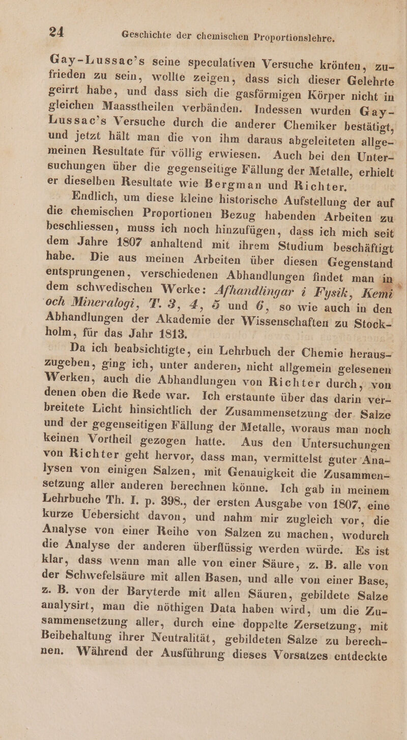 Gay-Lussac’s seine Speculativen Versuche krönten, zu- frieden zu sein, wollte zeigen, dass sich dieser Gelehrte geirrt habe, und dass sich die gasförmigen Körper nicht in gleichen Maasstheilen verbänden. Indessen wurden Gay- Lussac’s Versuche durch die anderer Chemiker bestätigt, und jetzt hält man die von ihm daraus abgeleiteten allee- meinen Resultate für völlig erwiesen. Auch bei den Unter- suchungen über die gegenseitige Källung der Metalle, erhielt er dieselben Resultate wie Bergman und Richter. Endlich, um diese kleine historische Aufstellung der auf die chemischen Proportionen Bezug habenden Arbeiten zu beschliessen, muss ich noch hinzufügen, dass ich mich seit dem Jahre 1807 anhaltend mit ihrem Studium beschäftigt habe. Die aus meinen Arbeiten über diesen Gegenstand entsprungenen, verschiedenen Abhandlungen findet man MR och Mineralogi, T.3, 4, 5 und 6 ‚ So wie auch in den Abhandlungen der Akademie der Wissenschaften zu Stock- holm, für das Jahr 1813, f zugeben, ging ich, unter anderen, nicht allgemein gelesenen Werken, auch die Abhandlungen von Richter durch, von denen oben die Rede war. Ich erstaunte über das darin ver- breitete Licht hinsichtlich der Zusammensetzung der. Salze und der gegenseitigen Fällung der Metalle, woraus man noch keinen Vortheil gezogen hatte. Aus den Untersuchungen von Richter geht hervor, dass man, vermittelst guter 'Ana- lysen von einigen Salzen, mit Genauigkeit die Zusammen- setzung aller anderen berechnen könne. Ich gab in meinem Lehrbuche Th. I. p. 398., der ersten Ausgabe von 1807, eine kurze Uebersicht davon, und nahm mir zugleich vor, die Analyse von einer Reihe von Salzen zu machen, wodurch die Analyse der anderen überflüssig werden würde. Es ist klar, dass wenn man alle von einer Säure, z. B. alle von der Schwefelsäure mit allen Basen, und alle von einer Base, z. B. von der Baryterde mit allen Säuren, gebildete Salze analysirt, man die nöthigen Data haben wird, um die Zu- Sammensetzung aller, durch eine doppelte Zersetzung, mit nen. Während der Ausführung dieses Vorsatzes entdeckte