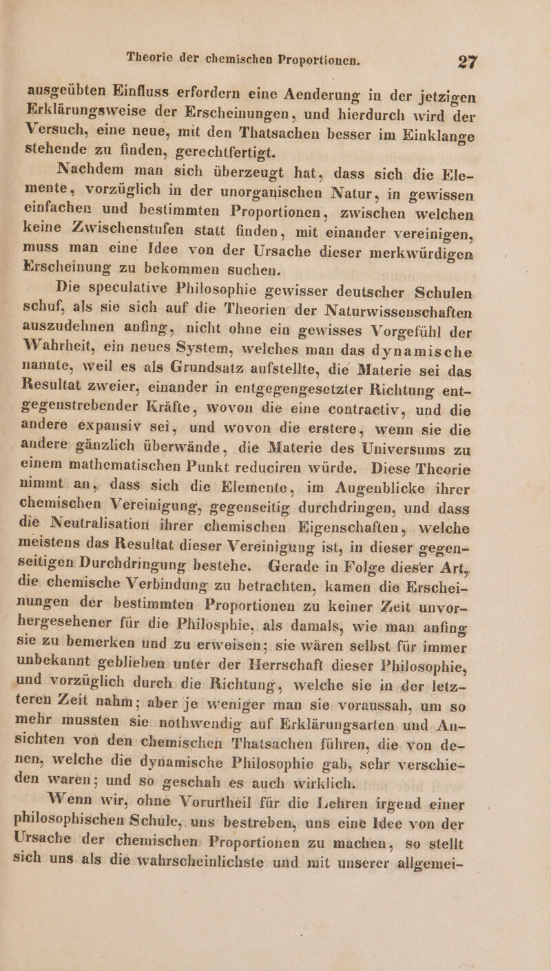 ausgeübten Einfluss erfordern eine Aenderung in der jetzigen Erklärungsweise der Erscheinungen, und hierdurch wird der Versuch, eine neue, mit den Thatsachen besser im Einklange stehende zu finden, gerechtfertigt. Nachdem man sich überzeugt hat, dass sich die Ele- mente, vorzüglich in der unorganischen Natur, in gewissen einfachen und bestimmten Proportionen, zwischen welchen keine Zwischenstufen statt finden, mit einander vereinigen, muss man eine Idee von der Ursache dieser merkwürdigen Erscheinung zu bekommen suchen. Sg Die speculative Philosophie gewisser deutscher Schulen schuf, als sie sich auf die Theorien der Naturwissenschaften auszudehnen anfing, nicht ohne ein gewisses Vorgefühl der Wahrheit, ein neues System, welches man das dynamische nannte, weil es als Grundsatz aufstellte, die Materie sei das Resultat zweier, einander in entgegengesetzter Richtung ent- gegenstrebender Kräfte, wovon die eine contractiv, und die andere expansiv sei, und wovon die erstere, wenn sie die andere gänzlich überwände, die Materie des Universums zu einem mathematischen Punkt reduciren würde. Diese Theorie nimmt an, dass sich die Elemente, im Augenblicke ihrer chemischen Vereinigung, gegenseitig durchdringen, und: dass die Neutralisation ihrer chemischen Eigenschaften, welche meistens das Resultat dieser Vereinigung ist, in dieser gegen- seitigen Durchdringung bestehe. Gerade in Folge dieser Art, die chemische Verbindung zu betrachten, kamen die Erschei- nungen der bestimmten Proportionen zu keiner Zeit unvor- hergesehener für die Philosphie, als damals, wie man: anfıng sie zu bemerken und zu erweisen; sie wären selbst für immer unbekannt geblieben unter der Herrschaft dieser Philosophie, und vorzüglich durch: die Richtung, welche sie in .der letz- teren Zeit nahm; aber je weniger man sie voraussah, um so mehr mussten sie nothwendig auf Erklärungsarten: und An- sichten von den chemischen Thatsachen führen, die von de- nen, welche die dynamische Philosophie gab, sehr verschie- den waren; und so geschah es auch wirklich. Wenn wir, ohne Vorurtheil für die Lehren irgend einer philosophischen Schule, uns bestreben, uns eine Idee von der Ursache der chemischen Proportionen zu machen, so stellt Sich uns. als die wahrscheinlichste und mit unserer allgemei-