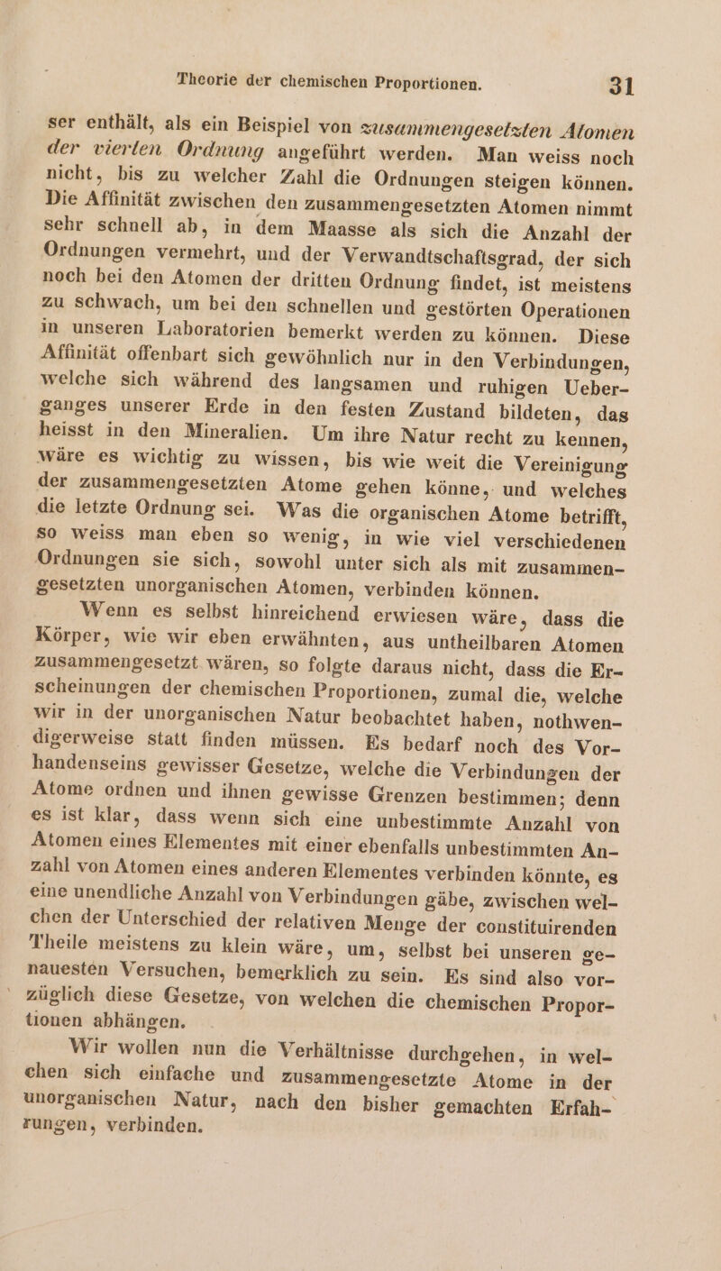 ser enthält, als ein Beispiel von zusanmengeselzten Alomen der vierten Ordnung angeführt werden. Man weiss noch nicht, bis zu welcher Zahl die Ordnungen steigen können. Die Affinität zwischen den zusammengesetzten Atomen nimmt sehr schnell ab, in dem Maasse als sich die Anzahl der Ordnungen vermehrt, und der Verwandtschaftsgrad, der sich noch bei den Atomen der dritten Ordnung findet, ist meistens zu Schwach, um bei den schnellen und gestörten Operationen in unseren Laboratorien bemerkt werden zu können. Diese Affinität offenbart sich gewöhnlich nur in den Verbindungen, welche sich während des langsamen und ruhigen Ueber- ganges unserer Erde in den festen Zustand bildeten, das heisst in den Mineralien. Um ihre Natur recht zu kennen, Wäre es wichtig zu wissen, bis wie weit die Vereinigung der zusammengesetzten Atome gehen könne,: und welches die letzte Ordnung sei. Was die organischen Atome betrifft, So weiss man eben so wenig, in wie viel verschiedenen Ordnungen sie sich, sowohl unter sich als mit zusammen- gesetzten unorganischen Atomen, verbinden können. Wenn es selbst hinreichend erwiesen wäre, dass die Körper, wie wir eben erwähnten, aus untheilbaren Atomen zusammengesetzt wären, so folgte daraus nicht, dass die Er- scheinungen der chemischen Proportionen, zumal die, welche wir in der unorganischen Natur beobachtet haben, nothwen- digerweise statt finden müssen. Es bedarf noch des Vor- handenseins gewisser Gesetze, welche die Verbindungen der Atome ordnen und ihnen gewisse Grenzen bestimmen; denn es ist klar, dass wenn sich eine unbestimmte Anzahl von Atomen eines Elementes mit einer ebenfalls unbestimmten An- zahl von Atomen eines anderen Elementes verbinden könnte, es eine unendliche Anzahl von Verbindungen gäbe, zwischen wel- chen der Unterschied der relativen Menge der constituirenden Theile meistens zu klein wäre, um, selbst bei unseren ge- nauesten Versuchen, bemerklich zu sein. Es sind also vor- züglich diese Gesetze, von welchen die chemischen Propor- tionen abhängen. Wir wollen nun die Verhältnisse durchgehen, in wel- chen sich einfache und zusammengesetzte Atome in der unorganischen Natur, nach den bisher gemachten Erfah- zungen, verbinden.