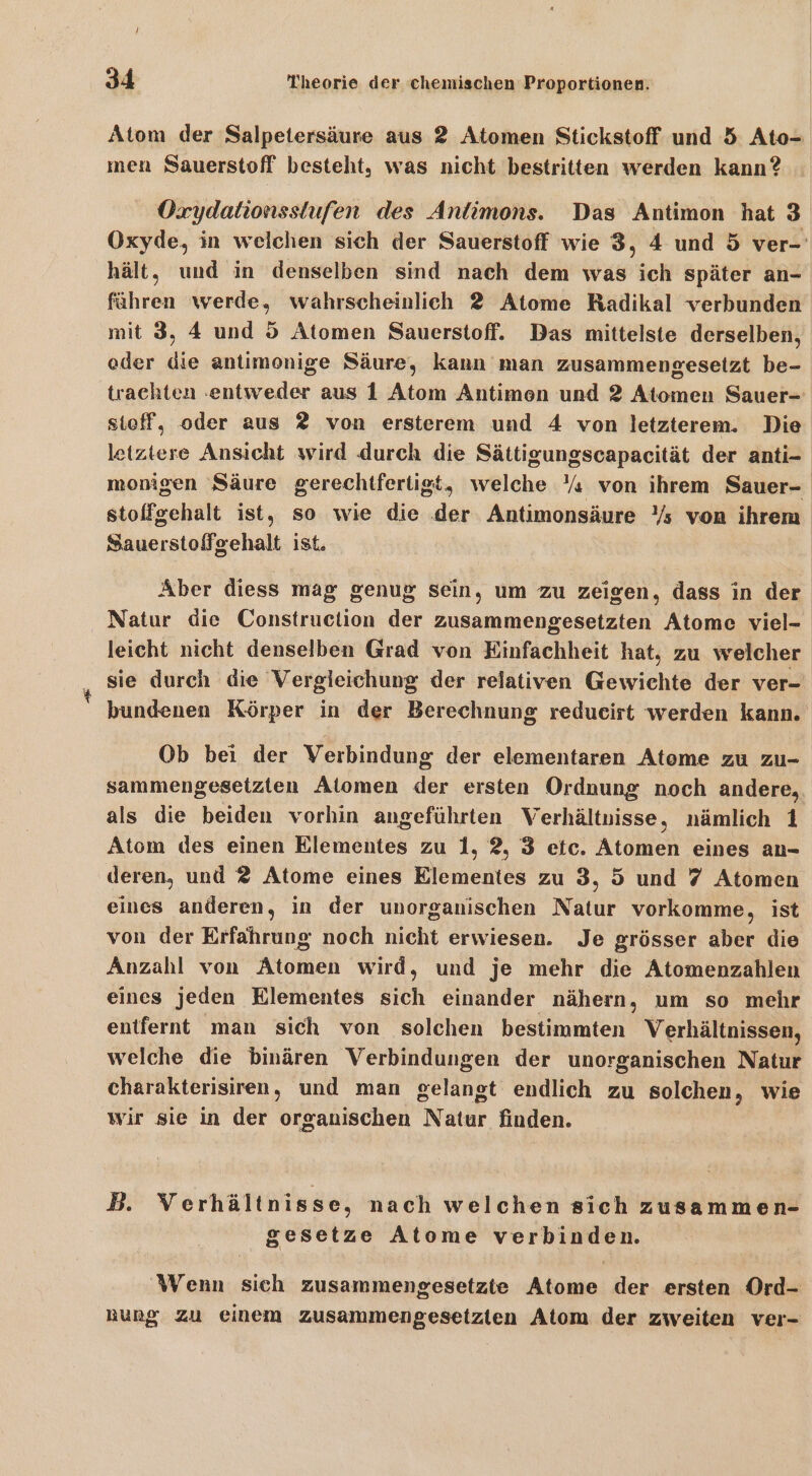 Atom der Salpetersäure aus 2 Atomen Stickstoff und 5 Ato- men Sauerstoff besteht, was nicht bestritten werden kann? OÖxydalionsstufen des Antimons. Das Antimon hat 3 Oxyde, in welchen sich der Sauerstoff wie 3, 4 und 5 ver- hält, und in denselben sind nach dem was ich später an- führen werde, wahrscheinlich 2 Atome Radikal verbunden mit 3, 4 und 5 Atomen Sauerstoff. Das mittelste derselben, oder die antimenige Säure, kann man zusammengesetzt be- trachten ‚entweder aus 1 Atom Antimen und 2 Atomen Sauer- sieff, oder aus 2 von ersterem und 4 von letzterem. Die letztere Ansicht wird durch die Sättigungscapacität der anti- monigen Säure gerechtfertigt, welche Y« von ihrem Sauer- stoffgehalt ist, so wie die der Antimonsäure Ys von ihrem Sauerstoffgehalt ist. Aber diess mag genug sein, um zu zeigen, dass in der Natur die Construction der zusammengesetzten Atome viel-. leicht nicht denselben Grad von Einfachheit hat, zu welcher sie durch die Vergleichung der relativen Gewichte der ver- bundenen Körper in der Berechnung redueirt werden kann. Ob bei der Verbindung der elementaren Atome zu zu- sammengesetzten Alomen der ersten Ordnung noch andere, als die beiden vorhin angeführten Verhältnisse, nämlich 1 Atom des einen Elementes zu 1, 2, 3 etc. Atomen eines an- deren, und 2 Atome eines Elementes zu 3, 5 und 7 Atomen eines anderen, in der unorganischen Natur vorkomme, ist von der Erfahrung noch nicht erwiesen. Je grösser aber die Anzahl von Atomen wird, und je mehr die Atomenzahlen eines jeden Elementes sich einander nähern, um so mehr entfernt man sich von solchen bestimmten Verhältnissen, welche die binären Verbindungen der unorganischen Natur charakterisiren, und man gelangt endlich zu solchen, wie wir sie in der organischen Natur finden. B. Verhältnisse, nach welchen sich zusammen- gesetze Atome verbinden. Wenn sich zusammengesetzte Atome der ersten Ord- rung zu einem zusammengesetzten Atom der zweiten ver-