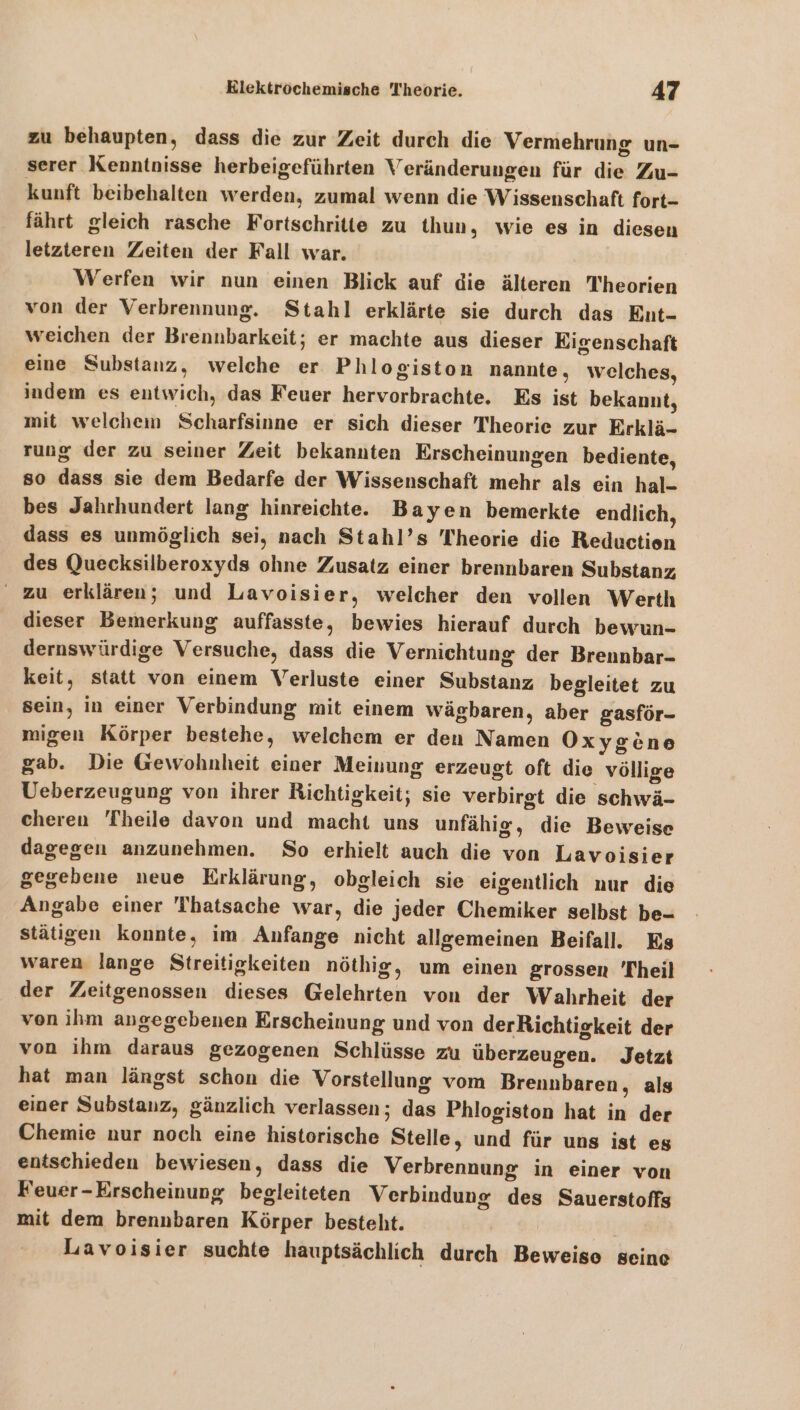 zu behaupten, dass die zur Zeit durch die Vermehrung un- serer Kenntnisse herbeigeführten Veränderungen für die Zu- kunft beibehalten werden, zumal wenn die Wissenschaft fort- fährt gleich rasche Fortschritte zu thun, wie es in diesen letzteren Zeiten der Fall war. Werfen wir nun einen Blick auf die älteren Theorien von der Verbrennung. Stahl erklärte sie durch das Eut- weichen der Brennbarkeit; er machte aus dieser Eigenschaft eine Substanz, welche er Phlogiston nannte, welches, indem es entwich, das Feuer hervorbrachte. Es ist bekannt, mit welchem Scharfsinne er sich dieser Theorie zur Erklä- rung der zu seiner Zeit bekannten Erscheinungen bediente, so dass sie dem Bedarfe der Wissenschaft mehr als ein hal- bes Jahrhundert lang hinreichte. Bayen bemerkte endlich, dass es unmöglich sei, nach Stahl’s Theorie die Reduction des Quecksilberoxyds ohne Zusatz einer brennbaren Substanz, ' zu erklären; und Lavoisier, welcher den vollen Werth dieser Bemerkung auffasste, bewies hierauf durch bewun- dernswürdige Versuche, dass die Vernichtung der Brennbar- keit, statt von einem Verluste einer Substanz begleitet zu sein, in einer Verbindung mit einem wägbaren, aber gasför- migen Körper bestehe, welchem er den Namen Oxygene gab. Die Gewohnheit einer Meinung erzeugt oft die völlige Ueberzeugung von ihrer Richtigkeit; sie verbirgt die schwä- cheren Theile davon und macht uns unfähig, die Beweise dagegen anzunehmen. So erhielt auch die von Lavoisier gegebene neue Erklärung, obgleich sie eigentlich nur die Angabe einer 'Thatsache war, die jeder Chemiker selbst be- stätigen konnte, im Anfange nicht allgemeinen Beifall. Es waren lange Streitigkeiten nöthig, um einen grossen Theil der Zeitgenossen dieses Gelehrten von der Wahrheit der von ihm angegebenen Erscheinung und von derRichtigkeit der von ihm daraus gezogenen Schlüsse zu überzeugen. Jetzt hat man längst schon die Vorstellung vom Brennbaren, als einer Substanz, gänzlich verlassen; das Phlogiston hat in der Chemie nur noch eine historische Stelle, und für uns ist es entschieden bewiesen, dass die Verbrennung in einer von Feuer-Erscheinung begleiteten Verbindung des Sauerstoffs mit dem brennbaren Körper besteht. Lavoisier suchte hauptsächlich durch Beweise seine