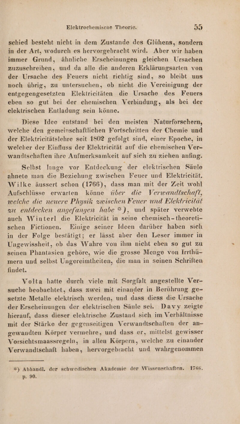schied besteht nicht in dem Zustande des Glühens, sondern in der Art, wodurch es hervorgebracht wird. Aber wir haben immer Grund, ähnliche Erscheinungen gleichen Ursachen zuzuschreiben, und da alle die anderen Erklärungsarten von der Ursache des Feuers nicht richtig sind, so bleibt uns noch übrig, zu untersuchen, ob nicht die Vereinigung der entgegengesetzten Elektricitäten die Ursache des Feuers eben so gut bei der chemischen Verbindung, als bei der elektrischen Entladung sein könne. Diese Idee entstand bei den meisten Naturforschern, welche den gemeinschaftlichen Fortschritten der Chemie und der Elektricitätslehre seit 1802 gefolgt sind, einer Epoche, in welcher der Einfluss der Elektricität auf die chemischen Ver- wandtschaften ihre Aufmerksamkeit auf sich zu ziehen anfing. Selbst lange vor Entdeckung der elektrischen Säule _ ahnete man die Beziehung zwischen Feuer und Rlektricität. Wilke äussert schon (1766), dass man mit der Zeit wohl Aufschlüsse erwarten könne über die Verwandtschaft, welche die neuere Physik zwischen Feuer und Eilektricilat zu enldecken ungefangen habe * ), und später verwebte auch Winterl die Elektricität in seine chemisch - theoreti- schen Fictionen. Einige seiner Ideen darüber haben sich in der Folge bestätigt; er lässt aber den Leser immer in Ungewissheit, ob das Wahre von ihm nicht eben so gut zu seinen Phantasien gehöre, wie die grosse Menge von Irrthü- mern und selbst Ungereimtheiten, die man in seinen Schriften findet. Volta hatte durch viele mit Sorgfalt angestellte Ver- suche beobachtet, dass zwei mit einander in Berührung ge- setzte Metalle elektrisch werden, und dass diess die Ursache der Erscheinungen der elektrischen Säule sei. Davy zeigte hierauf, dass dieser elektrische Zustand sich im Verhältnisse mit der Stärke der gegenseitigen Verwandtschaften der an- gewandten Körper vermehre, und dass er, mittelst gewisser Vorsichtsmaassregeln, in allen Körpern, weiche zu einander Verwandtschaft haben, hervorgebracht und wahrgenommen *) Abhandl. der schwedischen Akademie der Wissenschaften. 1766. p- 90.