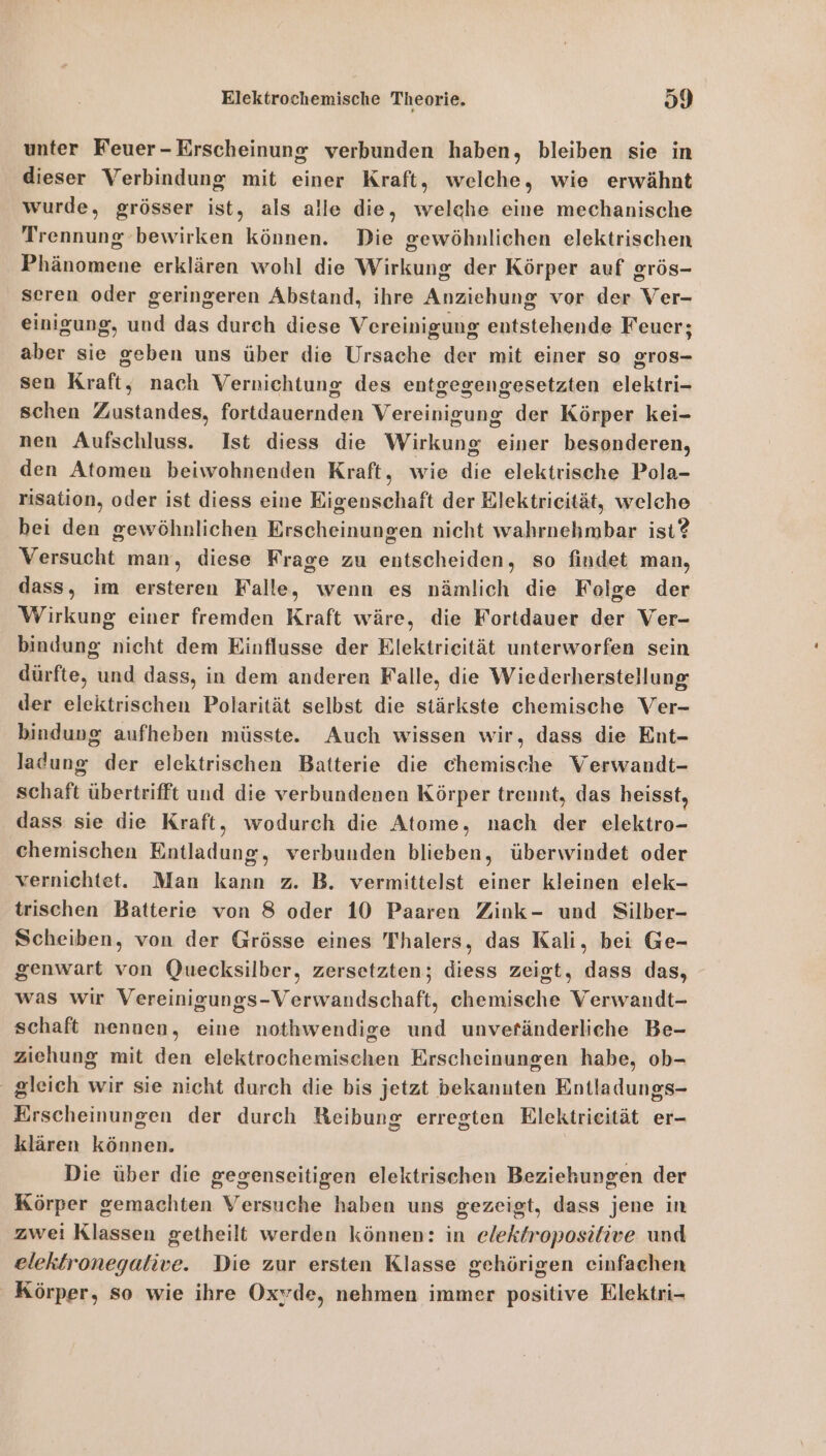 unter Feuer-Erscheinung verbunden haben, bleiben sie in dieser Verbindung mit einer Kraft, welche, wie erwähnt wurde, grösser ist, als alle die, welche eine mechanische Trennung bewirken können. Die gewöhnlichen elektrischen Phänomene erklären wohl die Wirkung der Körper auf grös- seren oder geringeren Abstand, ihre Anziehung vor der Ver- einigung, und das durch diese Vereinigung entstehende Feuer; aber sie geben uns über die Ursache der mit einer so gros- sen Kraft, nach Vernichtung des entgegengesetzten elektri- schen Zustandes, fortdauernden Vereinigung der Körper kei- nen Aufschluss. Ist diess die Wirkung einer besonderen, den Atomen beiwohnenden Kraft, wie die elektrische Pola- risation, oder ist diess eine Eigenschaft der Elektrieität, welche hei den gewöhnlichen Erscheinungen nicht wahrnehmbar ist? Versucht man, diese Frage zu entscheiden, so findet man, dass, im ersteren Falle, wenn es nämlich die Feige der Wirkung einer fremden Kraft wäre, die Fortdauer der Ver- bindung nicht dem Einflusse der Rlektrieität unterworfen sein dürfte, und dass, in dem anderen Falle, die Wiederherstellung der elektrischen Polarität selbst die stärkste chemische Ver- bindung aufheben müsste. Auch wissen wir, dass die Ent- ladung der elektrischen Batterie die chemische Verwandt- schaft übertrifft und die verbundenen Körper trennt, das heisst, dass sie die Kraft, wodurch die Atome, nach der elektro- chemischen Entladung, verbunden blieben, überwindet oder vernichtet. Man kann z. B. vermittelst einer kleinen elek- trischen Batterie von 8 oder 10 Paaren Zink- und Silber- Scheiben, von der Grösse eines Thalers, das Kali, bei Ge- genwart von Quecksilber, zersetzten; diess zeigt, dass das, was wir Vereinigungs-Verwandschaft, chemische Verwandt- schaft nennen, eine nothwendige und unveränderliche Be- ziehung mit den elektrochemischen Erscheinungen habe, ob- gleich wir sie nicht durch die bis jetzt bekannten Entladungs- Erscheinungen der durch Reibung erregten Elektricität er- klären können. Die über die gegenseitigen elektrischen Beziekungen der Körper gemachten Versuche haben uns gezeigt, dass jene in zwei Klassen getheilt werden können: in elektroposifive und elektronegalive. Die zur ersten Klasse gehörigen einfachen Körper, so wie ihre Oxyde, nehmen immer positive Elektri-