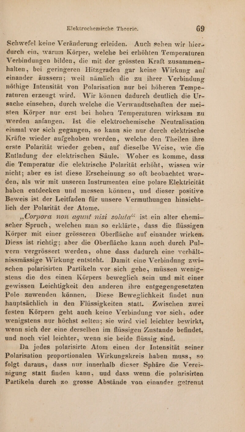 Schwefel keine Veränderung erleiden. Auch sehen wir hier- durch ein, warum Körper, welche bei erhöhten Temperaturen Verbindungen bilden, die mit der grössten Kraft zusammen- halten, bei geringeren Hitzgraden gar keine Wirkung aui einander äussern; weil nämlich die zu ihrer Verbindung nöthige Intensität von Polarisation nur bei höheren Tempe- raturen erzeugt wird. Wir können dadurch deutlich die Ur- sache einsehen, durch welche die Verwandtschaften der mei- sten Körper nur erst bei hohen Temperaturen wirksam zu werden anfangen. Ist die elektrochemische Neutralisation einmal vor sich gegangen, so kann sie nur durch elektrische . Kräfte wieder aufgehoben werden, welche den Theilen ihre erste Polarität wieder geben, auf dieselbe Weise, wie die Entladung der elektrischen Säule. Woher es komme, dass die Temperatur die elektrische Polarität erhöht, wissen wir nicht; aber es ist diese Erscheinung so oft beobachtet wor- ‘den, als wir mit unseren Instrumenten eine polare Elektricität haben entdecken und messen können, und dieser positive Beweis ist der Leitfaden für unsere Vermuthungen hinsicht- lich der Polarität der Atome. „Corpora non agunt nisi soluta‘“ ist ein alter chemi- scher Spruch, welchen man so erklärte, dass die flüssigen Körper mit einer grösseren Oberfläche auf einander wirken. Diess ist richtig; aber die Oberfläche kann auch durch Pul- vern vergrössert werden, ohne dass dadurch eine verhält- nissmässige Wirkung entsteht. Damit eine Verbindung zwi- schen polarisirten Partikeln vor sich gehe, müssen wenig- stens die des einen Körpers beweglich sein und mit einer gewissen Leichtigkeit den anderen ihre entgegengesetzten Pole zuwenden können. Diese Beweglichkeit findet nun hauptsächlich in den Flüssigkeiten statt. Zwischen zwei festen Körpern geht auch keine Verbindung vor sich, oder wenigstens nur höchst selten; sie wird viel leichter bewirkt, wenn sich der eine derselben im flüssigen Zustande befindet, und noch viel leichter, wenn sie beide flüssig sind. Da jedes polarisirte Atom einen der Intensität seiner Polarisation proportionalen Wirkungskreis haben muss, so folgt daraus, dass nur innerhalb dieser Sphäre die Verei- nigung statt finden kaun, uud dass wenn die polarisirten Partikeln durch zo grosse Abstände von einander getrennt