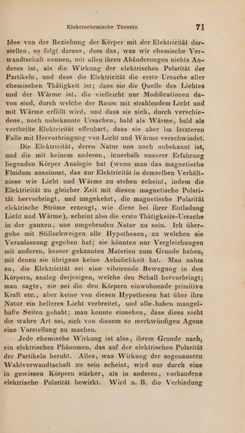 Idee von der Beziehung der Körper mit der Elektrieität dar- stellen, so folgt daraus, dass das, was wir chemische Ver- wandtschaft nennen, mit allen ihren Abänderungen nichts An- deres ist, als die Wirkung der elektrischen Polarität der Partikeln, und dass die Elektrieität die erste Ursache aller chemischen Thätigkeit ist; dass sie die Quelle des Lichtes und der Wärme ist, die vielleicht nur Modificationen da- von sind, durch welche der Raum mit strahlendem Licht und mit Wärme erfüllt wird, und dass sie sich, durch verschie- dene, noch unbekannte Ursachen, bald als Wärme, bald als vertheilte Elektrieität offenbart, dass sie aber im leizteren Falle mit Hervorbringung von Licht und Wärme verschwindet. Die Elektricität, deren Natur uns noch unbekannt ist, und die mit keinem anderen, innerhalb unserer Erfahrung liegenden Körper Analogie hat (wenn man das magnetische Fluidum ausnimmt, das zur Elektricität in demselben Verhält- nisse wie Licht und Wärme zu stehen scheint, indem die Elektricität zu gleicher Zeit mit diesen magnetische Polari- tät hervorbringt, und umgekehrt, die magnetische Polarität elektrische Ströme erzeugt, wie diese bei ihrer Entladung Licht und Wärme), scheint also die erste Thätigkeits-Ursache in der ganzen, uns umgebenden Natur zu sein. Ich über- gehe mit Stillschweigen alle Hypothesen, zu welchen sie Veranlassung gegeben hat; sie könnten nur Vergleichungen mit anderen, besser gekannten Materien zum Grunde haben, mit denen sie übrigens keine Aehnlichkeit hat. Man nahm an, die Elektricität sei eine vibrirende Bewegung in den Körpern, analog derjenigen, welche den Schall hervorbringt; man sagte, sie sei die den Körpern einwohnende primitive Kraft etc., aber keine von diesen Hypothesen hat über ihre Natur ein helleres Licht verbreitet, und alle.haben mangel- hafte Seiten gehabt; man konnte einsehen, dass diess nicht die wahre Art sei, sich von diesem so merkwürdigen Agens eine Vorstellung zu machen. Jede chemische Wirkung ist also, ihrem Grunde nach, ein elektrisches Phänomen, das auf der elektrischen Polarität der Partikeln beruht. Alles, was Wirkung der sogenannten Wahlverwandtschaft zu sein scheint, wird nur durch eine in gewissen Körpern stärker, als in anderen, vorhandene elektrische Polarität bewirkt. Wird 2. B. die Verbindung