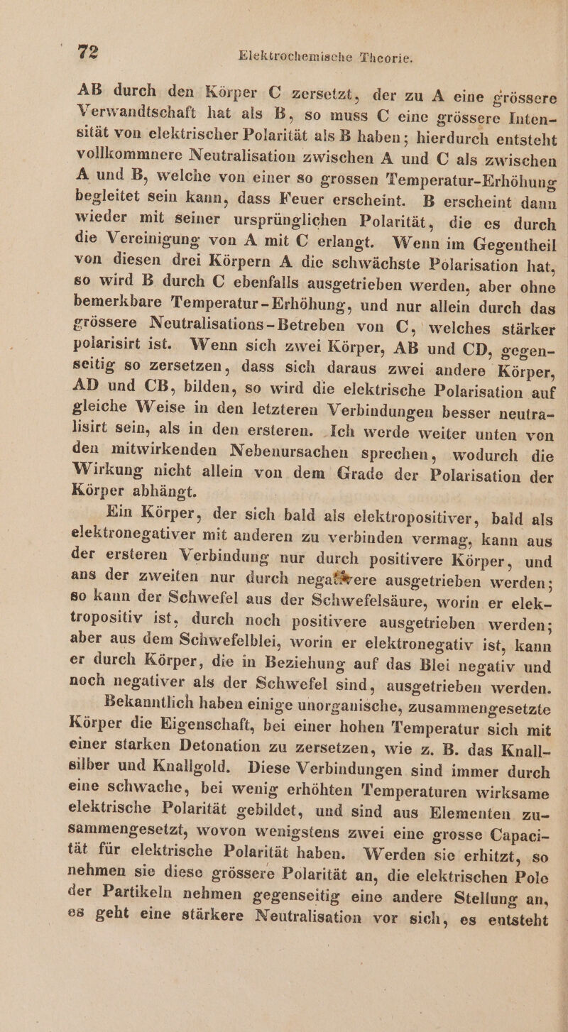 AB durch den Körper € zersetzt, der zu A eine grössere Verwandtschaft hat als B, so muss € eine grössere Inten- sität von elektrischer Polarität als B haben; hierdurch entsteht vollkommnere Neutralisation zwischen A und © als zwischen A und B, welche von einer so grossen Temperatur-Erhöhung begleitet sein kann, dass Feuer erscheint. B erscheint dann wieder mit seiner ursprünglichen Polarität, die es durch die Vereinigung von A mit € erlangt. Wenn im Gegentheil von diesen drei Körpern A die schwächste Polarisation hat, so wird B durch C ebenfalls ausgetrieben werden, aber ohne bemerkbare Temperatur-Erhöhung, und nur allein durch das grössere Neutralisations-Betreben von C, welches stärker polarisirt ist. Wenn sich zwei Körper, AB und CD, gegen- seitig so zersetzen, dass sich daraus zwei andere ‚Körper, AD und CB, bilden, so wird die elektrische Polarisation auf gleiche Weise in den letzteren Verbindungen besser neutra- lisirt sein, als in den ersteren. .Ich werde weiter unten von den mitwirkenden Nebenursachen sprechen, wodurch die Wirkung nicht allein von dem Grade der Polarisation der Körper abhängt. Ein Körper, der sich bald als elektropositiver, bald als elektronegativer mit anderen zu verbinden vermag, kann aus der ersteren Verbindung nur durch positivere Körper, und ans der zweiten nur durch negafßrere ausgetrieben werden; so kann der Schwefel aus der Schwefelsäure, worin er elek- tropositiv ist. durch noch positivere ausgetrieben werden; aber aus dem Schwefelblei, worin er elektronegativ ist, kann er durch Körper, die in Beziehung auf das Blei negativ und noch negativer als der Schwefel sind, ausgetrieben werden. Bekanntlich haben einige unorganische, zusammengesetzte Körper die Eigenschaft, bei einer hohen Temperatur sich mit einer starken Detonation zu zersetzen, wie z. B. das Knall- silber und Knallgold. Diese Verbindungen sind immer durch eine schwache, bei wenig erhöhten Temperaturen wirksame elektrische Polarität gebildet, und sind aus Elementen zu- Sammengeseizt, wovon wenigstens zwei eine grosse Capaci- tät für elektrische Polarität haben. Werden sie erhitzt, so nehmen sie diese grössere Polarität an, die elektrischen Pole der Partikeln nehmen gegenseitig eine andere Stellung an, e8 geht eine stärkere Neutralisation vor sich, es entsteht