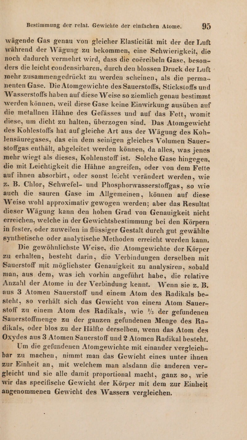 wägende Gas genau von gleicher Rlasticität mit der der Luft während der Wägung zu bekommen, eine Schwierigkeit, die noch dadurch vermehrt wird, dass die coereibeln Gase, beson- ders die leicht econdensirbaren, durch den blossen Druck der Luft mehr zusammengedrückt zu werden scheinen, als die perma- nenten Gase. Die Atomgewichte des Sauerstoffs, Sticksioffs und Wasserstoffs haben auf diese Weise so ziemlich genau bestimmt werden können, weil diese Gase keine Einwirkung ausüben auf die metallnen Hähne des Gefässes und auf das Fett, womit diese, um dicht zu halten, überzogen sind. Das Atomgewicht des Kohlestoffs hat auf gleiche Art aus der Wägung des Koh- lensäuregases, das ein dem seinigen gleiches Volumen Sauer- stoffgas enthält, abgeleitet werden können, da alles, was jenes mehr wiegt als dieses, Kohlenstoff ist. Solche Gase hingegen, die mit Leichtigkeit die Hähne angreifen, oder von dem Fette auf ihnen absorbirt, oder sonst leicht verändert werden, wie 2. B. Chlor, Schwefel- und Phosphorwasserstoffgas, so wie auch die sauren Gase im Allgemeinen, können auf diese Weise wohl approximativ gewogen werden; aber das Resultat dieser Wägung kann den hohen Grad von Genauigkeit nicht erreichen, welche in der Gewichtsbestimmung bei den Körpern in fester, oder zuweilen in flüssiger Gestalt durch gut gewählte synthetische oder analytische Methoden erreicht werden kann. Die gewöhnlichste Weise, die Atomgewichte der Körper zu erhalten, besteht darin, die Verbindungen derselben mit Sauerstoff mit möglichster Genauigkeit zu analysiren, sobald man, aus dem, was ich vorhin angeführt habe, die relative Anzahl der Atome in der Verbindung kennt. Wenn sie z.B. aus 3 Atomen Sauerstoff und einem Atom des Radikals be- steht, so verhält sich das Gewicht von einem Atom Sauer- stoff zu einem Atom des Radikals, wie Ys der gefundenen Sauerstoffmenge zu der ganzen gefundenen Menge des Ra- dikals, oder blos zu der Hälfte derselben, wenn das Atom des Oxydes aus 3 Atomen Sauerstoff und 2 Atomen Radikal besteht. bar zu machen, nimmt man das Gewicht eines unter ihnen zur Einheit an, mit welchem man alsdann die anderen ver- gleicht und sie alle damit proportional macht, ganz so, wie wir das specifische Gewicht der Körper mit dem zur Einheit angenommenen Gewicht des Wassers vergleichen.