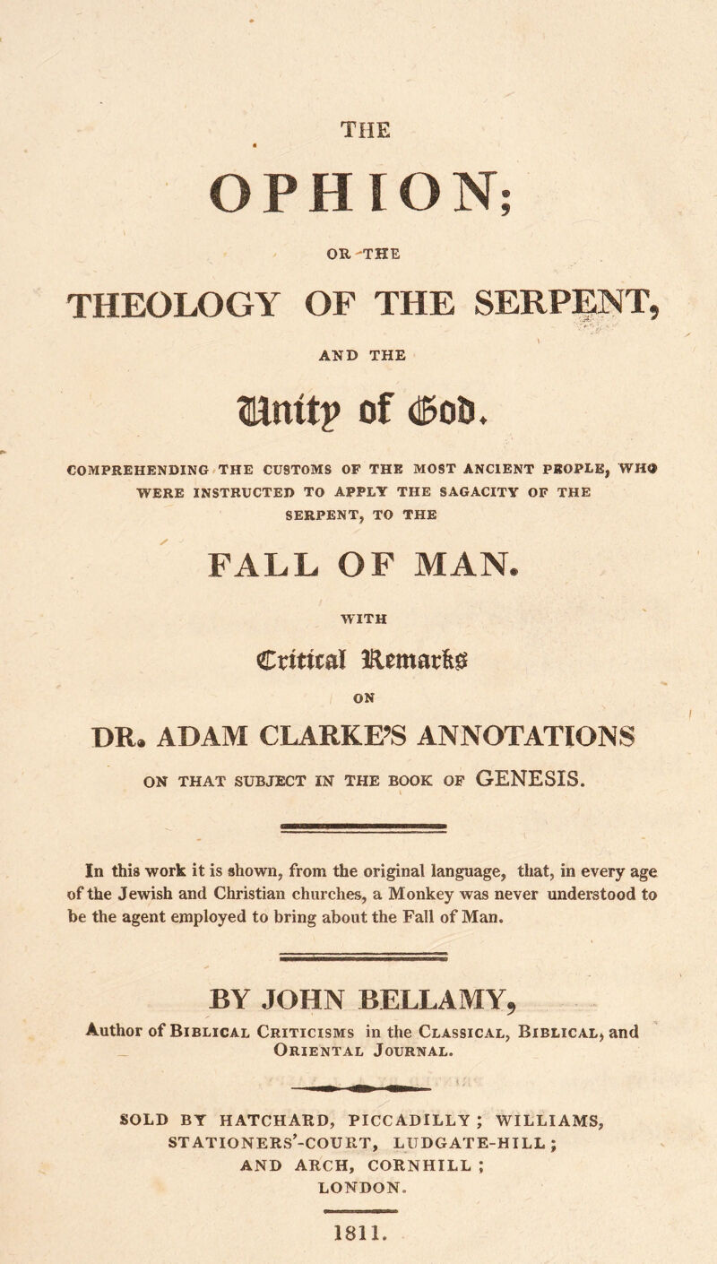 THE OPHION; OR -THE THEOLOGY OF THE SERPlgNT, AND THE mmt? of mti. COMPREHENDING •THE CUSTOMS OF THE MOST ANCIENT PEOPLE, WHO WERE INSTRUCTED TO APPLY THE SAGACITY OF THE SERPENT, TO THE FALL OF MAN. WITH Critical Kemarfe^ ON DR. ADAM CLARKE’S ANNOTATIONS ON THAT SUBJECT IN THE BOOK OF GENESIS. In this work it is shown, from the original language, that, in every age of the Jewish and Christian churches, a Monkey was never understood to be the agent employed to bring about the Fall of Man. BY JOHN BELLAMY, Author of Biblical Criticisms in the Classical, Biblical^ and Oriental Journal. SOLD BY HATCHARD, PICCADILLY ; WILLIAMS, STATIONERS’-COURT, LUDGATE-HILL ; AND ARCH, CORNHILL ; LONDON. 1811.