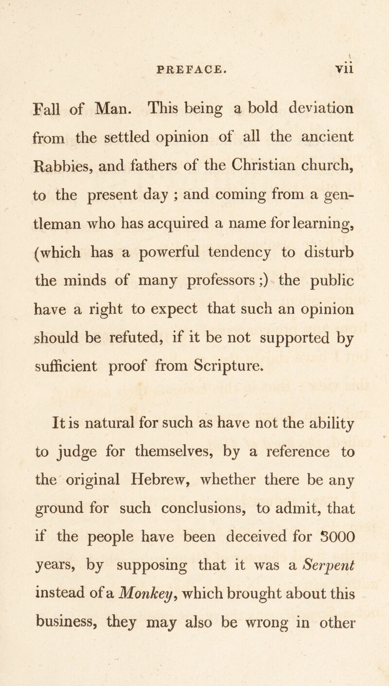 Fall of Man. This being a bold deviation from the settled opinion of all the ancient Rabbies, and fathers of the Christian church, to the present day ; and coming from a gen- tleman who has acquired a name for learning, (which has a powerful tendency to disturb the minds of many professors;) the public have a right to expect that such an opinion should be refuted, if it be not supported by sufficient proof from Scripture. It is natural for such as have not the ability to judge for themselves, by a reference to the original Hebrew, whether there be any ground for such conclusions, to admit, that if the people have been deceived for SOOO years, by supposing that it was a Serpent instead of a Monkey^ which brought about this business, they may also be wrong in other