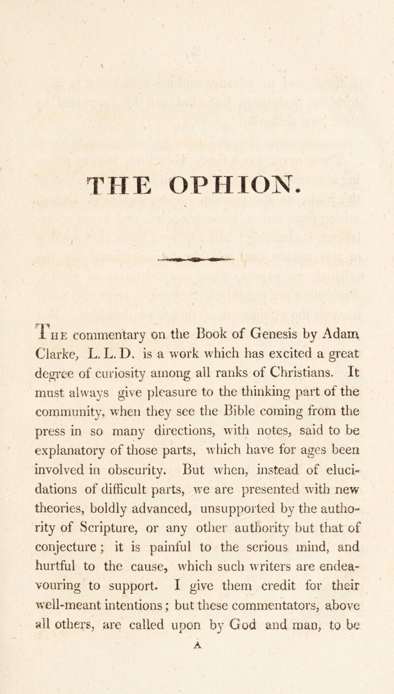 THE OPHION. I I The commentary on the Book of Genesis by Adam Clarke, L. L. D. is a work which has excited a great degree of curiosity among all ranks of Christians. It must always give pleasure to the thinking part of the community, when they see tlie Bible coming from the press in so many directions, with notes, said to be explanatory of those parts, which have for ages been involved in obscurity. But when, instead of eluci« dations of difficult parts, we are presented with new theories, boldly advanced, unsupported by the autho- 'rity of Scripture, or any other authority but that of conjecture; it is painful to the serious mind, and hurtful to the cause, which such writers are endea- vouring to support. I give them credit for their well-meant intentions; but these commentators, above all others, are called upon by God and man, to be A