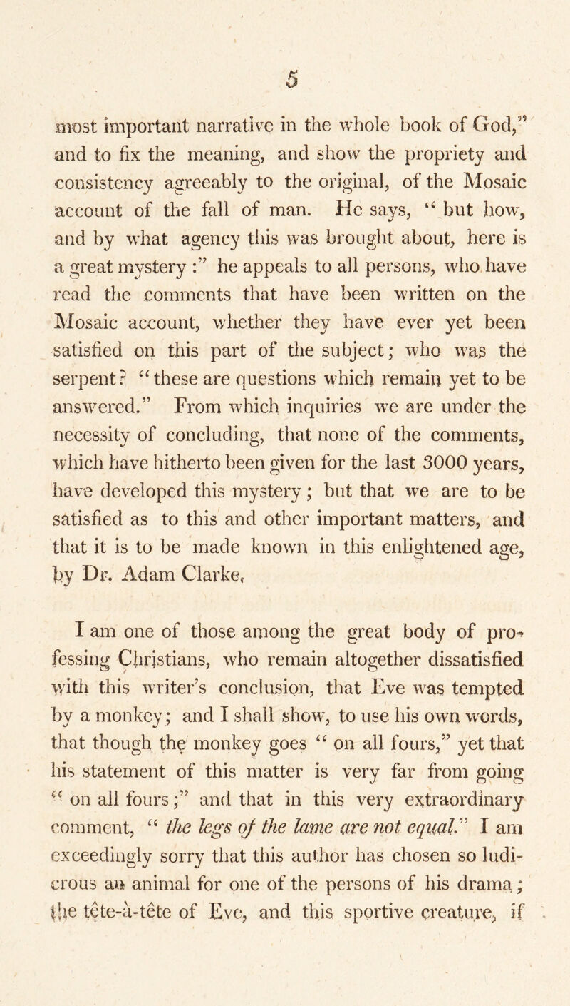 most important narrative in the whole book of God/’ and to fix the meaning, and show the propriety and consistency agreeably to the original, of the Mosaic account of the fall of man. He says, but how^, and by what agency this was brought about, here is a great mystery he appeals to all persons, who have read the comments that have been written on the Mosaic account, whether they have ever yet been satisfied on this part of the subject; who w^as the serpent? ‘Hhese are questions w'hicb remain yet to be ansAvered.” From wdhch inquiries w^e are under the necessity of concluding, that none of the comments, which have hitherto been given for the last 3000 years, have developed this mystery; but that we are to be satisfied as to this and other important matters, and that it is to be made known in this enlightened age, by Dr. Adam Clarke, I am one of those among the great body of pro-^ fessing Christians, who remain altogether dissatisfied with this writer’s conclusion, tliat Eve was tempted by a monkey ; and I shall show, to use his own words, that though the monkey goes on all fours,” yet that his statement of this matter is very far from going ^' on all foursand that in this very e:5^traordinary comment, the legs of the lame are not eqaaV I am exceedingly sorry that this author has chosen so ludi- crous an animal for one of the persons of his drama; the tete-a-tete of Eve, and this sportive creature, if