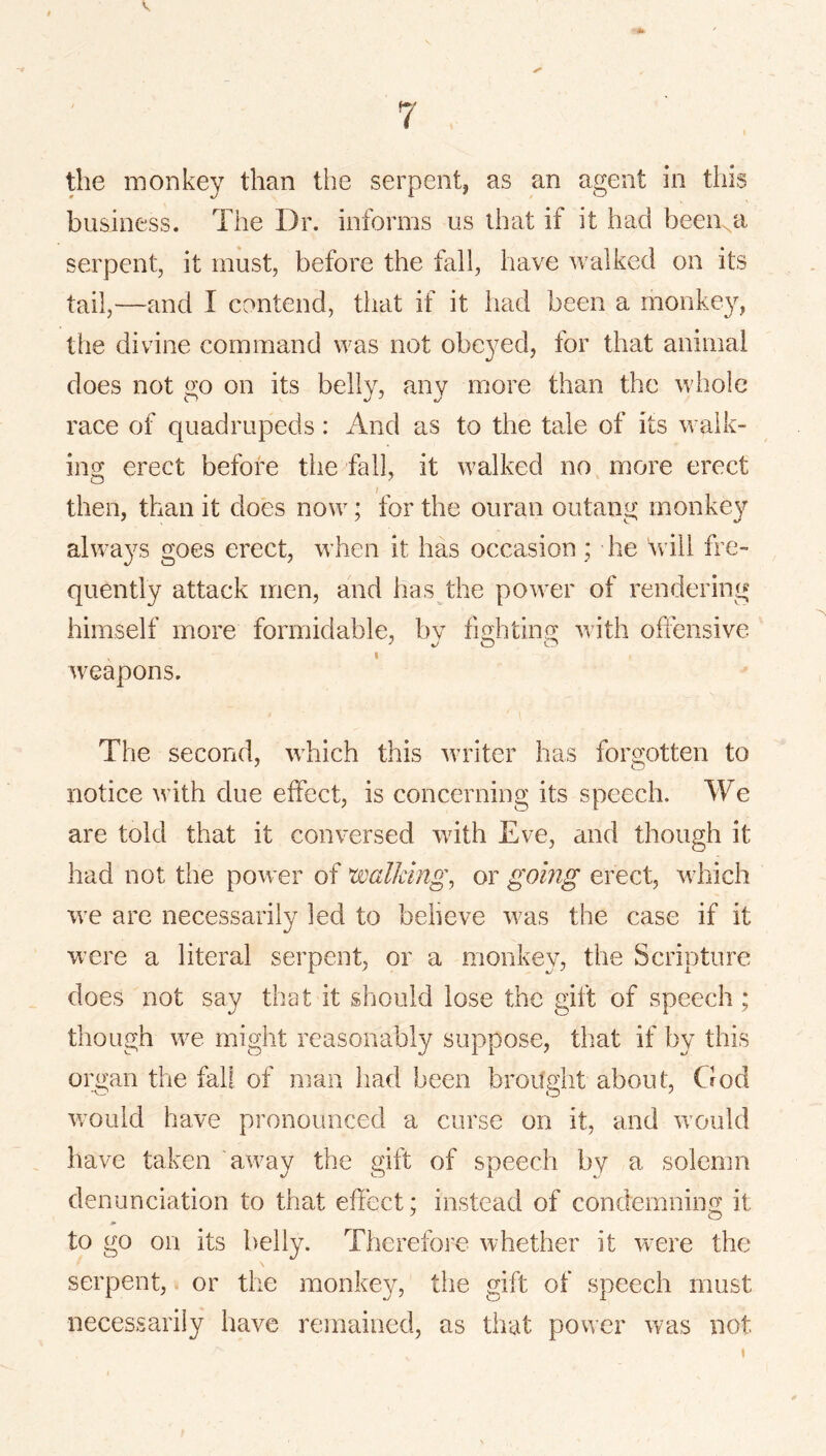 the monkey than the serpent, as an agent in this business. The Dr. informs us that if it had been^a serpent, it must, before the fall, have walked on its tail,—and I contend, that if it had been a monkey, the divine command was not obeyed, for that animal does not go on its belly, any more than the whole race of quadrupeds: And as to the tale of its walk- ing erect before the fall, it walked no more erect then, than it does now; for the ouran outang monkey always goes erect, when it has occasion ; he \vili fre- quently attack men, and has the power of rendering himself more formidable, bv fiG:htin.fy with offensive weapons. The second, which this writer has forgotten to notice with due effect, is concerning its speech. We are told that it conversed with Eve, and though it had not the power of walkings or going erect, which we are necessarily led to believe was the case if it were a literal serpent, or a monkey, the Scripture does not say that it should lose the gift of speech ; though we might reasonably suppose, that if by this organ the fall of man had been brought about, God wmuld have pronounced a curse on it, and w’ould have taken away the gift of speech by a solemn denunciation to that effect: instead of condemning it to go on its belly. Therefoi'e whether it w^ere the serpent, or the monkey, the gift of speech must necessarily have remained, as that power was not