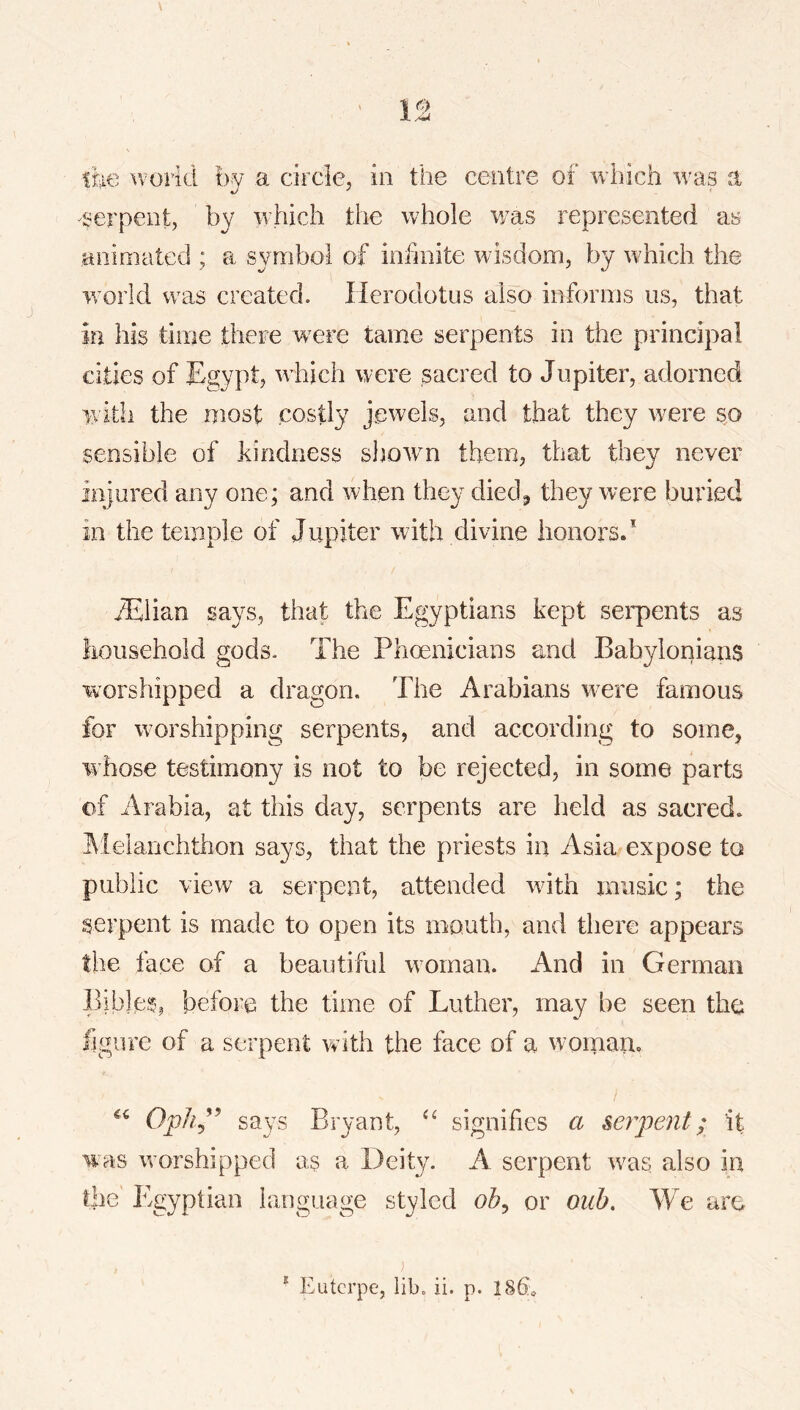 tm world by a circlcj in the centre of which was a serpent, by which the whole v/as represented as animated ; a symbol of infinite wisdom, by which the world was created. Herodotus also informs us, that in his time there were tame serpents in the principal cities of Egypt, which were sacred to Jupiter, adorned with the most costly jewels, and that they were so sensible of .kindness shown them, that they never injured any one; and when they died^ they were buried in the temple of Jupiter with divine honors. ^Elian says, that the Egyptians kept serpents as liousehold gods. The Phoenicians and Babylonians worshipped a dragon. The Arabians were famous for worshipping serpents, and according to some, w hose testimony is not to be rejected, in some parts of Arabia, at this day, serpents are held as sacred, ^ielanchthon says, that the priests in Asia expose to public view a serpent, attended wdth music; the serpent is made to open its mouth, and there appears the face of a beautiful woman. And in German Bibles, before the time of Luther, may be seen the figure of a serpent with the face of a woman, says Bryant, signifies a serpent; it was w orshipped as a Deity. A serpent wms also in die Egyptian language styled oh^ or ouh. We are